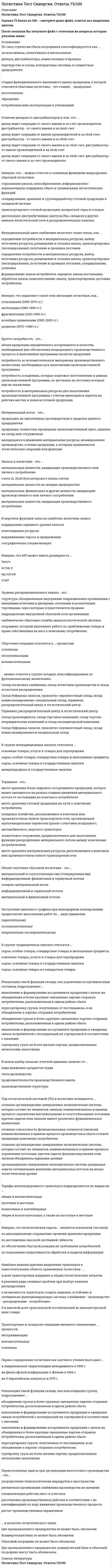    
          Описание
          113 вопросов с ответамиПоследний раз тест был сдан на 77 баллов из 100 ХорошоВАЖНО !!!! Так как вопросов много оценка может меняться в процессе сдачи!!!!(ВЫ покупаете готовую работу и конкретно те вопросы. которые прописаны в заказе)Год сдачи -2016-2020.После покупки Вы получите файл с ответами на вопросы которые указаны ниже:***(Если нужна помощь с другими предметами или сдачей тестов онлайн, пишите в личные сообщения) 
          Оглавление
          1. По количественному признаку выделяют ... материалопотоки. *крупные, мелкие и средние *наливные, тарно-штучные, навалочные и насыпные *легковесные и тяжеловесные2. Логистический процесс на складе – это …*упорядоченная во времени последовательность логистических операций, направленная на преобразование материального потока на территории склада*совокупность логистических операций, связанных с хранением (складированием), грузоперерарботкой и упаковкой материального потока*совокупность всех складских логистических операций*совокупность внутри складских логистических операций, связанных с грузопереработкой материального потока*упорядоченная во времени последовательность логистических операций, интегрирующих функции снабжения запасами, переработки грузов и физического распределения заказа3. … можно отнести к группе складов, классифицируемых по функциональному назначению.*Склад логистики снабжения, склад логистики производства и склад логистики распределения*Склад буферных запасов, транзитно-перевалочный склад, склад комиссионирования, специальный склад, терминал, распределительный центр и логистический центр*Терминал, распределительный центр и логистический центр*Склад производителя, склад торговых компаний, склад торгово-посреднических компаний и склад экспедиторской компании*Склад буферных запасов, транзитно-перевалочный склад, склад комиссионирования и специальный склад4. Первое определение логистики как научного учения было дано …*в Американской энциклопедии менеджмента в 1995 г.*на философской конференции в Женеве в 1904 г.*на II Европейском конгрессе в 1975 г.5. Определение целей, которые должны быть достигнуты логистической системой в рамках определенной ситуации «продукт – рынок», – это …*стратегия*функциональность*оптимизация*разработка миссии*маркетинг6. К функциям, осуществляемым организационной структурой логистики, относят …*координацию и интеграцию поставщиков*системное администрирование*формирование стратегии с учетом рыночной политики фирмы*формирование и развитие системы физического распределения7. Логистическая функция – это …*укрупненная группа логистических операций, направленных на реализацию целей логистической системы*совокупность различных видов деятельности с целью получения необходимого количества груза в нужном месте, в нужное время и с минимальными затратами*множество элементов, находящихся в отношениях связи друг с другом, образующих определенную целостность, единство8. Оптимальный размер заказа зависит …*от максимально желательного объема запасов*от потребности в заказываемом продукте *от затрат на поставку продукции*от затрат на хранение запасов*от времени поставки9. Наиболее точно логистику снабжения можно охарактеризовать как …*управление материально-техническим обеспечением предприятия*одну из функциональных подсистем логистики организации*управление материальными потоками и услугами в процессе обеспечения организации материальными ресурсами и услугами10. Логистический аутсорсинг – это …*организация по предоставлению логистических услуг в сфере обращения*передача реализации логистической функции управления запасами сторонней организациипередача части или всех логистических функций внешним сервисным логистическим организациям*реализация транспортно-экспедиторских услуг специализированной фирмой11. Неверно, что … можно отнести к основным функциям микроуровня сбытовой логистики.*передачу прав собственности на готовую продукцию*построение организационной структуры распределительных каналов и сети *выбор упаковки продукции, ее комплектацию и консервирование 12. К группе нетрадиционных закупок относятся …*основные товары, услуги и товары для перепродажи*сырье, особые товары, стандартные товары и малоценные предметы*сырье, основные товары и государственные закупки*международные и государственные закупки13. Транспортные и складские операции являются элементами … процессов.*обслуживающих*вспомогательных*основных14. Неверно, что … относится к рискам логистической системы.*технический риск*экологический риск*риск неэффективности внутрихозяйственного контроля*коммерческий риск15. К основным источникам информации для определения потребности в материальных ресурсах можно отнести …*график использования материалов*ведомости спецификации материалов*учетную документацию по запасам*основной график, ведомости спецификации материалов, график использования материалов и учетную документацию по запасам*основной график16. При формировании стратеги логистики нужно учитывать …*транспортную и сбытовую политику*кадровую и технологическую политику*политику фирмы в области продаж и инвестиций17. Kanban в переводе означает «…».*задел (запас)*точно в срок*карточка18. Неверно, что … является этапом формирования на предприятии системы логистического сервиса.*определение того, кому и какие услуги оказывать*контроль качества оказываемых услуг*оценка влияния уровня сервиса на стоимость оказываемых услуг*обращение к сервисной фирме19. Неверно, что выделяют такой этап эволюции логистики, как... *становление (1960-1970 гг.)*интеграция (1980-1990 гг.)*фрагментация (1920-1950 гг.)*всеобщее применение (1990-2000 гг.) *развитие (1970—1980 гг.)20. В перечень причин создания запасов ошибочно включена запись *появление возможности равномерного осуществления операций по производству и распределению *наличие скидок в закупочных ценах за покупку крупной партии товаров *возможность немедленного обслуживания покупателя*присутствие значительных издержек, связанных с оформлением каждого заказа21. Терминал - это...*место хранения более широкого ассортимента продукции, которое может находиться на разных стадиях движения материального потока от поставщика до конечного потребителя место хранения готовой продукции на пути к конечному потребителю*складское хозяйство, расположенное в конечном или промежуточном пункте транспортной сети, организующей мульти модальные перевозки грузов с участием воздушного, автомобильного, морского транспорта*техническое сооружение, предназначенное для выполнения функции распределения материального потока между конечными потребителями *место хранения материальных ресурсов, расположенное е конечном или промежуточном пункте транспортной сети22. К основным критериям выбора лучшего поставщика следует отнести ...*стоимость приобретаемой продукции и качество обслуживания*низкие цены, короткое время выполнения заказов, сказание технической поддержкинадежность обслуживания*стоимость приобретаемой продукции, качестве и надежность обслуживания, низкие цены, короткое время выполнения заказов и оказание технической поддержки23. Стадия функционального жизненного цикла продукции, к которой относится сбытовая логистика, - это стадия ... продукции. *изготовления *обращения*потребления или эксплуатации и утилизации24. Главная цель управления запасами в логистической системе - это ...*сокращение объема запасов *обеспечение высокого уровня обслуживания*минимизация затрат на управление запасами *снижение количества запасов в пути25. Прямой и косвенный сбыт ...*отличаются числом посредников при сбыте товаров: прямой сбыт характеризуется определенным количеством посредников, а косвенный сбыт предполагает отсутствие посредников *принципиально не отличаются между собой*отличаются числом посредников при сбыте товаров: прямой сбыт предполагает отсутствие посредников, а косвенный сбыт характеризуется определенным количеством посредников *отличаются числом уровней распределительного канала: прямой сбыт - это синоним многоуровневого канала, косвенный сбыт - синоним канала нулевого уровня26. К основным преимуществам собственного склада относятся *высокая степень контроля над операциями; гибкость по сношению к общей политике организации; наличие самого современного оборудования и использование передовых методов при проведении складских операций *гибкость, позволяющая учитывать изменяющийся спрос; высокая степень контроля над операциями; нематериальные выгоды (имидж, впечатление надежности и стабильности)*высокая степень контроля над операциями; гибкость по сношению к общей политике организации; нематериальные выгоды (имидж, впечатление надежности и стабильности)*гибкость, позволяющая учитывать изменяющийся спрос; наличие самого современного оборудования и использование передовых методов при проведении складских операций; облегчение доступа к белее широкому географическому региону27. Реализация такой функции склада, как комплектация партии груза, подразумевает...*объединение грузов в белее крупную смешанную партию отправки потребителям, расположенным в одном районе сбыта*накопление и формирование ассортимента продукции с целью их объединения в белее крупные смешанные партии отправки потребителям, расположенным в одном районе сбыта*накопление и формирование ассортимента продукции в ожидании заказа потребителей с последующей их сортировкой в соответствии с заказами*сортировку груза на белее мелкие партии, предназначенные нескольким заказчикам*пересортировку грузов, полученных от поставщиков, и их объединение в партию отправки потребителям28. Отличие дилеров от дистрибьюторов в том, что ...*дилер ведет операции от своего имени и за счет производителя, дистрибьютор - от своего имени и за свой счет*дилер ведет операции от имени производителей и за свой счет, дистрибьютор - от своего имени и за свой счет*дилер ведет операции от своего имени и за свой счет, дистрибьютор - от имени производителей и за свой счет*дилер ведет операции от своего имени и за свой счет, дистрибьютор - от своего имени и за счет производителя29. Логистическая операция ...*ускоряет движение материальных потоков *интегрирует материальные потоки *преобразует материальные потоки30. Компании, использующие логистические системы четвертого уровня развития, интегрируют процессы планирования и контроля операций логистики с операциями...*финансов*маркетинга, сбыта, производства и финансов*маркетинга*сбыта*производства31. Физический (материальный) поток создает ... *такой тип полезности, как поставки продукции *пространственную полезность *информационную полезность *временную и пространственную полезность32. Тарифы железнодорожного транспорта подразделяются по видам на ... *льготные и местные *повагонные и контейнерные *общие и исключительные, а также на льготные и местные *общие и исключительные33. По типу стратегии сбыта посредники классифицируются как ... *эксклюзивные, селективные и интенсивные *партнерства и союзы, контрактные системы и совместные предприятия *дилеры, дистрибьюторы, комиссионеры и брокеры34. Такой показатель, как ... издержки, является основой для анализа системы логистики. *постоянные *переменные *общие 35. В перечень функций запасов ошибочно включена запись «…».*поддержание заданного уровня запасов *консолидация ресурсов *выравнивание спроса и предложения *географическая специализация 36. Неверно, что … можно отнести к основным функциям макроуровня сбытовой логистики.*страхование рисков, ценообразование, информационно-компьютерную поддержку сбыта и специальных логистических функций*складирование, хранение и грузопереработку готовой продукции в складской системетранспортировку готовой продукции, возвратной тары и отходов*дислокацию дистрибутивных центров (баз, складов) и других звеньев логистической сети в распределительных каналах 37. Объект изучения сбытовой логистики – это … *информационный и сервисный потоки *материальный и сопутствующие ему (генерируемые им) информационный, финансовый и сервисный потоки *материальный и финансовый потоки *товарно-материальный поток38. … может формулироваться как достижение с минимальными расходами наибольшей доли суммарных поставок товаров потребителям в удобные для них сроки, при соблюдении графика отправок. *Метод суммарных издержек *Концепция «полных издержек распределения» *Миссия *Идея функциональных компромиссов * «Принцип одного зонтика»39. Под логистической системой (ЛС) в логистике понимается … *сложная организационно завершенная экономическая система, которая состоит из элементов-звеньев, взаимосвязанных в едином процессе управления материальными и сопутствующими потоками, причем задачи этих звеньев имеют различное функциональное назначение *сложная организационно завершенная экономическая система, которая состоит из элементов, взаимосвязанных в едином процессе управления потоками, причем задачи функционирования этих звеньев объединены едиными целями *сложная совокупность функциональных элементов (звеньев), взаимосвязанных в едином процессе производства и сбыта готовой продукции конечному потребителю организационно *завершенная экономическая система, решающая задачи оптимизации движения материальных потоков на макрологистическом уровне40. Брутто-потребность – это … *объем продукции определенного ассортимента и качества, необходимый для обеспечения непрерывного производственного процесса и выполнения программы выпуска продукции *потребность в материальных ресурсах для выполнения производственной программы с учетом имеющихся заделов на рабочих местах и запасов готовой продукции *потребность во вспомогательных материалах производственного назначения, необходимых для выполнения производственной программы *потребность в изделиях, которые подлежат изготовлению в рамках производственной программы, но договоры на поставку которых еще не заключены41. Основной объект исследования, управления и оптимизации в логистике – это … *информационный и финансовый потоки *финансовый поток *сквозной материальный поток *информационный поток42. Основной измеритель материальных потоков (МП) в транспортной логистике – это … *транспортное время *товарооборот *транспортный путь *транспортная масса43. Неверно, что оказание услуг … является основным направлением сервиса. *логистическими организациями *одними предприятиями цепи поставок другим в процессе движения логистических потоков*конечным покупателям продукции44. Неверно, что при расчете по методу MRP I к ограничивающим факторам относят … *производственные мощности *текущий уровень запасов предметов труда *нормы расхода материалов *время поставки комплектующих45. Неверно, что для логистического анализа характерен … *анализ эффективности использования в логистическом менеджменте инвестиций, основных *фондов, оборотного капитала, материальных ресурсов *анализ эффективности выполнения логистических работ каждым звеном логистической системы *анализ соответствия логистического стратегического плана маркетинговому и производственному46. … в качестве логистического звена. *Сбытовой посредник не может быть обозначен *Цех промышленного предприятия не может быть обозначен *Коммерческий банк не может быть обозначен *Цех промышленного предприятия, коммерческий банк и сбытовой посредник могут быть обозначены47. Складской грузооборот – это … *количество реализованной продукции за соответствующий период времени *показатель, отражающий общую массу подвергшихся складским операциям грузов *количество отпущенных материально-технических ресурсов в течение определенного времени суммарный материальный поток на складе48. Термин «логистика» получил свое развитие … *в Древней Индии *в Византии в период царствования Леона VI (866–712) *в Древней Греции49. Управление запасами в логистической системе происходит … *на этапе снабжения производства *на этапе распределения готовой продукции *на всем протяжении логистической цепи *в основном производстве50. В информационных системах класса MRP чаще всего применяется … метод. *объемный *объемно-календарный *объемно-динамический *календарный51. Функциональный цикл снабжения включает такие этапы, как … *определение потребности в материальных ресурсах, выбор источника ресурсов, размещение и отсылка заказа, транспортировка (экспедирование), получение и проверка поставки *определение потребности в материальных ресурсах, выбор источника ресурсов, размещение и отсылка заказа, транспортировка (экспедирование), получение и проверка поставки, складирование, упаковка *формирование заказа потребителя, передача заказа поставщику, обработка заказа, комплектование заказа, транспортировка, доставка потребителю52. Главный принцип создания информационной системы заключается в том, что … *должен быть комплексный набор данных *данные должны собираться на самом низком уровне планирования *данные должны быть качественно сопоставимы *данные должны собираться на самом низком уровне планирования и должны быть качественно сопоставимы53. Неверно, что логистическая задача … является локальной (частной). *по достижению высокой системной гибкости *по повышению оперативности обработки и выдачи информации *по максимальному сокращению времени хранения продукции *по обеспечению быстрой реакции на требования потребителей54. Информационный поток сопровождают такие потоки, как … *исследование рынка и анализ продаж *исследование рынка и анализ продаж, реклама и стимулирование, а также оценка деятельности поставщика и потребителя *оценка деятельности поставщика и потребителя *реклама и стимулирование55. В функции транспортного отдела входят … установка частоты и объема поставок*исследование и анализ рынка, переговоры о величине тарифных ставок и аудит транспортных операций *установка частоты и объема поставок, отслеживание и экспедирование доставки *исследование и анализ рынка, установка частоты и объема поставок, переговоры о величине тарифных ставок и аудит транспортных операций56. При решении вопроса о том, производить или закупать, … *решающим фактором являются затраты на закупку и производство *решающим фактором является объем закупок *решающими факторами являются объем и виды закупок, а также затраты на закупку и производство *решающим фактором являются виды закупок57. Применение логистики позволяет предприятию получить такие конкурентные преимущества, как … *получение достоверной информации о конкурентах *снижение затрат в результате оптимизации движения экономических потоков *улучшение работы отдельных звеньев цепи поставок *достижение монопольного положения на рынке58. Правильный вариант сочетания типа производства и соответствующей производственной стратегии – это «…».*единичное производство – стратегия, сфокусированная на процессе *единичное производство – стратегия модульного производства *массовое производство – стратегия управления повторяющимися процессами *серийное производство – стратегия, сфокусированная на продукте59. В целом выбор планово-учетной единицы зависит от … *вида движения предметов труда *производственной структуры *продолжительности производственного цикла *типа производства60. К основным операциям складирования относят … *учет запасов хранение и размещение товаров *хранение и размещение товаров, количественную и качественную сохранность запасов, учет и обновление запасов *обновление запасов *количественную и качественную сохранность запасов61. Классификация запасов с помощью XYZ-распределения осуществляется … *по поставщикам *по площади, занимаемой данным видом продукции на складе *по характеру потребления *по натуральному объему запасов *по стоимости запасов62. Построение циклового графика при календарном планировании предполагает выполнение работ по … виду движения. *параллельному *параллельно-последовательному *последовательному63. При перевозке груза применяют … маркировку. *отправительную *товарную (фабричную) *специальную *товарную (фабричную), отправительную и специальную64. Отличие снабжения от материально-технического обеспечения – в том, что … *снабжение обеспечивает поступление материалов и компонентов от внешних источников в нужное место и в нужное время, а материально-техническое обеспечение отвечает за обслуживание всех потребностей в перемещении материалов и полуфабрикатов внутри предприятия во время производственного процесса *материально-техническое обеспечение подразумевает обеспечение производства только материальными ресурсами, а снабжение – как материальными ресурсами, так и услугами (реклама, аудиторские, консалтинговые услуги) *снабжение, в отличие от материально-технического обеспечения, – это управление не только процессом обеспечения производства материальными ресурсами, но и материальными потоками в процессе доведения готовой продукции до потребителя65. Цель логистики заключается... *в оптимизации затрат в звеньях логистической цепи с целью уменьшения общих издержек *в минимизации затрат на прохождение продукта в каждом звене логистической цепи *в увеличении количества товара, проходящего по логистической цепи66. Сборочная операция относится к … процессам. *вспомогательным *обслуживающим *основным67. К группе традиционных закупок относятся … *сырье, основные товары и государственные закупки *сырье, основные товары и стандартные товары *основные товары, услуги и товары для перепродажи *сырье, особые товары, стандартные товары и малоценные предметы68. Основные складские рабочие зоны – это … *складская, подсобная и вспомогательная зоны *зона основного производственного назначения, вспомогательная, подсобно-техническая и административно-бытовая зоны *зона разгрузки, зона приемки, зона основного хранения, зона комплектации заказа и зона отгрузки *экспедиция приемки, экспедиция отправки и фасовочная зона *зона для хранения продукции, зона для комплектации заказов потребителей, подсобная зона и административная зона69. Грузовая единица – это …*отдельные промышленные упаковки, консолидированные в единый стандартизированный «пакет», удобный для транспортировки и грузопереработки *некоторое количество товаров, которое погружают, транспортируют, выгружают и хранят как единую массу и которое своими параметрами связывает технологические процессы на различных участках логистической цепи в единое целое *количество товаров, хранящееся на складе *единица измерения объема партии отгрузки70. Первостепенная задача при организации непоточного производства – это … *специализация рабочих мест и участков *ритмичная организация снабжения производства во времени *расчет производственных нормативов *расстановка производственных рабочих в соответствии с их квалификацией по ходу движения производственного процесса *упорядочение технологических маршрутов в пространстве71. Точка заказа зависит … от условий хранения запасов от спроса, продолжительности доставки и объема страхового запаса от принятого уровня обслуживания в данном сегменте рынка от объема склада и потребностей производства72. Непрерывность плана-графика работы транспортного узла характеризует … наличие резервных мощностей отсутствие сбоев в работе ежедневная пролонгация графика синхронность подачи груженых и порожних транспортных средств73. Доставку «от двери до двери» осуществляет…*Железнодорожный транспорт*Автотранспорт *Авиатранспорт 74. Объектом изучения распределительной логистике является материальный поток на стадии …. *движения от посредника к потребителю*движения от поставщика к посреднику*товародвижения 75. Распределительная логистика -это... *функциональная область логистики, отвечающая за перераспределение сбытовых сетей *комплекс взаимосвязанных операций, реализуемых в процессе товародвижения материального потока *функциональная область логистики, отвечающая за распределение готовой продукции через сбытовые сети 76. Система «точно в срок» является ... *тянущей логистической системой *системой доставки товара в назначенное время и к назначенному покупателю *Инструментом  оптимизации транспортных потоков и транспортным затрат в общей логистической системе 77. Дистрибьютор, может действовать от своего имени, если в рамках договора на предоставление права продажи заключается договор ... *передачи права собственности *поставки *купли-продажи 78.  Неверно, что к функциональным областям логистически относятся:*планирование закупок организация перевозки хранение товара *закупочная, складская, транспортная *банковская, финансовая 79. 3PL-операторы *компании занимающиеся логистическим управлением на предприятии по трем направлениям логистики *логистический посредник занимающийся реализацией и оптимизацией складских и транспортных операций *компании, занимающиеся перевозкой и складированием товаров 80. Кольцевой маршрут перевозки -это маршрут доставки от продавца к покупателю и обратно, который осуществляется ... *по разным маршрутам *по специальным нормативам и положениям *по разным маршрутам с использованием единого транспорта и накладной 81. Логистика - это наука об управлении и оптимизации ... *материальных потоком в процессе производства товарно-материальных ценностей*материальных потоков в процессе товародвижения *финансовых и информационных потоков в процессе товародвижения 82. Маятниковый маршрут перевозки - это маршрут доставки от продавца к покупателю и обратно, который осуществляется ... *по специальным нормативам и положениям *по единому зацикленному (кольцу)  маршруту и не имеет на своём пути пунктов распределения *по единому маршруту 83. Объектом логистического управления является... *материальный поток и связанные с ним информационные и финансовые потоки *материальный поток *оптимизация материального потока 84. Неверно, что задачей распределительной логистики на микроуровие является,.. *планирование процессов реализации *выбор схемы распределения *организация получения и обработки заказов 85. Неверно, что материальный поток бывает ... *циклический, односторонний *входной, выходной, внутренний внешний *грузовой 86. Логистика является эффективной если ... *реализуется модель эффективного логистического управления *реализуется модели 6п*выполняются условия, прописанные в уставе организации в части логистического управления 87. …логистика отвечает за погрузочно-разгрузочные работы *Распределительная *Транспортная *складская 88. Материальный поток находящийся в стационарном состоянии на складе называется…  *складской стационарный поток готовой продукции*запас *складской материал 89. Дилер - это…  *оптовый посредник ведущий операции от своего имени и за чужой счет *оптовый посредник ведущий операции от чужого имени и за свой счет *тип посредника в каналах распределения 90 Логистическая система - это … *экономическая система *социальная система *материально-технологическая система 91. Операции от чужого имени и чужой счет ведет …*дилер *комиссионер *агент 92. Неверно, что существуют каналы распределения…   *нулевого, первого, второго и третьего уровней *логистические и маркетинговые *прямые93. Распределительный канал – это … *структура, объединяющая внутренние подразделения организации с внешними агентами и дилерами, оптовыми и розничными торговцами, через которых осуществляется продажа *совокупность отделов организации, занимающихся логистической деятельностью *наиболее рациональный путь реализации готовой продукции конечному потребителю94. Объектом исследования в логистике являются … *материальные и соответствующие им информационные потоки *экономические отношения, возникающие в процессе товародвижения *рынки и конъюнктура конкретных товаров и услуг *процессы, выполняемые торговлей95. Наиболее точно отражающее понятие логистику производства можно охарактеризовать как … *науку и практику системного управления потоковыми процессами в организационно-экономических системах* планирование и организацию материальных и сопутствующих потоков и управление ими *одну из функциональных подсистем логистики фирмы *регулирование производственного процесса в пространстве и во времени96. Классификация запасов с помощью АВС-распределения осуществляется … *по характеру потребления *по стоимости запасов*по натуральному объему запасов*по поставщикам*по площади, занимаемой данным видом продукции на складе97. Термин «логистика» стал применяться в 70-х гг. XX в. … *в математической науке в качестве названия теории*в военной науке *в экономической науке как инструмент бизнеса98. Реализация такой функции склада, как консолидация грузов, подразумевает … *пересортировку грузов, полученных от поставщиков, и их объединение в партию отправки потребителям *накопление и формирование ассортимента продукции в ожидании заказа потребителей с последующей их сортировкой в соответствии с заказами *объединение грузов в более крупную смешанную партию отправки потребителям, расположенным в одном районе сбыта *сортировку груза на более мелкие партии, предназначенные нескольким заказчикам *накопление и формирование ассортимента продукции с целью их объединения в более крупные смешанные партии отправки потребителям, расположенным в одном районе сбыта99. Логистика снабжения решает такие основные задачи, как … *налаживание надежного и непрерывного материального потока для обеспечения бесперебойного функционирования организации *налаживание надежного и непрерывного материального потока для обеспечения бесперебойного функционирования организации, поддержка и повышение качества закупаемых материальных ресурсов *поддержка и повышение качества закупаемых материальных ресурсов100. В связи с дефицитом запасов возникают издержки …*на страхование запасов *связанные с невыполнением заказа *связанные с порчей и/или кражей *связанные с потерей заказчиков101. Для … транспорта, с точки зрения логистического менеджмента, характерна самая низкая доступность. *трубопроводного *железнодорожного *водного *воздушного *автомобильного102. Признаком классификации, на основе которого материальные потоки подразделяют на внешние, внутренние, входные и выходные, является ... *отношение к логистической системе *натурально-вещественный состав продвигающегося потока груза *количество груза *степень совместимости грузов103. Макрологистика решает ... *оперативные вопросы движения материального потока в пространстве и во времени *вопросы, связанные с анализом рынка поставщиков и потребителей и с выработкой общей концепции *задачу экономически целесообразного движения материального и сопутствующих потоков104. Наиболее точно определяют логистику с позиции бизнеса ... *как науку о планировании, контроле и управлении упаковкой, транспортированием, складированием и другими операциями, совершаемыми в процессе доведения готовой продукции до потребителя *как науку об управлении и оптимизации материальных потоков, потоков услуг и связанных с ними информационных, Финансовых и других потоков в определенной микро-, или макроэкономической системе для достижения поставленных перед ней целей *как инструмент менеджмента, способствующий достижению стратегических или операционных целей организации бизнеса за счет эффективного управления материальными и сопутствующими 105. Логистическую систему характеризуют ... *сложность, структурированность, иерархичность, замкнутость *иерархичность, адаптивность, дивизиональность, гибкость *целостность, сложность, иерархичность, структурированность *адаптивность, целостность, функциональность, сложность 106. Интегральная парадигма логистики базируется ... *на классическом подходе к логистике как теоретической науке *на развитии информационно-компьютерных технологий и их интегральном применении *на применении концепции ЛТ и концепции ТQМ в процессе управления логистической системой107. Неверно, что ... относится к основным направлениям кадровой логистики. *организация входных кадровых потоков *использование кадров *оборудование рабочих мест *развитие кадров108. Кольцевой маршрут – это … *путь следования к потребителю *маршрут следования автомобиля по замкнутому контуру, соединяющему получателей и потребителей *маршрут движения автомобиля между двумя пунктами109. Неверно, что такой субъект управления, как …, относится к сфере сбытовой логистики. продуценты производители посреднические институты конечные потребители110. Реализация такой функции склада, как управление ассортиментным составом, подразумевает … *сортировку груза на более мелкие партии, предназначенные нескольким заказчикам *пересортировку грузов, полученных от поставщиков, и их объединение в партию отправки потребителям *накопление и формирование ассортимента продукции в ожидании заказа потребителей с последующей их сортировкой в соответствии с заказами *объединение грузов в более крупную смешанную партию отправки потребителям, расположенным в одном районе сбыта *накопление и формирование ассортимента продукции с целью их объединения в более крупные смешанные партии отправки потребителям, расположенным в одном районе сбыта111. Информационная система важна для логистики.*электронный обмен*системы искусственного интеллекта*спутниковые системы связи*технология штрихового кодирования и сканирования112. К основным критериям выбора вида транспортного средства можно отнести ...*скорость доставки груза, грузоподъемность, стоимость перевозки и надежность соблюдения графика поставки*стоимость перевозки, скорость доставки груза и надежность соблюдения графика поставки *надежность соблюдения графика поставки, стоимость перевозки, безопасность и качество транспортировки113. Наиболее важная причина выделения транспорта в самостоятельную область применения логистики - ...*в возможности транспорта создать надежно, устойчиво и оптимально функционирующую систему «снабжение - производство - распределение - потребление»*в доле транспортных издержек в общих логистических затратах*в решении ряда сложных проблем при выборе каналов распределения*в высокой доле транспортной составляющей во внешнеторговой цене товара 
          Список литературы
          Тема 1. Понятийный аппарат логистикиТема 2. Объекты логистического управленияТема 3. Организационные связи логистикиТема 4. Логистические системыТема 5. Закупочная (коммерческая) логистикаТема 6. Производственная логистикаТема 7. Распределительная (сбытовая) логистикаТема 8. Логистика запасовТема 9. Логистика складированияТема 10. Транспортная логистикаТема 11. Инфраструктура логистики
            
            
            Логистика (тест с ответами Синергия)Логистика (Тесты с ответами Синергия) 80/100Логистический менеджмент СИНЕРГИЯ [новый тест + все ответы МОИ]Логотерапия и экзистенциальный анализ МИПЛюбая область знания состоит из каких-либо разделов, или областей. Философское знание не является исключением из общего правила. Философия также включает в себя несколько основных разделов, которые в своей совокупности охватывают все существующееЛюбой алгоритм может быть составлен из 4 базовых структурных элементов. Укажите, какой из перечисленных элементов лишний?Люди еще в древности заметили, что состязательный поединок нейтрализует агрессию …Логистика. Ответы на тест. Синергия - 2021Логистика Ответы. Тест Синергия (МОИ)Логистика Синергия 100 баллов в 2021 годуЛогистика Синергия 98/100 баллов Логистика.Тест Синергия 2021г.на 100 балловЛогистика (Тест СИНЕРГИЯ МФПУ / МФПА / МОИ)Логистика.Тест Синергия на 80баллов 