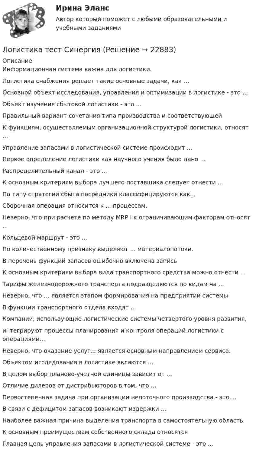      
          Описание
          Информационная система важна для логистики.Логистика снабжения решает такие основные задачи, как ...Основной объект исследования, управления и оптимизации в логистике - это ...Объект изучения сбытовой логистики - это ...Правильный вариант сочетания типа производства и соответствующейК функциям, осуществляемым организационной структурой логистики, относят …Управление запасами в логистической системе происходит ...Первое определение логистики как научного учения было дано …Распределительный канал - это ...К основным критериям выбора лучшего поставщика следует отнести ...По типу стратегии сбыта посредники классифицируются как...Сборочная операция относится к ... процессам.Неверно, что при расчете по методу MRP I к ограничивающим факторам относят ...Кольцевой маршрут - это ...По количественному признаку выделяют ... материалопотоки.В перечень функций запасов ошибочно включена записьК основным критериям выбора вида транспортного средства можно отнести ...Тарифы железнодорожного транспорта подразделяются по видам на ...Неверно, что … является этапом формирования на предприятии системыВ функции транспортного отдела входят ...Компании, использующие логистические системы четвертого уровня развития,интегрируют процессы планирования и контроля операций логистики с операциями...Неверно, что оказание услуг... является основным направлением сервиса.Объектом исследования в логистике являются ...В целом выбор планово-учетной единицы зависит от ...Отличие дилеров от дистрибьюторов в том, что ...Первостепенная задача при организации непоточного производства - это ...В связи с дефицитом запасов возникают издержки ...Наиболее важная причина выделения транспорта в самостоятельную областьК основным преимуществам собственного склада относятсяГлавная цель управления запасами в логистической системе - это ...  
            
            
            «Логистика». Тест для сдачи в МФПУ «Синергия». Логистика тест СинергияЛогистика (Тест с ответами ИДО / ММА)Логистика (тест с ответами ММА)Логистика (Тест с ответами ММА)Логистика (тест с ответами Синергия/МОИ/ МТИ)логистика /экономика/мат методы в одном   работа проверена преподавателем Логистика складирования-Z//Институт бизнеса БГУЛогистика Складирования или Складская логистика//СИНЕРГИЯ//МОСАП//МОИ//МТИЛогистика складирования. Практические задания. ММУ.Логистика складирования тест Синергия МТИ (ответы✅70/100 баллов)Логистика складирования (тест с ответами Синергия/МОИ/ МТИ)Логистика снабжения ММУ 2023г.💯 Логистика снабжения.фмен_БАК (ответы на тест Синергия / МОИ / МТИ / МосАП, январь 2024)
