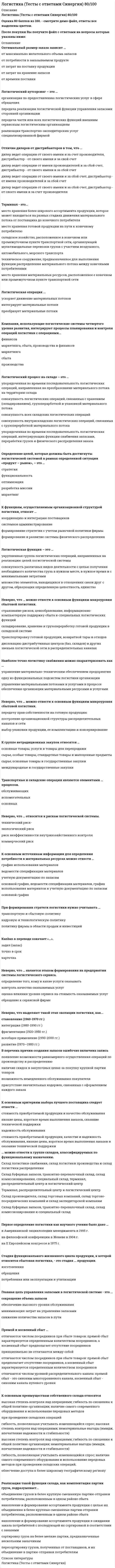     
          Описание
          Логистический менеджмент [ответы на тест СИНЕРГИЯ МОИ]. Новый сборник ответов 2022 г. 📗 ответы выделены в файле, (Московский Открытый Институт) Синергия на 87 из 100 баллов.После покупки вы сможете скачать файл со всеми ответами. Все вопросы указаны в оглавлении. 
          Оглавление
          Логистический менеджмент Синергия - МОИСклад ... относится к группе складов на участке движения товаров народного потребленияготовой продукции предприятий-изготовителейпредприятий оптовой торговлисферы обращения* Логистическая цепь - это ...экономические единицы, объединенные едиными логистическими задачамимножество звеньев логистической системы, линейно упорядоченных по материальному потокупоставщики, подрядчики, транспорт, склад, объединенные для достижения единой цели* К толкающим производственным системам относятся информационные системы ...MRPERPCRM Классификация складов по виду продукциисклад материальных ресурсовобщезаводской складспециальный склад *Логистическая система состоит...из экономических единициз элементов-звеньевиз участников сделки *Интегрированное управление продвижением материальных потоков через предприятие охватывает три основные фазы:...закупку, транспорт, производствозакупку, складирование, сбытзакупку, производство, дистрибьюция *К навалочным грузам относятся ...древесина, арматура, кирпичи и другие строительные материалыуголь, песок, гравийпесок, щебень, зерно, овощи, фрукты *Процесс распределения в экономике понимается как ...перераспределение товара между посредникамифизическое перемещение товаравыявление доли каждого производителя в создаваемом благе *Построение логистической цепи осуществляется с целью ...анализа и проектирования определенного набора логистических функций и (или) издержеквыполнения поставленных задач логистического управленияповышения эффективности логистической деятельности компании и снижения общих затрат *Вид договора купли-продажи, который заключается между производителем и дистрибьютором, - это договор ...на право продажипоставкиконтрактации *Для выполнения основных технологических операций на складе - хранения товаров, распаковки, упаковки, комплектования, приёмки и отпуска товаров - предназначаются помещенияТип ответа: Одиночный выборосновного производственного назначениявспомогательныеподсобно-технические *Какие факторы, влияющие на количество складов можно выделить?уровень обслуживания клиентовтранспортное обслуживаниечастота и ритмичность поставок малыми партиями *Термин «производственная логистика» означает управление материальными потоками...между поставщиком ресурсов, производственным предприятием и потребителемвнутри предприятия по стадиям производственного процесса, размещенного во взаимосвязанных цехах предприятияпо внешней среде производственного предприятия*Входящие и исходящие финансовые потоки бывают ...внутреннимивнешнимивнутренними и внешними *Вспомогательное складское помещение:используют для хранения упаковочных и обвязочных материаловпредназначено для размещения аппарата управленияпредназначено для размещения технологического оборудования* Материальный поток измеряется:в рубляхв тоннах, которые проходят через участок в единицу времени, например, т/годв кубических метрах *К издержкам закупочной логистики относят ...издержки на содержание транспортных средствпотери вследствие понижения цен на товариздержки на амортизацию складского оборудования *К преимуществам способа пакетирования грузовой единицы с помощью термоусадочной пленки относятся ... увеличение степени безопасности перевозки груза, уменьшение вероятности хищения груза и устойчивость к разрушению пакета в условиях повышенной нагрузкиповышенная степень термоустойчивости и сохранение определенной температуры в пакетевозможность усиления физической взаимосвязи между товарами, уменьшение общего веса грузовой единицы и безопасность выполнения погрузочно-разгрузочных работ *В схеме переработки грузов логистической цепи наиболее экономичной по совокупным капитальным и приведенным затратам системой упаковки является ...производственная и транспортная тара - деревянные ящикився тара - паллетывся тара - ящичные поддоны *Для выполнения основных технологических операций на складе - хранения товаров, распаковки, упаковки, комплектования, приёмки и отпуска товаров предназначаются помещенияосновного производственного назначениявспомогательныеподсобно-технические *Площадь всех помещений склада - этоскладская площадь товарного складагрузовая площадьобщая площадь товарного склада *Анализ общих проблем рынка поставщиков и потребителей проводится в рамках...макрологистикимикроуровнемакроуровне *Штабеля с товарами должны размещаться на складах не ближе чем на _м. от внешней стены0,50,81.0 *Под определением «логистика» понимаетсяискусство перевозкиискусство управления материалопотокомпредпринимательская деятельность *В чем недостаток воздушного транспорта?плохая сохранность грузанизкий уровень экологической чистотынеоправданно высокая себестоимость перевозок *Финансовый поток логистики - это...направленное движение финансовых средствлюбое перемещение финансовых средстводнородный по составу, направлению движения и назначения поток *Вертикальные каналы распределения представляют собой ...совокупность посредников, работающих на производителяраспределение товара, осуществляемое согласно строгой иерархиисовокупность посредников и производителей, работающих на благо потребителя *В схеме переработки грузов логистической цепи наиболее экономичной по совокупным трудовым и эксплуатационным затратам системой упаковки является ...производственная и транспортная тара - деревянные ящикився тара - паллетывся тара - ящичные поддоны*К централизованным логистическим функциям на производстве можно отнести ...управление сборкойуправление запасами производственного комплексапланирование и заказ транспортных услуг *На конкретную потребность производства в сокращении запасов ориентирован такой метод снабжения, как ...оптовые закупкирегулярные закупкитянущая система закупоктолкающая система закупокмодель «Точно в срок» *«Холодная» линия на складе - этонаименее обогреваемая территориясистема обеспечения холодной водойместа, наиболее отдаленные от зон отпуска *Исходя из правила логистики, продукт должен бытьсертифицировандоставлен с любыми затратаминеобходимого качества *Что относится к главным функциям логистики на предприятии?исследование рыночных отношенийреклама и продвижение предприятия на рынкесистема складирования и хранения товара, а также управление имеющимися запасами *Какие грузовые единицы выделяют?первичныевторичныепервичные и укрупненные *Уровни решения в области распределения товаров, которые охватывает сфера влияния экономических компромиссов:ситуационныйпериодическийстратегический *Транспорт в логистике - это...отрасль материального производства, осуществляющая перевозки людей и грузовсфера производства материальных услугобособленная подсистема, требующая повышенного внимания руководства *Дистрибьютор является собственником товара в случае ...поставки товара производителемзаключения договора поставкиоплаты товара                    *Что сдерживало развитие логистики?монополизация рынковнедостаточность инфраструктурынесовершенство таможенного законодательства *Горизонтальные финансовые потоки циркулируют ...между участниками логистических системв горизонтальных логистических системахмежду равноправными субъектами предпринимательской деятельности *Ключевую роль в управлении материальными потоками играюттранспортные и экспедиционные предприятияпредприятия оптовой торговлипредприятия розничной торговли *Какой из перечисленных ниже признаков является определяющим при централизованном способе снабжения?деятельность по осуществлению закупок сосредоточена в отделе снабженияобъединение всех закупок аналогичных или похожих материальных ресурсов для получения скидки за крупный заказналичие многофункциональной точки контакта с поставщиками и предоставление им необходимой информации и услуг *Путь от поставщика к покупателю и обратно проходит по одинаковому маршруту при ... разновидности маршрутов перевозки маятниковойкольцевойкомбинированной *Отношение между логистической системой и возможностями фирмы в конкурентной борьбе представлены ...в концепции общих затратв стратегическом плане организациив маркетинговой парадигме *Основным назначением вертикального канала распределения является ...упрощение процесса распределенияэкономия денежных средствусиление функции контроля и мониторинга работы посредников *К задачам распределительной логистики на микроуровне относится ...выбор вида упаковки, принятие решения о комплектациивыбор схемы распределения материального потокаопределение оптимально месторасположения распределительного центра *Производственная логистика относится ...к внутрипроизводственной микрологистической системек самостоятельным логистическим системамк логистическим системам производственного уровня *Объект исследования в логистике - это...движение товара, в ходе котором возникают экономические отношениясоответствующие друг другу материальные и информационные потокивсе торговые процессы *Объектом изучения логистики являются:материальные потоки товарных отношений внутри предприятияматериальные потоки и расходы, связанные с конкретной организациейсвязанные друг с другом материальные и информационные потоки *Выберите понятие данному определению -«вещественная форма продукции, которая рассматривается через призму различных логистических операций в заданном временном интервале»:логистическая функциячасть любого процесса логистикиматериальный поток *Формы организации материально-технического обеспечения, функционирующего на принципах логистики, которые применяются в промышленных фирмах стран с развитой рыночной экономикойдецентрализованная, централизованнаядецентрализованнаяцентрализованная *Неверно, что ... является операцией по информационному потокуоформление счетанакладнаяоформление документов на товар *Высокая степень интеграции и взаимодействия участников распределительной цепи присутствует ...в вертикальных каналах распределенияв горизонтальных каналах распределенияв каналах нулевого уровня *Особенностью логистической концепции организации производства является ...производство товаров и услуг равными партиямиотказ от избыточных запасов, устранение простоев оборудованияорганизация и планирование производства товаров и услуг *К задачам распределительной логистики на макроуровне относят ...выбор схемы распределения материального потокаорганизацию послереализационного обслуживанияорганизацию и контроль доставки *Запасы первого сегмента по матрице концентрации запасов необходимо ...размещать максимально близко к клиентуразмещать в центральных складахорганизовать по модели «Точно в срок» *Такая функция склада, как предоставление услуг, включает в себя ...предварительную обработку товара, упаковку, фасовкускладирование и хранение товара, переработку товараформирование ассортимента для покупателей, унитизацию небольшой партии грузов *К универсальному виду вагонов относятся ...платформы, цистерны, полувагоныплатформы, цементовозы, изотермические вагоныкрытые, открытые, контейнерные вагоны и полувагоны *Классический подход к логистике как к теоретической науке, занимающейся проблемами управления материальными потоками в производстве и обращении, называется ...концепцией общих затратклассическим подходом к управлению материальным потокоманалитической парадигмой *К децентрализованным логистическим функциям производства относят ...составление производственной программыпланирование и заказ транспортных услугуправление сборкой *К рискам логистической системы относятся ...коммерческий риск и риск утратыриски материальных потоковфинансовый и информационный риски *Частью структуры общественного производства ...является производство материальных услугявляются социально-значимые производстваявляется производственные мощности государства *В основной модели управления запасом в случае закупки партии товара, равной оптимальной, общие затраты на осуществление заказа и общие затраты на хранение будут ... минимальныравныоптимальны *Предполагаемую потребность в материалах на основании показателей прошлых периодов позволяет выявить ... методдетерминированныйстахостическийэвристический *Емкость склада - это...характеристика помещений основного производственного назначения, выражающая их вместимостьобъем товарной массы в натуральном исчисленииверны оба ответа *Виды товарооборота в зависимости от типа покупателя:оптовыйрозничныйсмешанный *Назовите главный критерий логистикимаршрутизациязапасзаказ *Что делает предприятие для снижения потерь от закупки незначительных партий дорогих товаров?заказывает еще больше товарасоздает запасыснижает стоимость продукции  
            
            
            Логистический менеджмент СИНЕРГИЯ [новый тест + все ответы МОИ]Логотерапия и экзистенциальный анализ МИПЛюбая область знания состоит из каких-либо разделов, или областей. Философское знание не является исключением из общего правила. Философия также включает в себя несколько основных разделов, которые в своей совокупности охватывают все существующееЛюбой алгоритм может быть составлен из 4 базовых структурных элементов. Укажите, какой из перечисленных элементов лишний?Люди еще в древности заметили, что состязательный поединок нейтрализует агрессию …Магнитное поле создано двумя длинными параллельными проводниками с токами I1 и I2, расположенными перпендикулярно плоскости чертежа. Если I1=2I2, то вектор индукции результирующего поля в точке А направлен ...Магнитное поле создано двумя длинными параллельными проводниками с токами I1 и I2, расположенными перпендикулярно плоскости чертежа. Если I1=2I2, то вектор индукции результирующего поля в точке А направлен .... 2Логистика Синергия 100 баллов в 2021 годуЛогистика Синергия 98/100 баллов Логистика.Тест Синергия 2021г.на 100 балловЛогистика (Тест СИНЕРГИЯ МФПУ / МФПА / МОИ)Логистика.Тест Синергия на 80баллов Логистика Тест Синергия. Ответы 73/100Логистика (тест с ответами Синергия)