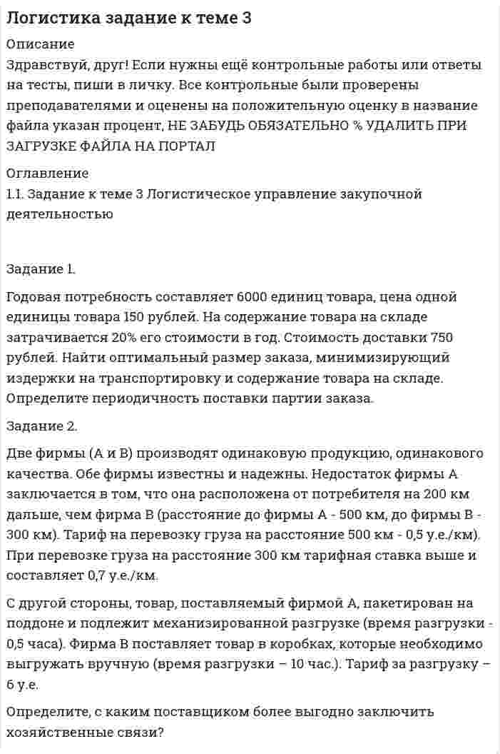 




Описание


Здравствуй, друг! Если нужны ещё контрольные работы или ответы на тесты, пиши в личку. Все контрольные были проверены преподавателями и оценены на положительную оценку в название файла указан процент, НЕ ЗАБУДЬ ОБЯЗАТЕЛЬНО % УДАЛИТЬ ПРИ ЗАГРУЗКЕ ФАЙЛА НА ПОРТАЛ




Оглавление


1.1. Задание к теме 3 Логистическое управление закупочной деятельностью
 
Задание 1.
Годовая потребность составляет 6000 единиц товара, цена одной единицы товара 150 рублей. На содержание товара на складе затрачивается 20% его стоимости в год. Стоимость доставки 750 рублей. Найти оптимальный размер заказа, минимизирующий издержки на транспортировку и содержание товара на складе. Определите периодичность поставки партии заказа.
Задание 2.
Две фирмы (А и В) производят одинаковую продукцию, одинакового качества. Обе фирмы известны и надежны. Недостаток фирмы А заключается в том, что она расположена от потребителя на 200 км дальше, чем фирма В (расстояние до фирмы А - 500 км, до фирмы В - 300 км). Тариф на перевозку груза на расстояние 500 км - 0,5 у.е./км). При перевозке груза на расстояние 300 км тарифная ставка выше и составляет 0,7 у.е./км.
С другой стороны, товар, поставляемый фирмой А, пакетирован на поддоне и подлежит механизированной разгрузке (время разгрузки - 0,5 часа). Фирма В поставляет товар в коробках, которые необходимо выгружать вручную (время разгрузки – 10 час.). Тариф за разгрузку – 6 у.е.
Определите, с каким поставщиком более выгодно заключить хозяйственные связи?
 
Показатель Фирма А Фирма В
 
 



            
            
            Задание 1. Годовая потребность составляет 6000 единиц товара, цена одной единицы товара 150 рублей. На содержание товара на складе затрачивается 20% его стоимости в год. Стоимость доставки 750 рублей. Найти оптимальный размер заказа, минимизирующий издержки на транспортировку и содержание товара на складе. Определите периодичность поставки партии заказа.Задание 1. Годовая потребность составляет 6000 единиц товара, цена одной единицы товара 150 рублей. На содержание товара на складе затрачивается 20% его стоимости в год. Стоимость доставки 750 рублей. Найти оптимальный размер заказа, минимизирующий издержки на транспортировку и содержание товара на складе. Определите периодичность поставки партии заказа.. 2Задание 1. Государственное регулирование открытой экономики. Задание 2. Численность населения составляет 210 млн. человек, 26 млн. чел. – дети до 16 лет, а также люди, находящиеся в длительной изоляции; 34 млн. чел. Выбыли из состава рабочей силы; 5 млн. 400 тыс. чел. – безработные. Используя эти статистические данные, рассчитайте: а) величину рабочей силы; б) уровень безработицы?Задание 1, Гражданское право 2Задание 1 (Гражданское право (4)) РОСДИСТАНТ)Задание 1 Графическим методом найти максимум и минимум функции на множестве, задаваемом системой ограничений: F = 3x1+2x2-16 2x1-x2-1>=0 x1-2x2+4>=0 x1-2x2-3<=0Задание 1. Густота транспортной системы РФ По формуле густоты транспортной системы рассчитать общую и по отдельным видам густоту транспортных путей сообщения страны. Сделать вывод об обеспеченности РФ транспортной сетью.ЗАДАНИЕ: 1. Выделить роль и место экономической безопасности в системе категорий национальной безопасности. Вопросы для проверки: 4. На чем основана концепция экономической безопасности Японии? 10. Что называется национальным экономическим пространством?Задание 1. Выполните АВС-анализ. Рассмотрите данные о продажах шоколада в магазине (табл. 8) за месяц подекадно. Проведите дифференциацию ассортимента, используя метод АВС-анализа и определите вклад каждой товарной позиции в итоговый результат деятельности магазина, сделайте вывод.Задание 1. Выполните прогноз банкротства Акмолинского райпо на основе следующих данных, используя двухфакторную модель Z-счета. Сделайте мотивированное профессиональное суждение о вероятности банкротства этой организации. Таблица 1 Показатели Акмолинского райпо, млн. руб.Задание 1. Выполните прогноз банкротства Акмолинского райпо на основе следующих данных, используя двухфакторную модель Z-счета. Сделайте мотивированное профессиональное суждение о вероятности банкротства этой организации. Таблица 1 Показатели Акмолинского райпо, млн. руб. Показатели На начало года На конец годаЗадание 1 Вы секретарь в Администрации города. Вам дано задание подготовить ПОСТАНОВЛЕНИЕ Администрации города следующего содержания: в целях оптимизации маршрутной сети городского пассажирского транспорта и в соответствии с Федеральным законом от 13.07.2015 № 220-ФЗЗадание 1. Вычислите значение выражения 9E16 – 9416. В ответе запишите вычисленное значение в десятичной системе счисления. Для выполнения задания 1 необходимо использовать следующие данные: В двоичной системе:Задание 1. Вы являетесь конкурсантом ежегодного внутреннего конкурса «Педагог-профессионал» начального звена и в номинации «Скорая помощь» оказались самым сильным участником, для звания «абсолютного победителя» необходимо продемонстрировать ваши знания, умения и навыки по предупреждению развития заболеваний ребенка.