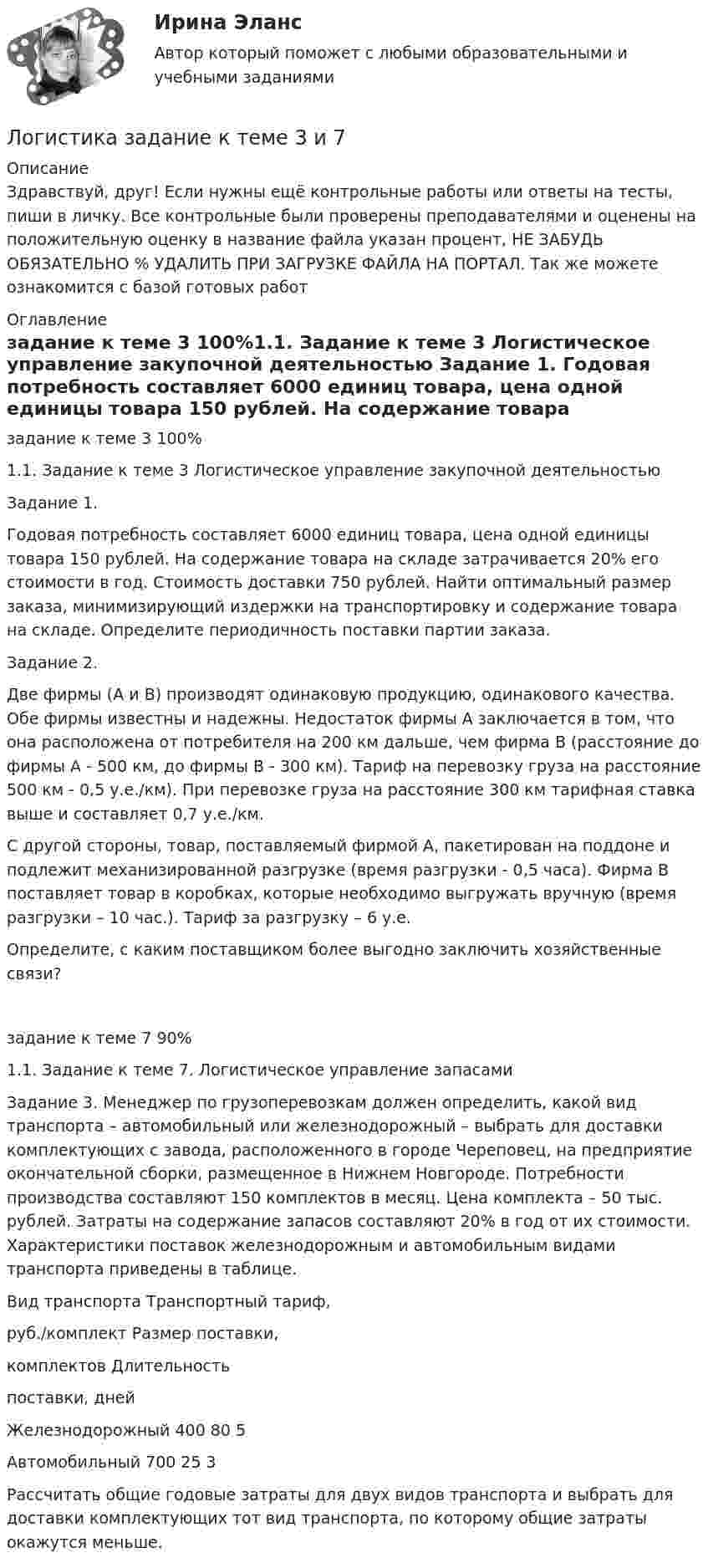      
          Описание
          Здравствуй, друг! Если нужны ещё контрольные работы или ответы на тесты, пиши в личку. Все контрольные были проверены преподавателями и оценены на положительную оценку в название файла указан процент, НЕ ЗАБУДЬ ОБЯЗАТЕЛЬНО % УДАЛИТЬ ПРИ ЗАГРУЗКЕ ФАЙЛА НА ПОРТАЛ. Так же можете ознакомится с базой готовых работ  
          Оглавление
          задание  к теме 3 100%1.1.	Задание к теме 3 Логистическое управление закупочной деятельностью

Задание 1. 
Годовая потребность составляет 6000 единиц товара, цена одной единицы товара 150 рублей. На содержание товара на складе затрачивается 20% его стоимости в год. Стоимость доставки 750 рублей. Найти оптимальный размер заказа, минимизирующий издержки на транспортировку и содержание товара на складе. Определите периодичность поставки партии заказа.
Задание 2.
Две фирмы (А и В) производят одинаковую продукцию, одинакового качества. Обе фирмы известны и надежны. Недостаток фирмы А заключается в том, что она расположена от потребителя на 200 км дальше, чем фирма В (расстояние до фирмы А - 500 км, до фирмы В - 300 км). Тариф на перевозку груза на расстояние 500 км - 0,5 у.е./км). При перевозке груза на расстояние 300 км тарифная ставка выше и составляет 0,7 у.е./км.
С другой стороны, товар, поставляемый фирмой А, пакетирован на поддоне и подлежит механизированной разгрузке (время разгрузки - 0,5 часа). Фирма В поставляет товар в коробках, которые необходимо выгружать вручную (время разгрузки – 10 час.). Тариф за разгрузку – 6 у.е. 
Определите, с каким поставщиком более выгодно заключить хозяйственные связи?
задание  к теме 7 90%1.1.	Задание к теме 7. Логистическое управление запасами


Задание 3. Менеджер по грузоперевозкам должен определить, какой вид транспорта – автомобильный или железнодорожный – выбрать для доставки комплектующих с завода, расположенного в городе Череповец, на предприятие окончательной сборки, размещенное в Нижнем Новгороде. Потребности производства составляют 150 комплектов в месяц. Цена комплекта – 50 тыс. рублей. Затраты на содержание запасов составляют 20% в год от их стоимости. Характеристики поставок железнодорожным и автомобильным видами транспорта приведены в таблице.
Вид транспорта	Транспортный тариф, 
руб./комплект	Размер поставки, 
комплектов	Длительность
 поставки, дней
Железнодорожный	400	80	5
Автомобильный	700	25	3

Рассчитать общие годовые затраты для двух видов транспорта и выбрать для доставки комплектующих тот вид транспорта, по которому общие затраты окажутся меньше.
 
            
            
            Логистика в торговле.фмен_БАК (тест с ответами Синергия/МОИ/ МТИ /МОСАП)Логистика задание  к теме 3 и 7Логистика Задание к теме 3 СибУПКЛогистика Задание к теме 7 СибУПКЛогистика Итоговый  тест  СИБУПК Логистика ММУ 2023г.Логистика на предприятии ВСЕ ЗАДАНИЯ Логика (тест с ответами Синергия/МОИ/МТИ/МосАП)✅ Логистика 30 вопросов СИНЕРГИЯ МТИ 2022Логистика 53 из 100 (ответы на тест Синергия / МТИ / МОИ / МосАП)Логистика. ВАРИАНТ: _6, 14, 6_Логистика. Вариант Б💯 Логистика в торговле (ответы на тест Синергия / МОИ / МТИ / МосАП, сентябрь 2023)⭐ Логистика в торговле (ответы на тесты Синергия / МТИ / МосАП, август 2022)