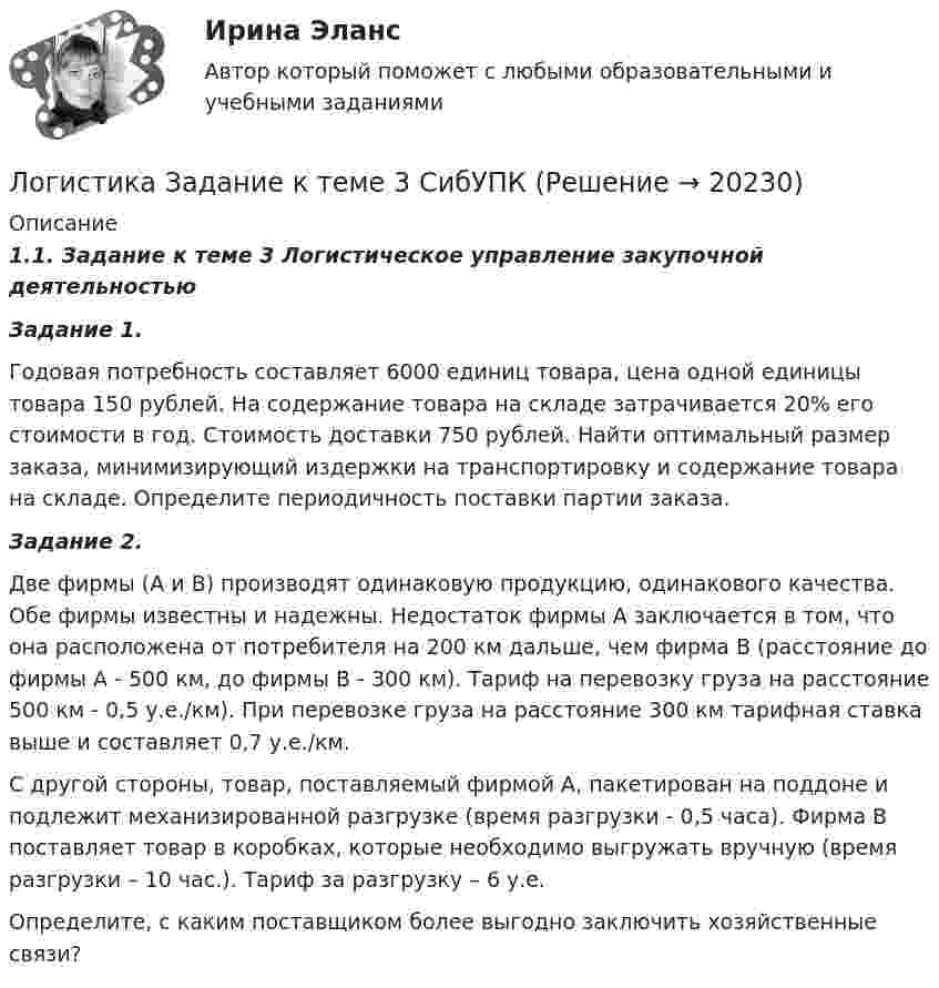     
          Описание
          1.1.        Задание к теме 3 Логистическое управление закупочной деятельностью Задание 1. 	Годовая потребность составляет 6000 единиц товара, цена одной единицы товара 150 рублей. На содержание товара на складе затрачивается 20% его стоимости в год. Стоимость доставки 750 рублей. Найти оптимальный размер заказа, минимизирующий издержки на транспортировку и содержание товара на складе. Определите периодичность поставки партии заказа. Задание 2.	Две фирмы (А и В) производят одинаковую продукцию, одинакового качества. Обе фирмы известны и надежны. Недостаток фирмы А заключается в том, что она расположена от потребителя на 200 км дальше, чем фирма В (расстояние до фирмы А - 500 км, до фирмы В - 300 км). Тариф на перевозку груза на расстояние 500 км - 0,5 у.е./км). При перевозке груза на расстояние 300 км тарифная ставка выше и составляет 0,7 у.е./км.	С другой стороны, товар, поставляемый фирмой А, пакетирован на поддоне и подлежит механизированной разгрузке (время разгрузки - 0,5 часа). Фирма В поставляет товар в коробках, которые необходимо выгружать вручную (время разгрузки – 10 час.). Тариф за разгрузку – 6 у.е. 	Определите, с каким поставщиком более выгодно заключить хозяйственные связи?  
            
            
            Логистика задание  к теме 3 и 7Логистика Задание к теме 3 СибУПКЛогистика Задание к теме 7 СибУПКЛогистика Итоговый  тест  СИБУПК Логистика ММУ 2023г.Логистика на предприятии ВСЕ ЗАДАНИЯ ЛОГИСТИКА ОТВЕТЫ 2022 СИНЕРГИЯ✅ Логистика 30 вопросов СИНЕРГИЯ МТИ 2022Логистика 53 из 100 (ответы на тест Синергия / МТИ / МОИ / МосАП)Логистика. ВАРИАНТ: _6, 14, 6_Логистика. Вариант Б💯 Логистика в торговле (ответы на тест Синергия / МОИ / МТИ / МосАП, сентябрь 2023)⭐ Логистика в торговле (ответы на тесты Синергия / МТИ / МосАП, август 2022)💯 Логистика в торговле.фмен_БАК (ответы на тест Синергия / МОИ / МТИ / МосАП, январь 2024)