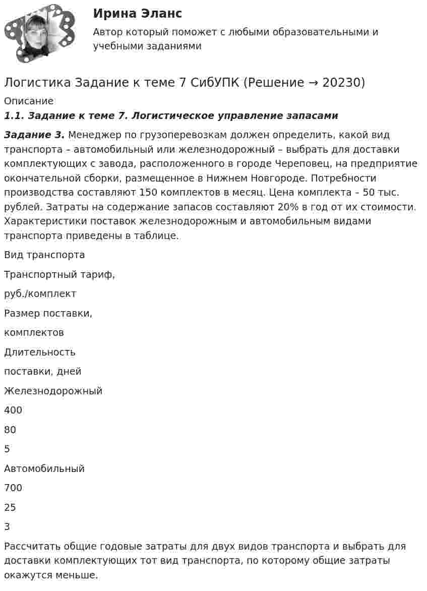     
          Описание
          1.1.        Задание к теме 7. Логистическое управление запасами     Задание 3. Менеджер по грузоперевозкам должен определить, какой вид транспорта – автомобильный или железнодорожный – выбрать для доставки комплектующих с завода, расположенного в городе Череповец, на предприятие окончательной сборки, размещенное в Нижнем Новгороде. Потребности производства составляют 150 комплектов в месяц. Цена комплекта – 50 тыс. рублей. Затраты на содержание запасов составляют 20% в год от их стоимости. Характеристики поставок железнодорожным и автомобильным видами транспорта приведены в таблице.   	Вид транспорта Транспортный тариф, руб./комплект Размер поставки, комплектов Длительность поставки, дней    Железнодорожный 400 80 5   Автомобильный 700 25 3 	Рассчитать общие годовые затраты для двух видов транспорта и выбрать для доставки комплектующих тот вид транспорта, по которому общие затраты окажутся меньше.  
            
            
            Логистика Задание к теме 3 СибУПКЛогистика Задание к теме 7 СибУПКЛогистика Итоговый  тест  СИБУПК Логистика ММУ 2023г.Логистика на предприятии ВСЕ ЗАДАНИЯ ЛОГИСТИКА ОТВЕТЫ 2022 СИНЕРГИЯЛогистика Ответы на тест Витте МУИВЛогистика 53 из 100 (ответы на тест Синергия / МТИ / МОИ / МосАП)Логистика. ВАРИАНТ: _6, 14, 6_Логистика. Вариант Б💯 Логистика в торговле (ответы на тест Синергия / МОИ / МТИ / МосАП, сентябрь 2023)⭐ Логистика в торговле (ответы на тесты Синергия / МТИ / МосАП, август 2022)💯 Логистика в торговле.фмен_БАК (ответы на тест Синергия / МОИ / МТИ / МосАП, январь 2024)Логистика в торговле.фмен_БАК (тест с ответами Синергия/МОИ/ МТИ /МОСАП)