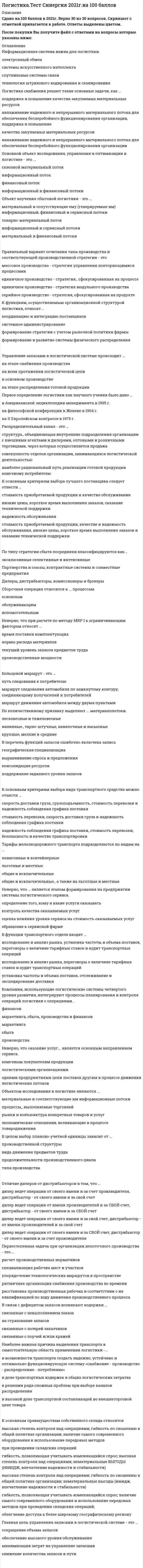      
          Описание
          Логистика (Тест СИНЕРГИЯ МФПУ / МФПА / МОИ)База ответов на 81 вопросов.Для поиска вопроса или ответа используйте сочетание клавиш Ctrl + F на клавиатуре, и вводите начало запроса. Правильные ответы отмечены голубым цветом. 
          Оглавление
          Логистический процесс на складе – это …упорядоченная во времени последовательность логистических операций, направленная на преобразование материального потока на территории складасовокупность логистических операций, связанных с хранением (складированием), грузопереработкой и упаковкой материального потокасовокупность всех складских логистических операцийсовокупность внутрискладских логистических операций, связанных с грузопереработкой материального потокаупорядоченная во времени последовательность логистических операций, интегрирующих функции снабжения запасами, переработки грузов и физического распределения заказа… можно отнести к группе складов, классифицируемых по функциональному назначению.Склад логистики снабжения, склад логистики производства и склад логистики распределенияСклад буферных запасов, транзитно-перевалочный склад, склад комиссионирования, специальный склад, терминал, распределительный центр и логистический центрТерминал, распределительный центр и логистический центрСклад производителя, склад торговых компаний, склад торгово-посреднических компаний и склад экспедиторской компанииСклад буферных запасов, транзитно-перевалочный склад, склад комиссионирования и специальный складПервое определение логистики как научного учения было дано …в Американской энциклопедии менеджмента в 1995 г.на философской конференции в Женеве в 1904 г.на II Европейском конгрессе в 1975 г.Определение целей, которые должны быть достигнуты логистической системой в рамках определенной ситуации «продукт – рынок», – это …стратегияфункциональностьоптимизацияразработка миссиимаркетингК функциям, осуществляемым организационной структурой логистики, относят …координацию и интеграцию поставщиковсистемное администрированиеформирование стратегии с учетом рыночной политики фирмыформирование и развитие системы физического распределенияЛогистическая функция – это …укрупненная группа логистических операций, направленных на реализацию целей логистической системысовокупность различных видов деятельности с целью получения необходимого количества груза в нужном месте, в нужное время и с минимальными затратамимножество элементов, находящихся в отношениях связи друг с другом, образующих определенную целостность, единствоОптимальный размер заказа зависит …от максимально желательного объема запасовот потребности в заказываемом продуктеот затрат на поставку продукцииот затрат на хранение запасовот времени поставкиНеверно, что … можно отнести к основным функциям макроуровня сбытовой логистики.страхование рисков, ценообразование, информационно-компьютерную поддержку сбыта и специальных логистических функцийскладирование, хранение и грузопереработку готовой продукции в складской системетранспортировку готовой продукции, возвратной тары и отходовдислокацию дистрибутивных центров (баз, складов) и других звеньев логистической сети в распределительных каналахНаиболее точно логистику снабжения можно охарактеризовать как …управление материально-техническим обеспечением предприятияодну из функциональных подсистем логистики организацииуправление материальными потоками и услугами в процессе обеспечения организации материальными ресурсами и услугамиЛогистический аутсорсинг – это …организация по предоставлению логистических услуг в сфере обращенияпередача реализации логистической функции управления запасами сторонней организациипередача части или всех логистических функций внешним сервисным логистическим организациямреализация транспортно-экспедиторских услуг специализированной фирмойНеверно, что … можно отнести к основным функциям микроуровня сбытовой логистики.передачу прав собственности на готовую продукциюпостроение организационной структуры распределительных каналов и сетивыбор упаковки продукции, ее комплектацию и консервированиеК группе нетрадиционных закупок относятся …основные товары, услуги и товары для перепродажисырье, особые товары, стандартные товары и малоценные предметысырье, основные товары и государственные закупкимеждународные и государственные закупкиТранспортные и складские операции являются элементами … процессов.обслуживающихвспомогательныхосновныхНеверно, что … относится к рискам логистической системы.технический рискэкологический рискриск неэффективности внутрихозяйственного контролякоммерческий рискК основным источникам информации для определения потребности в материальных ресурсах можно отнести …график использования материаловведомости спецификации материаловучетную документацию по запасамосновной график, ведомости спецификации материалов, график использования материалов и учетную документацию по запасамосновной графикПри формировании стратегии логистики нужно учитывать …транспортную и сбытовую политикукадровую и технологическую политикуполитику фирмы в области продаж и инвестицийKanban в переводе означает «…».задел (запас)точно в сроккарточкаНеверно, что … является этапом формирования на предприятии системы логистического сервиса.определение того, кому и какие услуги оказыватьконтроль качества оказываемых услугоценка влияния уровня сервиса на стоимость оказываемых услугобращение к сервисной фирмеНеверно, что выделяют такой этап эволюции логистики, как…становление (1960-1970 гг.)интеграция (1980-1990 гг.)фрагментация (1920-1950 гг.)всеобщее применение (1990-2000 гг.)развитие (1970—1980 гг.)В перечень причин создания запасов ошибочно включена записьпоявление возможности равномерного осуществления операций по производству и распределениюналичие скидок в закупочных ценах за покупку крупной партии товароввозможность немедленного обслуживания покупателяприсутствие значительных издержек, связанных с оформлением каждого заказаТерминал - это…место хранения более широкого ассортимента продукции, которое может находиться на разных стадиях движения материального потока от поставщика до конечного потребителяместо хранения готовой продукции на пути к конечному потребителюскладское хозяйство, расположенное в конечном или промежуточном пункте транспортной сети, организующей мультимодальные перевозки грузов с участием воздушного,автомобильного, морского транспортатехническое сооружение, предназначенное для выполнения функции распределения материального потока между конечными потребителямиместо хранения материальных ресурсов, расположенное е конечном или промежуточном пункте транспортной сетиК основным критериям выбора лучшего поставщика следует отнести …стоимость приобретаемой продукции и качество обслуживаниянизкие цены, короткое время выполнения заказов, сказание технической поддержкинадежность обслуживаниястоимость приобретаемой продукции, качестве и надежность обслуживания, низкие цены, короткое время выполнения заказов и оказание технической поддержкиСтадия функционального жизненного цикла продукции, к которой относится сбытовая логистика, - это стадия ... продукции.изготовленияобращенияпотребления или эксплуатации и утилизацииГлавная цель управления запасами в логистической системе - это ...сокращение объема запасовобеспечение высокого уровня обслуживанияминимизация затрат на управление запасами снижение количества запасов в путиПрямой и косвенный сбыт …отличаются числом посредников при сбыте товаров: прямой сбыт характеризуется определенным количеством посредников, а косвенный сбыт предполагает отсутствие посредниковпринципиально не отличаются между собойотличаются числом посредников при сбыте товаров: прямой сбыт предполагает отсутствие посредников, а косвенный сбыт характеризуется определенным количеством посредниковотличаются числом уровней распределительного канала: прямой сбыт - это синоним многоуровневого канала, косвенный сбыт - синоним канала нулевого уровняК основным преимуществам собственного склада относятсявысокая степень контроля над операциями; гибкость по отношению к общей политике организации; наличие самого современного оборудования и использование передовых методов при проведении складских операцийгибкость, позволяющая учитывать изменяющийся спрос; высокая степень контроля над операциями; нематериальные выгоды (имидж, впечатление надежности и стабильности)высокая степень контроля над операциями; гибкость по сношению к общей политике организации; нематериальные выгоды (имидж, впечатление надежности и стабильности)гибкость, позволяющая учитывать изменяющийся спрос; наличие самого современного оборудования и использование передовых методов при проведении складских операций;облегчение доступа к более широкому географическому регионуРеализация такой функции склада, как комплектация партии груза, подразумевает…объединение грузов в более крупную смешанную партию отправки потребителям, расположенным в одном районе сбытанакопление и формирование ассортимента продукции с целью их объединения в более крупные смешанные партии отправки потребителям, расположенным в одном районе сбытанакопление и формирование ассортимента продукции в ожидании заказа потребителей с последующей их сортировкой в соответствии с заказамисортировку груза на более мелкие партии, предназначенные нескольким заказчикампересортировку грузов, полученных от поставщиков, и их объединение в партию отправки потребителямОтличие дилеров от дистрибьюторов в том, что …дилер ведет операции от своего имени и за счет производителя, дистрибьютор - от своего имени и за свой счетдилер ведет операции от имени производителей и за свой счет, дистрибьютор - от своего имени и за свой счетдилер ведет операции от своего имени и за свой счет, дистрибьютор - от имени производителей и за свой счетдилер ведет операции от своего имени и за свой счет, дистрибьютор - от своего имени и за счет производителяЛогистическая операция …ускоряет движение материальных потоковинтегрирует материальные потокипреобразует материальные потокиКомпании, использующие логистические системы четвертого уровня развития, интегрируют процессы планирования и контроля операций логистики с операциями…финансовмаркетинга, сбыта, производства и финансовмаркетингасбытапроизводстваНеверно, что логистическая задача … является локальной (частной). по достижению высокой системной гибкости по повышению оперативности обработки и выдачи информации по максимальному сокращению времени хранения продукции по обеспечению быстрой реакции на требования потребителейПод логистической системой (ЛС) в логистике понимается …сложная организационно завершенная экономическая система, которая состоит из элементов-звеньев, взаимосвязанных в едином процессе управления материальными и сопутствующими потоками, причем задачи этих звеньев имеют различное функциональное назначениесложная организационно завершенная экономическая система, которая состоит из элементов, взаимосвязанных в едином процессе управления потоками, причем задачи функционирования этих звеньев объединены едиными целямисложная совокупность функциональных элементов (звеньев), взаимосвязанных в едином процессе производства и сбыта готовой продукции конечному потребителюзавершенная экономическая система, решающая задачи оптимизации движения материальных потоков на макрологистическом уровнеПервостепенная задача при организации непоточного производства - это ... упорядочение технологических маршрутов в пространстве ритмичная организация снабжения производства во времени специализация рабочих мест и участков расстановка производственных рабочих в соответствии с их квалификацией по ходу движения  производственного процесса расчет производственных нормативов Объектом исследования в логистике являются ... рынки и конъюнктура конкретных товаров и услуг процессы, выполняемые торговлей экономические отношения, возникающие в процессе товародвижения материальные и соответствующие им информационные потоки Классификация запасов с помощью XYZ-распределения осуществляется ... по характеру потребления по поставщикам  по стоимости запасов по натуральному объему запасов по площади, занимаемой данным видом продукции на складе Применение логистики позволяет предприятию получить такие конкурентные преимущества., как... улучшение работы отдельных звеньев цепи поставок снижение затрат в результате оптимизации движения экономических потоков получение достоверной информации о конкурентах достижение монопольного положения на рынке Признаком классификации, на основе которого материальные потоки подразделяют на внешние,  внутренние, входные и выходные, является ... отношение к логистической системе натурально-вещественный состав продвигающегося потока груза количество груза степень совместимости грузов Распределительный канал - это ... наиболее рациональный путь реализации готовой продукции конечному потребителюструктура, объединяющая внутренние подразделения организации с внешними агентами и дилерами,  оптовыми и розничными торговцами, через которых осуществляется продажа совокупность отделов организации, занимающихся логистической деятельностью Неверно, что для логистического анализа характерен ... анализ эффективности использования в логистическом менеджменте инвестиций, основных фондов,  оборотного капитала, материальных ресурсов анализ эффективности выполнения логистических работ каждым звеном логистической системыанализ соответствия логистического стратегического плана маркетинговому и производственному Неверно, что ... относится к рискам логистической системы. коммерческий риск экологический риск технический риск риск неэффективности внутрихозяйственного контроля В связи с дефицитом запасов возникают издержки ... связанные с невыполнением заказа на страхование запасов связанные с потерей заказчиков связанные с порчей и/или кражей Наиболее важная причина выделения транспорта в самостоятельную область применения логистики  - ... в доле транспортных издержек в общих логистических затратах в решении ряда сложных проблем при выборе каналов распределения в возможности транспорта создать надежно, устойчиво и оптимально функционирующую систему  «снабжение - производство - распределение - потребление» в высокой доле транспортной составляющей во внешнеторговой цене товара Наиболее точно отражающее понятие логистику производства можно охарактеризовать как... науку и практику системного управления потоковыми процессами в организационно-экономических  системах одну из функциональных подсистем логистики фирмы регулирование производственного процесса в пространстве и во времени планирование и организацию материальных и сопутствующих потоков и управление ими В информационных системах класса MRP чаще всего применяется ... метод. объемный объемно-календарный календарный объемно-динамический Неверно, что при расчете по методу MRP I к ограничивающим факторам относят ... текущий уровень запасов предметов труда производственные мощности нормы расхода материалов время поставки комплектующих Складской грузооборот - это... количество реализованной продукции за соответствующий период времени Количество отпущенных материально-технических ресурсов в течение определенного временипоказатель, отражающий общую массу подвергшихся складским операциям грузовсуммарный материальный поток на складе В функции транспортного отдела входят ... установка частоты и объема поставок, отслеживание и экспедирование доставки исследование и анализ рынка, установка частоты и объема поставок, переговоры о величине тарифных  ставок и аудит транспортных операций исследование и анализ рынка, переговоры о величине тарифных ставок и аудит транспортных операций Неверно, что МП может иметь размерность ... чел./ч кг/ед-у ед./сутки т/м3 Точка заказа зависит... от условий хранения запасов от спроса, продолжительности доставки и объема страхового запаса от объема склада и потребностей производства от принятого уровня обслуживания в данном сегменте рынкаУровень распределительного канала - это ... структура, объединяющая внутренние подразделения организации с внешними агентами и дилерами,  оптовыми и розничными торговцами, через которых осуществляется продажа подразделение внутренней сбытовой сети организации снабженческо-сбытовые службы макрологистической системы посредник, который выполняет работу по приближению товара и права собственника на него к конечному  потребителю Сборочная операция относится к ... процессам. основным обслуживающим вспомогательным Объект изучения сбытовой логистики - это ... материальный и сопутствующие ему (генерируемые им) информационный, финансовый и сервисный  потоки товарно-материальный поток информационный и сервисный потоки материальный и финансовый потоки Функциональный цикл снабжения включает такие этапы, как ... определение потребности в материальных ресурсах, выбор источника ресурсов, размещение и отсылка  заказа, транспортировка (экспедирование), получение и проверка поставки определение потребности в материальных ресурсах, выбор источника ресурсов, размещение и отсылка  заказа, транспортировка (экспедирование), получение и проверка поставки, складирование, упаковка формирование заказа потребителя, передача заказа поставщику, обработка заказа, комплектование заказа,  транспортировка, доставка потребителю К группе традиционных закупок относятся ... сырье, особые товары, стандартные товары и малоценные предметы основные товары, услуги и товары для перепродажи сырье, основные товары и государственные закупки сырье, основные товары и стандартные товары В перечень функций запасов ошибочно включена запись поддержание заданного уровня запасов консолидация ресурсов выравнивание спроса и предложения географическая специализацияИнформационная система важна для логистики.электронный обменсистемы искусственного интеллектаспутниковые системы связитехнология штрихового кодирования и сканированияЛогистика снабжения решает такие основные задачи, как …поддержка и повышение качества закупаемых материальных ресурсовналаживание надежного и непрерывного материального потока для обеспечения бесперебойного функционирования организации, поддержка и повышениекачества закупаемых материальных ресурсовналаживание надежного и непрерывного материального потока для обеспечения бесперебойного функционирования организацииОсновной объект исследования, управления и оптимизации в логистике - это …сквозной материальный потокинформационный потокфинансовый потокинформационный и финансовый потокиПравильный вариант сочетания типа производства и соответствующей производственной стратегии - этомассовое производство - стратегия управления повторяющимися процессамиединичное производство - стратегия., сфокусированная на процессе единичное производство - стратегия модульного производствасерийное производство - стратегия, сфокусированная на продуктеУправление запасами в логистической системе происходит …на этапе снабжения производствана всем протяжении логистической цепив основном производстве на этапе распределения готовой продукцииРаспределительный канал - это …структура., объединяющая внутренние подразделения организации с внешними агентами и дилерами, оптовыми и розничными торговцами, через которых осуществляется продажасовокупность отделов организации, занимающихся логистической деятельностьюнаиболее рациональный путь реализации готовой продукции конечному потребителюПо типу стратегии сбыта посредники классифицируются как…эксклюзивные селективные и интенсивныеПартнерства и союзы, контрактные системы и совместные предприятияДилеры, дистрибьюторы, комиссионеры и брокеры Неверно, что при расчете по методу MRP I к ограничивающим факторам относят …время поставки комплектующихнормы расхода материаловтекущий уровень запасов предметов трудапроизводственные мощностиКольцевой маршрут - это …путь следования к потребителюмаршрут следования автомобиля по замкнутому контуру, соединяющему получателей и потребителеймаршрут движения автомобиля между двумя пунктамиПо количественному признаку выделяют ... материалопотоки.легковесные и тяжеловесныеналивные., тарно-штучные, навалочные и насыпныекрупные, мелкие и средниеК основным критериям выбора вида транспортного средства можно отнести …скорость доставки груза, грузоподъемность, стоимость перевозки и надежность соблюдения графика поставкистоимость перевозки, скорость доставки груза и надежность соблюдения графика поставки надежность соблюдения графика поставки, стоимость перевозки, безопасность и качество транспортировкиТарифы железнодорожного транспорта подразделяются по видам на …повагонные и контейнерныельготные и местныеобщие и исключительныеобщие и исключительные., а также на льготные и местныеНеверно, что оказание услуг... является основным направлением сервиса.конечным покупателям продукциилогистическими организациямиодними предприятиями цепи поставок другим в процессе движения логистических потоковВ целом выбор планово-учетной единицы зависит от …производственной структуры вида движения предметов трудапродолжительности производственного циклатипа производстваМатериальный поток - это …продукция, не законченная производством в пределах данного предприятияпродукция, полностью прошедшая производственный цикл, сданная на склад или отгруженнаянаходящиеся в движении материальные ресурсы, незавершенное производство, готовая продукция, к которым применяются логистические операции или функцииГлавный принцип создания информационной системы заключается в том, что ...данные должны собираться на самом низком уровне планированияданные должны быть качественно сопоставимыдолжен быть комплексный набор данныхданные должны собираться на самом низком уровне планирования и должны быть качественно сопоставимыНеверно, что … относится к основным направлениям кадровой логистики.организация входных кадровых потоковиспользование кадровоборудование рабочих местразвитие кадровМикрологистика решает …локальные вопросы отдельных фирм и предприятийвопросы, связанные с анализом рынка поставщиков и потребителейвопросы,  связанные с выработкой общей концепции закупок и распределениястратегические вопросы движения материального потока во времениНепрерывность плана-графика работ транспортного узла характеризует …отсутствие сбоев в работеналичие резервных мощностейежедневная пролонгация графикасинхронность подачи груженых и порожних транспортных средствГрузовая единица - это …некоторое количество товаров, которое погружают, транспортируют, выгружают и хранят как единую массу и которое своими параметрами связывает технологические процесс на различных участках логистической цепи в единое целоеколичество товаров, хранящееся на складеотдельные промышленные упаковки, консолидированные в единый стандартизированный “пакет”, удобный для транспортировки и грузопереработкиединица измерения объема партии отгрузкиЦель логистики заключается …в минимизации затрат на прохождение продукта в каждом звене логистической цепив оптимизации затрат в звеньях логистической цепи с целью уменьшения общих издержекв увеличении количества товара, проходящего по логистической цепи Информационный поток сопровождают такие потоки, как …исследование рынка и анализ продажреклама и стимулированиеоценка деятельности поставщика и потребителяисследование рынка и анализ продаж, реклама и стимулирование, а также оценка деятельности поставщика и потребителяМакрологистика решает …оперативные вопросы движения материального потока в пространстве и во временивопросы, связанные с анализом рынка поставщиков и потребителей и с выработкой общей концепциизадачу экономически целесообразного движения материального и сопутствующих потоков… в качестве логистического звена.Цех промышленного предприятия не может быть обозначенКоммерческий банк не может быть обозначенСбытовой посредник не может быть обозначенЦех промышленного предприятия, коммерческий банк и сбытовой посредник могут быть обозначеныДля … транспорта, с точки зрения логистического менеджмента, характерна самая низкая доступность.автомобильногожелезнодорожноготрубопроводноговодноговоздушногоФизический (материальный) поток создает …временную и пространственную полезностьинформационную полезностьтакой тип полезности, как поставки продукциипространственную полезность 
            
            
            Логистика (Тест СИНЕРГИЯ МФПУ / МФПА / МОИ)Логистика.Тест Синергия на 80баллов Логистика Тест Синергия. Ответы 73/100Логистика (тест с ответами Синергия)Логистика (Тесты с ответами Синергия) 80/100Логистический менеджмент СИНЕРГИЯ [новый тест + все ответы МОИ]Логотерапия и экзистенциальный анализ МИПЛогика . Синергия . ЮриспруденцияЛогика тест СинергияЛогика (тест с ответами Синергия)Логистика. Ответы на тест. Синергия - 2021Логистика Ответы. Тест Синергия (МОИ)Логистика Синергия 100 баллов в 2021 годуЛогистика Синергия 98/100 баллов 
