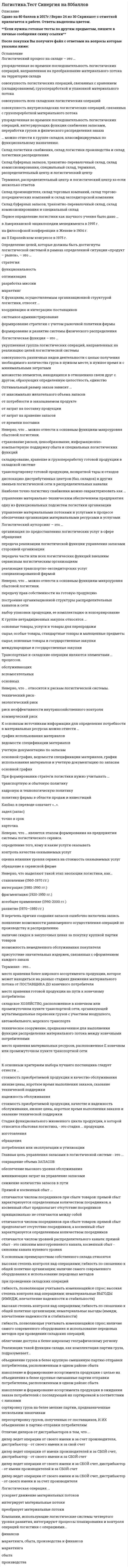    
          Описание
          Логистика Тест Синергия. Ответы 73/100Оценка 73 балла из 100. - смотрите демо-файл, ответы все выделены цветом.﻿После покупки Вы получите файл с ответами на вопросы которые указаны ниже: 
          Оглавление
          По типу стратегии сбыта посредники классифицируются как ...эксклюзивные, селективные и интенсивныедилеры, дистрибьюторы, комиссионеры и брокерыпартнерства и союзы, контрактные системы и совместные предприятияСтадия функционального жизненного цикла продукции, к которой относится сбытовая логистика, - это стадия ... продукции. изготовления обращенияпотребления или эксплуатации и утилизацииОтличие дилеров от дистрибьюторов в том, что ...дилер ведет операции от своего имени и за счет производителя, дистрибьютор - от своего имени и за свой счет дилер ведет операции от имени производителей и за сбой счет, дистрибьютор - от своего имени и за сбой счет дилер ведет операции от своего имени и за сбой счет, дистрибьютор - от имени производителей и за сбой счет дилер ведет операции от своего имени и за сбой счет, дистрибьютор - от своего имени и за счет производителяНеверно, что … можно отнести к основным функциям макроуровня сбытовой логистики.страхование рисков, ценообразование, информационно-компьютерную поддержку сбыта и специальных логистических функцийскладирование, хранение и грузопереработку готовой продукции в складской системетранспортировку готовой продукции, возвратной тары и отходовдислокацию дистрибутивных центров (баз, складов) и других звеньев логистической сети в распределительных каналахФункциональный цикл снабжения включает такие этапы, как ...определение потребности в материальных ресурсах, выбор источника ресурсов, размещение и отсылка заказа, транспортировка (экспедирование), получение и проверка поставкиопределение потребности в материальных ресурсах, выбор источника ресурсов, размещение и отсылка заказа, транспортировка (экспедирование), получение и проверка поставки, складирование, упаковкаформирование заказа потребителя, передача заказа поставщику, обработка заказа, комплектование заказа, транспортировка, доставка потребителюНеверно, что выделяют такой этап эволюции логистики, как... становление (1960-1970 гг.)интеграция (1980-1990 гг.)фрагментация (1920-1950 гг.)всеобщее применение (1990-2000 гг.) развитие (1970—1980 гг.)Брутто-потребность - это...объем продукции определенного ассортимента и качества, необходимый для обеспечения непрерывного производственного процесса и выполнения программы выпуска продукциипотребность во вспомогательных материалах производственного назначения, необходимых для выполнения производственной программыпотребность в изделиях, которые подлежат изготовлению в рамках производственной программы, но договоры на поставку которых еще не заключеныпотребность в материальных ресурсах для выполнения производственной программы с учетом имеющихся заделов на рабочих местах и запасов готовой продукцииМатериальный поток - это ...продукция, не законченная производством в пределах данного предприятияпродукция, полностью прошедшая производственный цикл, сданная на склад или отгруженнаянаходящиеся в движении материальные ресурсы, незавершенное производство, готовая продукция, к которым применяются логистические операции или функцииЗапасы в логистике - это ...материальные ценности, ожидающие производственного или личного потреблениясчета 10, 20,40 бухгалтерского плана счетовматериальные ценности на складах предприятияматериальные, финансовые и другие ценности, ожидающие производственного или личного потребленияматериальные ценности, ожидающие производственного потребленияВ перечень функций запасов ошибочно включена записьподдержание заданного уровня запасовконсолидация ресурсоввыравнивание спроса и предложениягеографическая специализацияНеверно, что МП может иметь размерность ...Чел/чкг/ед-уед./сугкит/мЗУровень распределительного канала - это ...структура, объединяющая внутренние подразделения организации с внешними агентами и дилерами, оптовыми и розничными торговцами, через которых осуществляется продажаподразделение внутренней сбытовой сети организацииснабженческо-сбытовые службы макрологистической системыпосредник, который выполняет работу по приближению товара и права собственника на него к конечному потребителюСборочная операция относится к ... процессам.основнымобслуживающимвспомогательным… можно отнести к группе складов, классифицируемых по функциональному назначению.Склад логистики снабжения, склад логистики производства и склад логистики распределенияСклад буферных запасов, транзитно-перевалочный склад, склад комиссионирования, специальный склад, терминал, распределительный центр и логистический центрТерминал, распределительный центр и логистический центр Склад производителя, склад торговых компаний, склад торгово-посреднических компаний и склад экспедиторской компанииСклад буферных запасов, транзитно-перевалочный склад, склад комиссионирования и специальный складК группе нетрадиционных закупок относятся …основные товары, услуги и товары для перепродажисырье, особые товары, стандартные товары и малоценные предметысырье, основные товары и государственные закупкимеждународные и государственные закупкиТерминал - это...место хранения более широкого ассортимента продукции, которое может находиться на разных стадиях движения материального потока от поставщика до конечного потребителя место хранения готовой продукции на пути к конечному потребителюскладское хозяйство, расположенное в конечном или промежуточном пункте транспортной сети, организующей мультимодальные перевозки грузов с участием воздушного, автомобильного, морского транспортатехническое сооружение, предназначенное для выполнения функции распределения материального потока между конечными потребителями место хранения материальных ресурсов, расположенное е конечном или промежуточном пункте транспортной сетиОбъект изучения сбытовой логистики - это ...материальный и сопутствующие ему (генерируемые им) информационный, финансовый и сервисный потокитоварно-материальный потокинформационный и сервисный потокиматериальный и финансовый потокиПостроение циклового графика при календарном планировании предполагает выполнение работ по ... виду движения.параллельномупоследовательномувпараллельно-последовательномуК группе традиционных закупок относятся ...сырье, особые товары, стандартные товары и малоценные предметыосновные товары, услуги и товары для перепродажисырье, основные товары и государственные закупкисырье, основные товары и стандартные товарыРеализация такой функции склада, как управление ассортиментным составом, подразумевает ...накопление и формирование ассортимента продукции с целью их объединения в более крупные смешанные партии отправки потребителям, расположенным в одном районе сбытапересортировку грузов, полученных от поставщиков, и их объединение в партию отправки потребителямобъединение грузов в более крупную смешанную партию отправки потребителям, расположенным в одном районе сбытанакопление и формирование ассортимента продукции в ожидании заказа потребителей с последующей их сортировкой в соответствии с заказамисортировку груза на более мелкие партии, предназначенные нескольким заказчикамВ целом выбор планово-учетной единицы зависит от ...вида движения предметов трудатипа производствапродолжительности производственного циклапроизводственной структурыПод логистической системой (ЛС) в логистике понимается ...сложная организационно завершенная экономическая система, которая состоит из элементов-звеньев, взаимосвязанных в едином процессе управления материальными и сопутствующими потоками, причем задачи этих звеньев имеют различное функциональное назначениесложная совокупность функциональных элементов (звеньев), взаимосвязанных в едином процессе производства и сбыта готовой продукции конечному потребителюсложная организационно завершенная экономическая система, которая состоит из элементов, взаимосвязанных в едином процессе управления потоками, причем задачи функционирования этих звеньев объединены едиными целямиорганизационно завершенная экономическая система, решающая задачи оптимизации движения материальных потоков на макро логистическом уровнеТарифы железнодорожного транспорта подразделяются по видам на ...общие и исключительныельготные и местныеповагонные и контейнерныеобщие и исключительные, а также на льготные и местныеНеверно, что логистическая задача ... является локальной (частной).по максимальному сокращению времени хранения продукциипо достижению высокой системной гибкостипо обеспечению быстрой реакции на требования потребителейпо повышению оперативности обработки и выдачи информацииНаиболее важная причина выделения транспорта в самостоятельную область применения логистики - ...в доле транспортных издержек в общих логистических затратахв решении ряда сложных проблем при выборе каналов распределенияв возможности транспорта создать надежно, устойчиво и оптимально функционирующую систему «снабжение - производство - распределение - потребление»О в высокой доле транспортной составляющей во внешнеторговой цене товараТранспортные и складские операции являются элементами … процессов.обслуживающихвспомогательныхосновныхПервое определение логистики как научного учения было дано …в Американской энциклопедии менеджмента в 1995 г.на философской конференции в Женеве в 1904 г.на II Европейском конгрессе в 1975 г.Реализация такой функции склада, как консолидация грузов, подразумевает ...объединение грузов в более крупную смешанную партию отправки потребителям, расположенным в одном районе сбытанакопление и формирование ассортимента продукции в ожидании заказа потребителей с последующей их сортировкой в соответствии с заказаминакопление и формирование ассортимента продукции с целью их объединения в более крупные смешанные партии отправки потребителям, расположенным в одном районе сбытапересортировку грузов, полученных от поставщиков, и их объединение в партию отправки потребителямсортировку груза на более мелкие партии, предназначенные нескольким заказчикамПервостепенная задача при организации непоточного производства - это ...упорядочение технологических маршрутов в пространстверитмичная организация снабжения производства во времениспециализация рабочих мест и участковрасстановка производственных рабочих в соответствии с их квалификацией по ходу движения производственного процессарасчет производственных нормативов... в качестве логистического звена.Цех промышленного предприятия не может быть обозначенКоммерческий банк не может быть обозначенСбытовой посредник не может быть обозначенЦех промышленного предприятия, коммерческий банк и сбытовой посредник могут быть обозначены 
          Список литературы
          Логистика Тест Синергия. Ответы 73/100
            
            
            Логистика Тест Синергия. Ответы 73/100Логистика (тест с ответами Синергия)Логистика (Тесты с ответами Синергия) 80/100Логистический менеджмент СИНЕРГИЯ [новый тест + все ответы МОИ]Логотерапия и экзистенциальный анализ МИПЛюбая область знания состоит из каких-либо разделов, или областей. Философское знание не является исключением из общего правила. Философия также включает в себя несколько основных разделов, которые в своей совокупности охватывают все существующееЛюбой алгоритм может быть составлен из 4 базовых структурных элементов. Укажите, какой из перечисленных элементов лишний?Логика (тест с ответами Синергия)Логистика. Ответы на тест. Синергия - 2021Логистика Ответы. Тест Синергия (МОИ)Логистика Синергия 100 баллов в 2021 годуЛогистика Синергия 98/100 баллов Логистика.Тест Синергия 2021г.на 100 балловЛогистика (Тест СИНЕРГИЯ МФПУ / МФПА / МОИ)