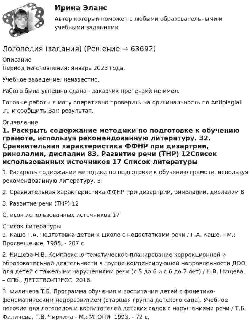      
            Описание
            Период изготовления: январь 2023 года. Учебное заведение: неизвестно.Работа была успешно сдана - заказчик претензий не имел.Готовые работы я могу оперативно проверить на оригинальность по Antiplagiat .ru и сообщить Вам результат. 
            Оглавление
            1. Раскрыть содержание методики по подготовке к обучению грамоте, используя рекомендованную литературу. 32. Сравнительная характеристика ФФНР при дизартрии, ринолалии, дислалии 83. Развитие речи (ТНР) 12Список использованных источников 17 
            Список литературы
            1. Каше Г.А. Подготовка детей к школе с недостатками речи / Г.А. Каше. - М.: Просвещение, 1985, - 207 с.2. Нищева Н.В. Комплексно-тематическое планирование коррекционной и образовательной деятельности в группе компенсирующей направленности ДОО для детей с тяжелыми нарушениями речи (с 5 до 6 и с 6 до 7 лет) / Н.В. Нищева. – СПб., ДЕТСТВО-ПРЕСС, 2016.3. Филичева Т.Б. Программа обучения и воспитания детей с фонетико-фонематическим недоразвитием (старшая группа детского сада). Учебное пособие для логопедов и воспитателей детских садов с нарушениями речи / Т.Б. Филичева, Г.В. Чиркина - М.: МГОПИ, 1993. - 72 с.  
            
            
            Логопедия (задания)Логопедия (задания)     Логопедия (ОмскГА)     Лодка движется относительно воды со скоростью, в n = 2,0 раза меньшей скорости течения реки. Под каким углом к направлению течения лодка должна держать курс, чтобы её снесло течением как можно меньше?Лодка длиной l = 3 м и массой m = 120 кг стоит на спокойной воде. На носу и корме находятся два рыбака массами m1 = 60 кг и m2 = 90 кг. На сколько сдвинется лодка относительно воды, если рыбаки поменяются местами?Лодка длиной l = 3 м и массой m = 120 кг стоит на спокойной воде. На носу и корме находятся два рыбака массами m1 = 60 кг и m2 = 90 кг. На сколько сдвинется лодка относительно воды, если рыбаки поменяются местами?  Лодка длиной L = 3 м и массой m = 120 кг стоит на спокойной воде. На носу и корме находятся два рыбака массами m1 = 60 кг и m2 = 90 кг. На сколько сдвинется лодка относительно воды, если рыбаки пройдут по лодке и поменяются местами?Логистический менеджмент - вариант №7💯 Логистический менеджмент.ти ЭБС (ответы на тест Синергия / МТИ / МосАП, февраль 2023)Логистический подход к организации мониторинга оборотных средств на промышленных предприятияхЛогическая операция, при которой происходит переход от родового понятия к видовому прибавлением к его содержанию признака, – это …логические термины для водителяЛогопедические технологии коррекции нарушений устной речи  (тестовые и практические задания с верными ответами) ВГАПС.Логопедические технологии коррекции нарушений устной речи (тестовые и практические задания с верными ответами) ВГАПС/НИИДПО.