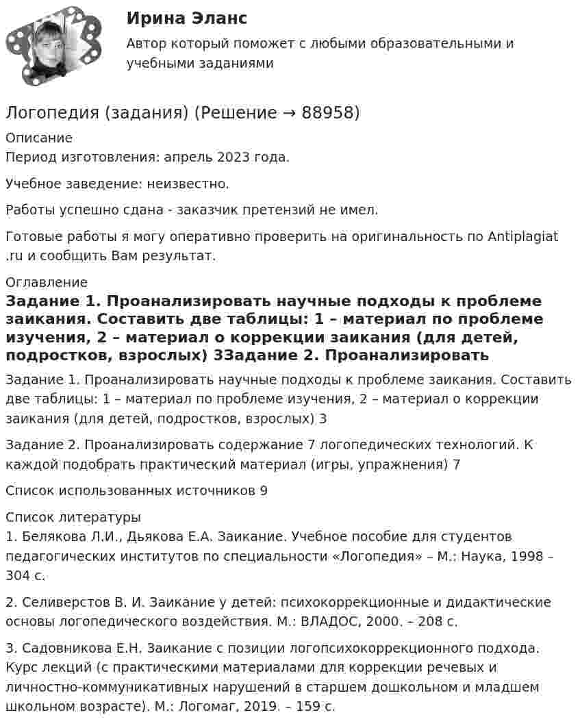      
            Описание
            Период изготовления: апрель 2023 года. Учебное заведение: неизвестно.Работы успешно сдана - заказчик претензий не имел.Готовые работы я могу оперативно проверить на оригинальность по Antiplagiat .ru и сообщить Вам результат. 
            Оглавление
            Задание 1. Проанализировать научные подходы к проблеме заикания. Составить две таблицы: 1 – материал по проблеме изучения, 2 – материал о коррекции заикания (для детей, подростков, взрослых) 	3Задание 2. Проанализировать содержание 7 логопедических технологий. К каждой подобрать практический материал (игры, упражнения)	7Список использованных источников	9 
            Список литературы
            1.	Белякова Л.И., Дьякова Е.А. Заикание. Учебное пособие для студентов педагогических институтов по специальности «Логопедия» – М.: Наука, 1998 – 304 с.2.	Селиверстов В. И. Заикание у детей: психокоррекционные и дидактические основы логопедического воздействия. М.: ВЛАДОС, 2000. – 208 с.3.	Садовникова Е.Н. Заикание с позиции логопсихокоррекционного подхода. Курс лекций (с практическими материалами для коррекции речевых и личностно-коммуникативных нарушений в старшем дошкольном и младшем школьном возрасте). М.: Логомаг, 2019. – 159 с. 
            
            
            Логопедия. Дизартрия. Логопрактикумы.Логопедия (задания)Логопедия (задания)     Логопедия (ОмскГА)     Лодка движется относительно воды со скоростью, в n = 2,0 раза меньшей скорости течения реки. Под каким углом к направлению течения лодка должна держать курс, чтобы её снесло течением как можно меньше?Лодка длиной l = 3 м и массой m = 120 кг стоит на спокойной воде. На носу и корме находятся два рыбака массами m1 = 60 кг и m2 = 90 кг. На сколько сдвинется лодка относительно воды, если рыбаки поменяются местами?Лодка длиной l = 3 м и массой m = 120 кг стоит на спокойной воде. На носу и корме находятся два рыбака массами m1 = 60 кг и m2 = 90 кг. На сколько сдвинется лодка относительно воды, если рыбаки поменяются местами?  Логистические системы и модели транспортного рынка.фмен_БАК (тест с ответами Синергия/МОИ/ МТИ /МОСАП)Логистический менеджмент - вариант №7💯 Логистический менеджмент.ти ЭБС (ответы на тест Синергия / МТИ / МосАП, февраль 2023)Логистический подход к организации мониторинга оборотных средств на промышленных предприятияхЛогическая операция, при которой происходит переход от родового понятия к видовому прибавлением к его содержанию признака, – это …логические термины для водителяЛогопедические технологии коррекции нарушений устной речи  (тестовые и практические задания с верными ответами) ВГАПС.