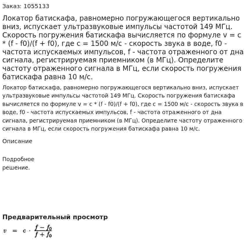 Локатор батискафа, равномерно погружающегося вертикально вниз, испускает ультразвуковые импульсы частотой 149 МГц. Скорость погружения батискафа вычисляется по формуле v = с * (f - f0)/(f + f0), где с = 1500 м/с - скорость звука в воде, f0 - частота испускаемых импульсов, f - частота отраженного от дна сигнала, регистрируемая приемником (в МГц). Определите частоту отраженного сигнала в МГц, если скорость погружения батискафа равна 10 м/с. 
