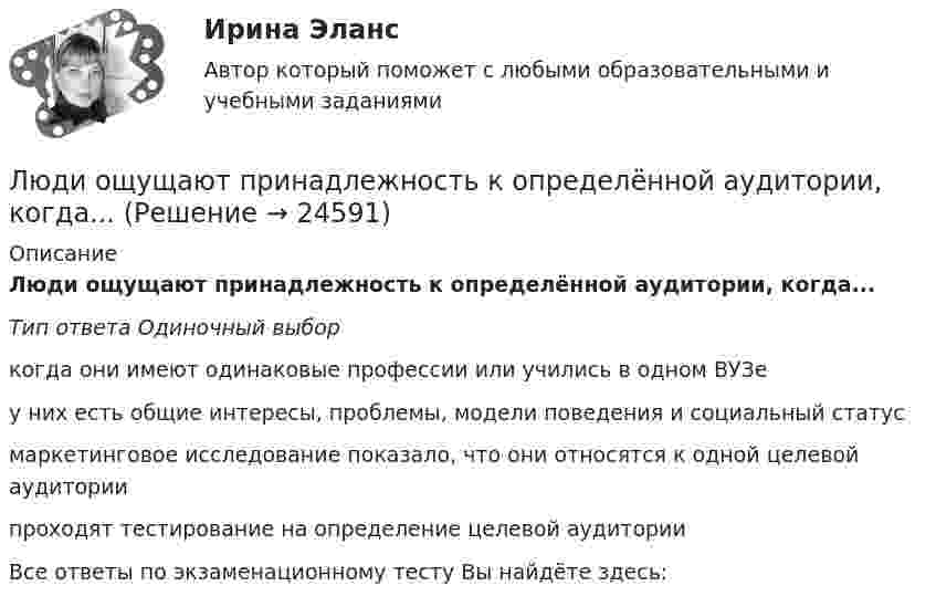      
          Описание
          Люди ощущают принадлежность к определённой аудитории, когда...Тип ответа Одиночный выборкогда они имеют одинаковые профессии или учились в одном ВУЗе у них есть общие интересы, проблемы, модели поведения и социальный статус маркетинговое исследование показало, что они относятся к одной целевой аудитории проходят тестирование на определение целевой аудиторииВсе ответы по экзаменационному тесту Вы найдёте здесь:   
            
            
            Люди, которые любят горнолыжный спорт всегда с большим удовольствием ждут новогодние каникулыЛюди ощущают принадлежность к определённой аудитории, когда...Люди по-разному устраивают свою жизнь, в разной мере приспосабливаются к условиямЛюди, хорошо к нам относящиеся, оцениваются выше тех, которые к нам относятся плохо. Это действие фактораМАБиУ, Английский 2 семестр, тест сдан на отлично.Магаданский политехнический техникум. Вариант 4. Задача 4. Теоретическая механикаМагазин KINGSHOE.RU, реализующий обувь SATEG, GABOR, RIEKER и других производителей, добавил модели женской обуви большого размера торговой марки GLORIA производства Санкт-Петербург. Какой подход к расширению ассортимента использует магазин?Любой российский гражданин обязан уплачивать налоги, законодательно установленные в РФ, в соответствии с принципом … налоговой системыЛюбой способ достижения больших целей, разработка краткосрочных планов, согласующихся с общими долгосрочными планами, краткосрочные стратегии - это ...Любой способ достижения больших целей, разработка краткосрочных планов, согласующихся с общими долгосрочными планами, краткосрочные стратегии - это ...Люди, включенные в общественно полезную деятельность, связанную с удовлетворением их личных и общественных потребностей, не противоречащую законодательству страны и приносящую трудовой доход, называются:Люди, имеющие застревающий,... психотип личности, трудолюбивы, системны и пунктуальны, они способны понять только однозадачный и аргументированный разговор Люди, имеющие ... психотип личности, излучают доброту, они внимательно выслушивают собеседника, умеют сопереживать, склонны избегать конфликтов, пассивны и не проявляют инициативу Люди, имеющие ... психотип личности, отличаются талантом к актерскому мастерству, они идеальные дипломаты, лучшие спикеры, лекторы, жаждущие восхищения других 