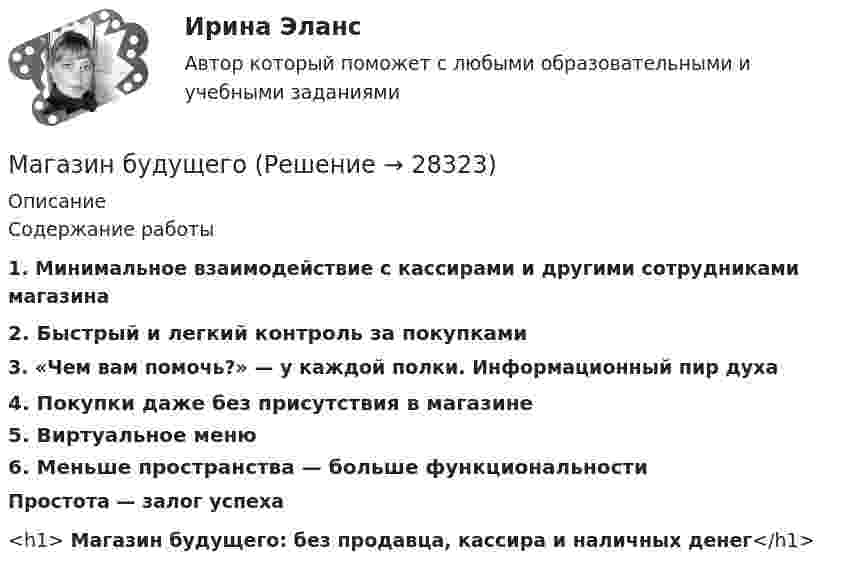      
          Описание
          Содержание работы1. Минимальное взаимодействие с кассирами и другими сотрудниками магазина2. Быстрый и легкий контроль за покупками3. «Чем вам помочь?» — у каждой полки. Информационный пир духа4. Покупки даже без присутствия в магазине5. Виртуальное меню6. Меньше пространства — больше функциональностиПростота — залог успеха<h1> Магазин будущего: без продавца, кассира и наличных денег</h1>  
            
            
            Магазин KINGSHOE.RU, реализующий обувь SATEG, GABOR, RIEKER и других производителей, добавил модели женской обуви большого размера торговой марки GLORIA производства Санкт-Петербург. Какой подход к расширению ассортимента использует магазин?Магазин будущегоМагазин женской обуви Земфира для закрепления на рынке провел рекламную акцию. В ее рамках было потрачено:Магазин розничной торговли сдан в аренду на 25 лет на условиях чистой аренды, за 10 тыс. долларов в год, вносимых в конце каждого года. У арендатора есть опцион на покупку здания по истечении срока аренды за 75 тыс. долларов. Собственность свободна Магазин специализируется на продаже детской одежды и обуви.Задание.сформулируйте приоритетные ценности ориентации для дирекции магазина в современных рыночных условиях.Магистральные воздушные глубокие вводы целесообразны при ТулГУМагистральные трубопроводы водяных систем отопления прокладываются с уклоном не менее:Люди, имеющие ... психотип личности, отличаются талантом к актерскому мастерству, они идеальные дипломаты, лучшие спикеры, лекторы, жаждущие восхищения других Люди, имеющие ... психотип личности, - это оптимисты-непоседы, они всегда энергичны, любят общение, у них быстро переключаемая психика, они не могут усидеть на месте, им нужно сразу брать несколько задач одновременноЛюди, которые любят горнолыжный спорт всегда с большим удовольствием ждут новогодние каникулыЛюди ощущают принадлежность к определённой аудитории, когда...Люди по-разному устраивают свою жизнь, в разной мере приспосабливаются к условиямЛюди, хорошо к нам относящиеся, оцениваются выше тех, которые к нам относятся плохо. Это действие фактораМАБиУ, Английский 2 семестр, тест сдан на отлично.