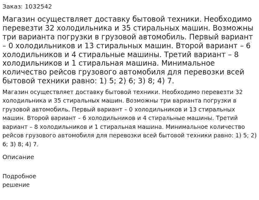Магазин осуществляет доставку бытовой техники. Необходимо перевезти 32 холодильника и 35 стиральных машин. Возможны три варианта погрузки в грузовой автомобиль. Первый вариант – 0 холодильников и 13 стиральных машин. Второй вариант – 6 холодильников и 4 стиральные машины. Третий вариант – 8 холодильников и 1 стиральная машина. Минимальное количество рейсов грузового автомобиля для перевозки всей бытовой техники равно: 1) 5; 2) 6; 3) 8; 4) 7. 