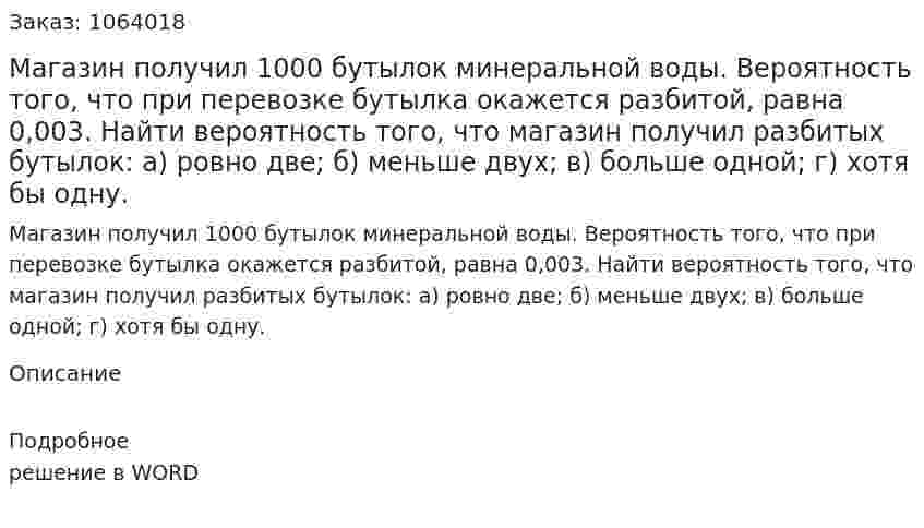 Магазин получил 1000 бутылок минеральной воды. Вероятность того, что при перевозке бутылка окажется разбитой, равна 0,003. 	Найти вероятность того, что магазин получил разбитых бутылок: 	а) ровно две; 	б) меньше двух; 	в) больше одной; 	г) хотя бы одну.  