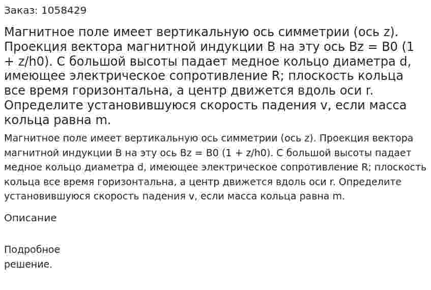 Магнитное поле имеет вертикальную ось симметрии (ось z). Проекция вектора магнитной индукции В на эту ось Вz = В0 (1 + z/h0). С большой высоты падает медное кольцо диаметра d, имеющее электрическое сопротивление R; плоскость кольца все время горизонтальна, а центр движется вдоль оси r. Определите установившуюся скорость падения v, если масса кольца равна m.  