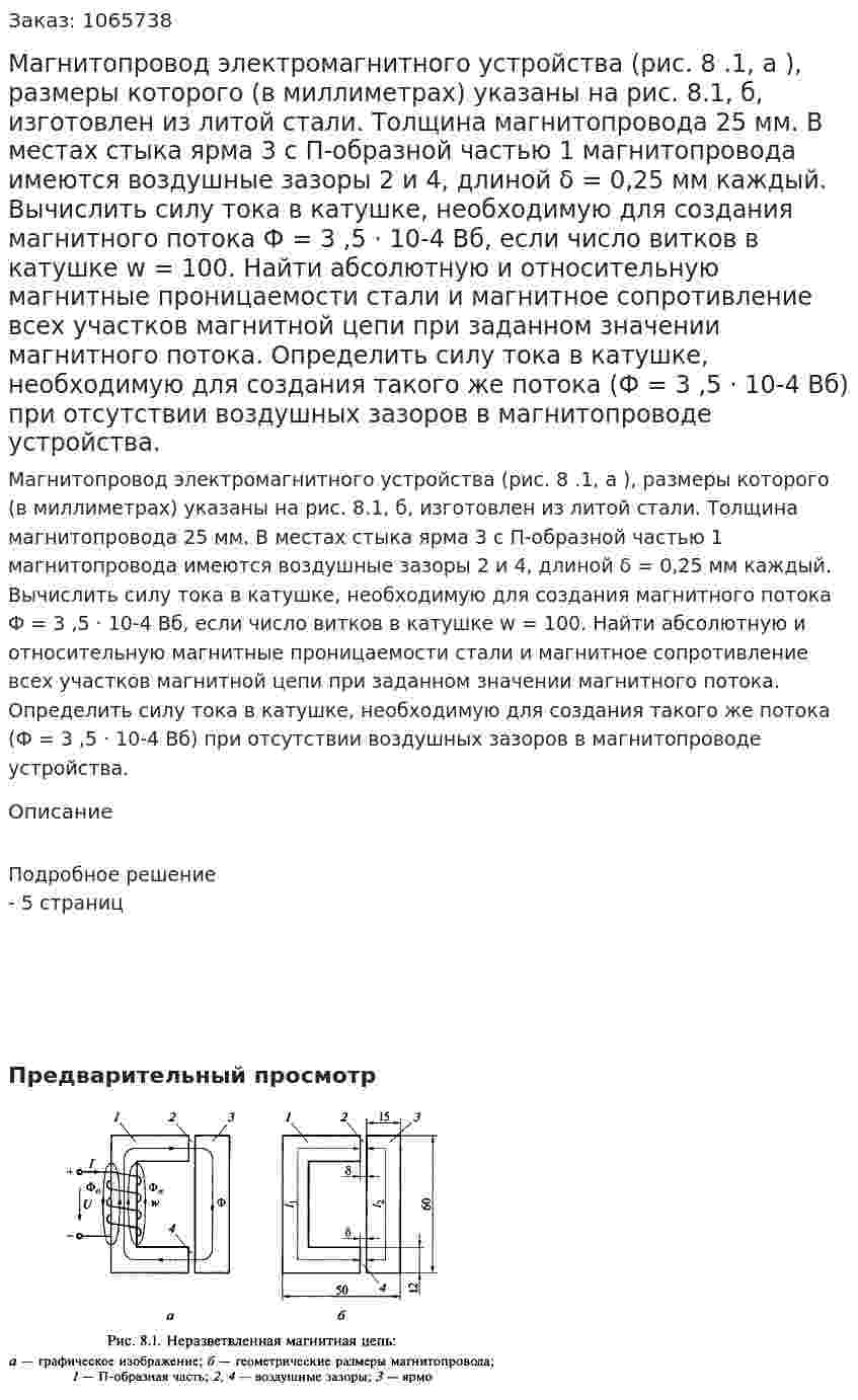 Магнитопровод электромагнитного устройства (рис. 8 .1, а ), размеры которого (в миллиметрах) указаны на рис. 8.1, б, изготовлен из литой стали. Толщина магнитопровода 25 мм. В местах стыка ярма 3 с П-образной частью 1 магнитопровода имеются воздушные зазоры 2 и 4, длиной δ = 0,25 мм каждый. Вычислить силу тока в катушке, необходимую для создания магнитного потока Ф = 3 ,5 · 10-4 Вб, если число витков в катушке w = 100. Найти абсолютную и относительную магнитные проницаемости стали и магнитное сопротивление всех участков магнитной цепи при заданном значении магнитного потока. Определить силу тока в катушке, необходимую для создания такого же потока (Ф = 3 ,5 · 10-4 Вб) при отсутствии воздушных зазоров в магнитопроводе устройства. 