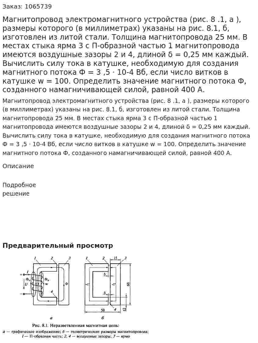 Магнитопровод электромагнитного устройства (рис. 8 .1, а ), размеры которого (в миллиметрах) указаны на рис. 8.1, б, изготовлен из литой стали. Толщина магнитопровода 25 мм. В местах стыка ярма 3 с П-образной частью 1 магнитопровода имеются воздушные зазоры 2 и 4, длиной δ = 0,25 мм каждый. Вычислить силу тока в катушке, необходимую для создания магнитного потока Ф = 3 ,5 · 10-4 Вб, если число витков в катушке w = 100. Определить значение магнитного потока Ф, созданного намагничивающей силой, равной 400 А. 
