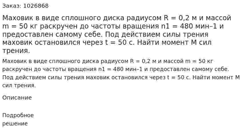 Маховик в виде сплошного диска радиусом R = 0,2 м и массой m = 50 кг раскручен до частоты вращения n1 = 480 мин–1 и предоставлен самому себе. Под действием силы трения маховик остановился через t = 50 с. Найти момент М сил трения. 