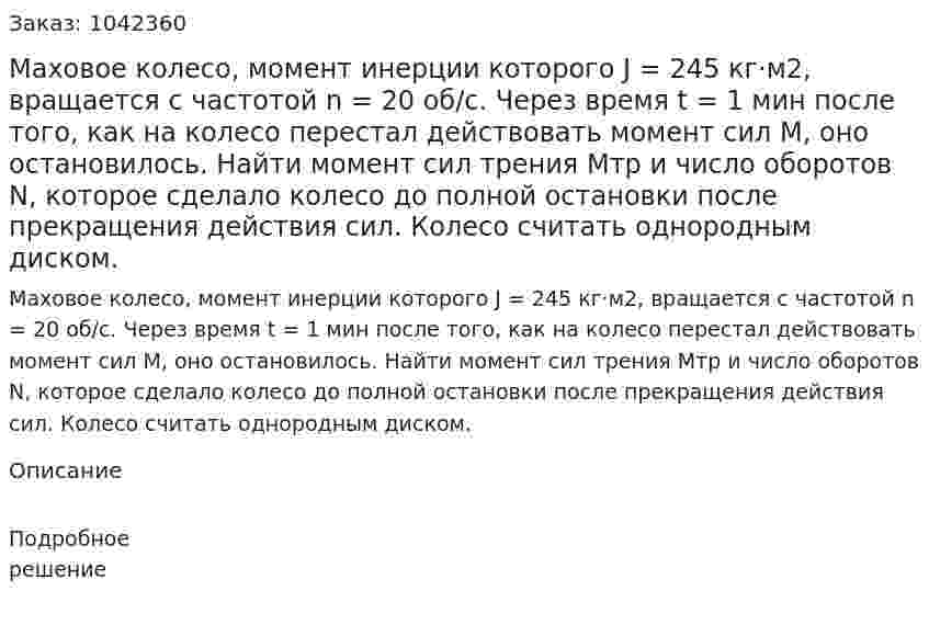 Маховое колесо, момент инерции которого J = 245 кг·м2, вращается с частотой n = 20 об/с. Через время t = 1 мин после того, как на колесо перестал действовать момент сил М, оно остановилось. Найти момент сил трения Мтр и число оборотов N, которое сделало колесо до полной остановки после прекращения действия сил. Колесо считать однородным диском. 