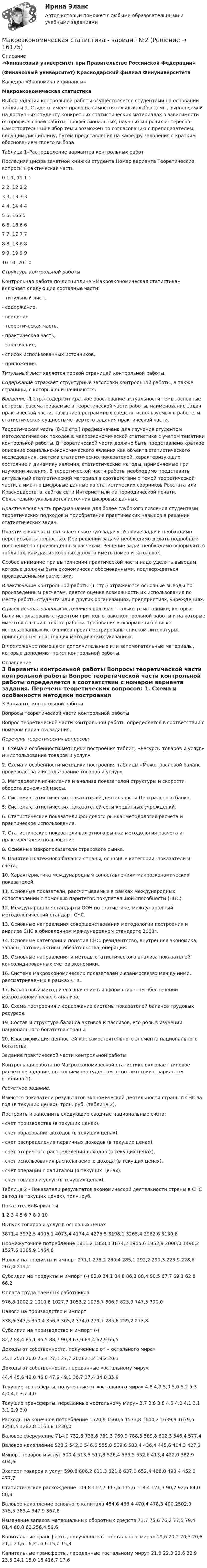     
          Описание
          «Финансовый университет при Правительстве Российской Федерации»(Финансовый университет)  Краснодарский филиал Финуниверситета Кафедра «Экономика и финансы» Макроэкономическая статистика	Выбор заданий контрольной работы осуществляется студентами на основании таблицы 1. Студент имеет право на самостоятельный выбор темы, выполняемой на доступных студенту конкретных статистических материалах в зависимости от профиля своей работы, профессиональных, научных и прочих интересов. Самостоятельный выбор темы возможен по согласованию с преподавателем, ведущим дисциплину, путем представления на кафедру заявления с кратким обоснованием своего выбора.Таблица 1–Распределение вариантов контрольных работ  Последняя цифра зачетной книжки студента Номер варианта Теоретические вопросы Практическая часть   0 1 1, 11 1   1 2 2, 12 2   2 3 3, 13 3   3 4 4, 14 4   4 5 5, 155   5 6 6, 16 6   6 7 7, 17 7   7 8 8, 18 8   8 9 9, 19 9   9 10 10, 20 10  Структура контрольной работы	Контрольная работа по дисциплине «Макроэкономическая статистика» включает следующие составные части:	- титульный лист,        - содержание,        - введение,        - теоретическая часть,        - практическая часть,  	- заключение,	- список использованных источников,	- приложения. Титульный лист является первой страницей контрольной работы.  Содержание отражает структурные заголовки контрольной работы, а также страницы, с которых они начинаются.  Введение (1 стр.) содержит краткое обоснование актуальности темы, основные вопросы, рассматриваемые в теоретической части работы, наименование задач практической части, название программных средств, используемых в работе, и статистическая сущность четвертого задания практической части. Теоретическая часть (8-10 стр.) предназначена для изучения студентом методологических походов в макроэкономической статистике с учетом тематики контрольной работы. В теоретической части должно быть представлено краткое описание социально-экономического явления как объекта статистического исследования, система статистических показателей, характеризующих состояние и динамику явления, статистические методы, применяемые при изучении явления. В теоретической части работы необходимо представить актуальный статистический материал в соответствии с темой теоретической части, а именно цифровые данные из статистических сборников Росстата или Краснодарстата, сайтов сети Интернет или из периодической печати. Обязательно указывается источник цифровых данных. Практическая часть предназначена для более глубокого освоения студентами теоретических подходов и приобретения практических навыков в решении статистических задач.	Практическая часть включает сквозную задачу. Условие задачи необходимо переписывать полностью. При решении задачи необходимо делать подробные пояснения по произведенным расчетам. Решение задач необходимо оформлять в таблицах, каждая из которых должна иметь номер и заголовок. 	Особое внимание при выполнении практической части надо уделять выводам, которые должны быть экономически обоснованными, подтверждаться произведенными расчетами. В заключение контрольной работы (1 стр.) отражаются основные выводы по произведенным расчетам, дается оценка возможности их использования по месту работы студента или в других организациях, предприятиях, учреждениях. Список использованных источников включает только те источники, которые были использованы студентом при подготовке контрольной работы и на которые имеются ссылки в тексте работы. Требования к оформлению списка использованных источников проиллюстрированы списком литературы, приведенным в настоящих методических указаниях.	В приложении помещают дополнительные или вспомогательные материалы, которые дополняют текст контрольной работы.  
          Оглавление
          	3 Варианты контрольной работы 	Вопросы теоретической части контрольной работы	Вопрос теоретической части контрольной работы определяется в соответствии с номером варианта задания. Перечень теоретических вопросов:	1.  Схема и особенности методики построения таблиц: «Ресурсы товаров и услуг» и «Использование товаров и услуг». 	2.  Схема и особенности методики построения таблицы «Межотраслевой баланс производства и использование товаров и услуг». 	3.  Методология исчисления и анализа показателей структуры и скорости оборота денежной массы. 	4.  Система статистических показателей деятельности Центрального банка. 	5.  Система статистических показателей сети кредитных учреждений. 	6.  Статистические показатели фондового рынка: методология расчета и практическое использование. 	7.  Статистические показатели валютного рынка: методология расчета и практическое использование. 	8.  Основные макропоказатели страхового рынка. 	9.  Понятие Платежного баланса страны, основные категории, показатели и счета. 	10.           Характеристика международным сопоставлениям макроэкономических показателей. 	11.           Основные показатели, рассчитываемые в рамках международных сопоставлений с помощью паритетов покупательной способности (ППС). 	12.           Международные стандарты ООН по статистике, международный методологический стандарт СНС. 	13.           Основные направления совершенствования методологии построения и анализа СНС в обновленном международном стандарте 2008г.	14.           Основные категории и понятия СНС: резидентство, внутренняя экономика, запасы, потоки, активы, обязательства, операции. 	15.           Основные направления и методы статистического анализа показателей консолидированных счетов экономики. 	16.           Система макроэкономических показателей и взаимосвязях между ними, рассматриваемых в рамках СНС. 	17.           Балансовый метод и его значение в информационном обеспечении макроэкономического анализа. 	18.           Схема построения и содержание системы показателей баланса трудовых ресурсов. 	19.           Состав и структура баланса активов и пассивов, его роль в изучении национального богатства страны. 	20.           Классификация ценностей как самостоятельного элемента национального богатства.  	Задание практической части контрольной работы 	Контрольная работа по Макроэкономической статистике включает типовое расчетное задание, выполняемое студентом в соответствии с вариантом (таблица 1). Расчетное задание.	Имеются показатели результатов экономической деятельности страны в СНС за год (в текущих ценах), трлн. руб. (таблица 2).	Построить и заполнить следующие сводные национальные счета:	- счет производства (в текущих ценах),	- счет образования доходов (в текущих ценах),	- счет распределения первичных доходов (в текущих ценах),	- счет вторичного распределения доходов (в текущих ценах),	- счет использования располагаемого дохода (в текущих ценах),	- счет операции с капиталом (в текущих ценах),	- счет товаров и услуг (в текущих ценах).Таблица 2 - Показатели результатов экономической деятельности страны в СНС за год (в текущих ценах), трлн. руб.   Показатели/ Варианты 1 2 3 4 5 6 7 8 9 10   Выпуск товаров и услуг в основных ценах 3871,4 3972,5 4006,1 4073,4 4174,4 4275,5 3198,1 3265,4 2962,6 3130,8   Промежуточное потребление 1811,2 1858,3 1874,2 1905,6 1952,9 2000,0 1496,2 1527,6 1385,9 1464,6   Налоги на продукты и импорт 271,1 278,2 280,4 285,1 292,2 299,3 223,9 228,6 207,4 219,2   Субсидии на продукты и импорт (-) 82,0 84,1 84,8 86,3 88,4 90,5 67,7 69,1 62,8 66,2   Оплата труда наемных работников 976,8 1002,2 1010,8 1027,7 1053,2 1078,7 806,9 823,9 747,5 790,0   Налоги на производство и импорт 338,6 347,5 350,4 356,3 365,2 374,0 279,7 285,6 259,2 273,8   Субсидии на производство и импорт (-) 82,2 84,4 85,1 86,5 88,7 90,8 67,9 69,4 62,9 66,5   Доходы от собственности, полученные от « остального мира» 25,1 25,8 26,0 26,4 27,1 27,7 20,8 21,2 19,2 20,3   Доходы от собственности, переданные «остальному миру» 44,4 45,6 46,0 46,8 47,9 49,1 36,7 37,4 34,0 35,9  Текущие трансферты, полученные от «остального мира» 4,8 4,9 5,0 5,0 5,2 5,3 4,0 4,1 3,7 4,0   Текущие трансферты, переданные «остальному миру» 3,7 3,8 3,8 4,0 4,0 4,1 3,1 3,1 2,9 3,0   Расходы на конечное потребление 1520,9 1560,6 1573,8 1600,2 1639,9 1679,6 1256,4 1282,8 1163,8 1230,0   Валовое сбережение 714,0 732,6 738,8 751,3 769,9 788,5 589,8 602,3 546,4 577,4   Валовое накопление  528,2 542,0 546,6 555,8 569,6 583,4 436,4 445,6 404,3 427,2   Импорт товаров и услуг 500,4 513,5 517,8 526,4 539,5 552,6 413,4 422,0 382,9 404,6   Экспорт товаров и услуг 590,8 606,2 611,3 621,6 637,0 652,4 488,0 498,4 452,0 477,7   Статистическое расхождение 109,8 112,7 113,6 115,6 118,4 121,3 90,7 92,6 84,0 88,8   Валовое накопление основного капитала 454,6 466,4 470,4 478,3 490,2502,0 375,5 383,4 347,9 367,6   Изменение запасов материальных оборотных средств 73,7 75,6 76,2 77,5 79,4 81,4 60,8 62,256,4 59,6   Капитальные трансферты, полученные от «остального мира» 19,6 20,2 20,3 20,6 21,1 21,6 16,2 16,6 15,0 15,8   Капитальные трансферты, переданные «остальному миру» 21,8 22,3 22,6 22,9 23,5 24,1 18,0 18,416,7 17,6  
            
            
            Макроэкономическая стабилизацияМакроэкономическая статистика - вариант №2Макроэкономические показатели измерения результатов хозяйствования динамика в условиях экономических преобразованийМакроэкономические показатели, измеряемые как количество ресурсов и  товаров на данный момент времени, называют показателями …Макроэкономический анализ и прогнозированиеМакроэкономический анализ и регулирование банковской сферы  - вариант №9 Макроэкономическое значение платежного баланса. Экономическая политика РФ в условиях плавающего обменного курса.МАКРОЭКОНОМИКА//ТУСУР//ОТВЕТ НА СКРИНЕМАКРОЭКОНОМИКА//ТУСУР//ОТВЕТ НА СКРИНЕМАКРОЭКОНОМИКА//ТУСУР//ОТВЕТ НА СКРИНЕМакроэкономическая модель хозяйствования национальной экономики представлена в XVIII в научной работе:«Макроэкономическая нестабильность: безработица, инфляция, цикличность развития»Макроэкономическая политика в период кризисов.Макроэкономическая роль и функции рынка ценных бумаг