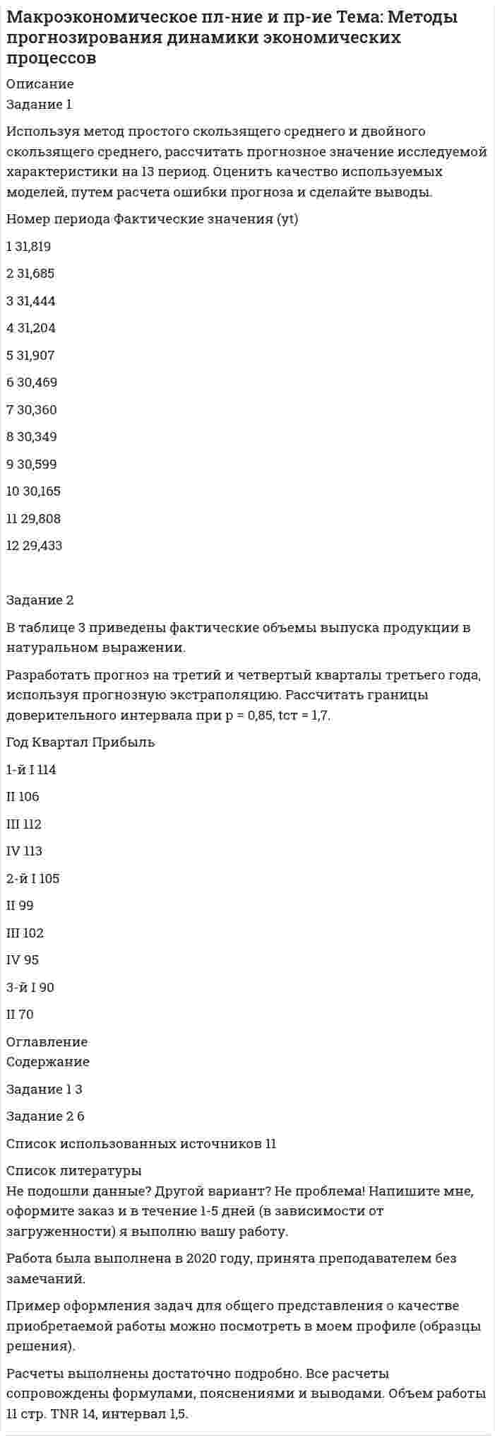 




Описание


Задание 1. Исследование структуры совокупности
Для анализа валового регионального продукта (ВРП) и доходов населения в отчетном периоде произведена 30%-ная механическая выборка регионов, в результате которой получены следующие данные, млрд. руб.:
№ региона ВРП Доходы населения № региона ВРП Доходы населения
1 35,0 20,7 16 29,0 17,0
2 40,2 23,7 17 36,8 22,0
3 60,2 36,9 18 57,2 35,6
4 46,2 27,8 19 49,0 30,0
5 46,0 27,7 20 32,1 19,2
6 42,4 27,5 21 75,3 47,0
7 65,2 40,6 22 41,3 24,8
8 45,7 27,5 23 56,3 34,5
9 63,7 39,7 24 32,9 19,4
10 73,4 46,5 25 45,1 27,1
11 47,1 28,3 26 78,5 49,8
12 46,3 27,9 27 70,2 43,8
13 44,8 27,4 28 65,6 40,9
14 36,4 21,5 29 86,0 53,8
15 54,6 33,4 30 57,2 35,0
По исходным данным (таблица 1):
1) постройте статистический ряд распределения регионов по признаку «Валовой региональный продукт», образовав 5 групп с равными интервалами;
2) графическим методом и путем расчетов определите значения моды и медианы полученного ряда распределения;
3) рассчитайте характеристики интервального ряда распределения: среднюю арифметическую, среднее квадратическое отклонение, коэффициент вариации.
Сделайте выводы по результатам выполнения пунктов 1, 2, 3 задания.
4) вычислите среднюю арифметическую по исходным данным, сравните ее с аналогичным показателем, рассчитанным в п. 3 для интервального ряда распределения. Объясните причину их расхождения.
 
Задание 2. Выявление наличия корреляционной связи между признаками, установление направления связи и измерение ее тесноты
По исходным данным, используя результаты выполнения задания 1:
1) установите наличие и характер корреляционной связи между признаками ВРП и доходы населения, используя методы:
а) аналитической группировки;
б) корреляционной таблицы.
2) оцените силу и тесноту корреляционной связи между названными признаками, используя коэффициент детерминации и эмпирическое корреляционное отношение;
3) оцените статистическую значимость показателя силы связи. Сделайте выводы по результатам выполнения задания.
 
Задание 3. Применение выборочного метода в экономических задачах
По результатам выполнения задания 1 с вероятностью 0,997 определите:
1) ошибку выборки среднего объема ВРП и границы, в которых будет находиться средний объем ВРП для регионов генеральной совокупности; 26
2) ошибку выборки доли регионов с объемом ВРП 63,2 млрд. руб. и более и границы, в которых будет находиться генеральная доля.
 
Задание 4. Использование корреляционно-регрессионного метода анализа в экономических задачах
В таблице 11 приведены данные, характеризующие деловую активность предприятия: прибыль (млн. руб.) и затраты на 1 руб. произведенной продукции. Проверить наличие линейной зависимости между рассматриваемыми признаками, построить уравнение регрессии, определить коэффициент эластичности прибыли от затрат:
 
№ Прибыль, тыс. руб., у Затраты на 1 руб. произведенной продукции, коп. Х
1 121 96
2 970 77
3 901 77
4 506 89
5 679 82
6 689 81
Сделать выводы.




Оглавление


Содержание
Задание 1. Исследование структуры совокупности 3
Задание 2. Выявление наличия корреляционной связи между признаками, установление направления связи и измерение ее тесноты 13
Задание 3. Применение выборочного метода в экономических задачах 20
Задание 4. Использование корреляционно-регрессионного метода анализа в экономических задачах 23
Список использованных источников 28




Список литературы


Не подошли данные? Другой вариант? Не проблема! Напишите мне, оформите заказ и в течение 1-5 дней (в зависимости от загруженности) я выполню вашу работу.
Работа была выполнена в 2019 году, принята преподавателем без замечаний.
Пример оформления задач для общего представления о качестве приобретаемой работы можно посмотреть в прикрепленном демо-файле.
Расчеты выполнены достаточно подробно. Все расчеты сопровождены формулами, пояснениями и выводами. Объем работы 28 стр. TNR 14, интервал 1,5.



            
            
            Задание 1. Использование метода экспертных оценок при принятии очередности финансовых решений В таблице представлены значения рангов по 12-ти задачам, очередность выполнения которых определяют 9 экспертов. Необходимо провести нормализацию матрицы рангов, определить очередность реализации задач, вычислить коэффициент конкордации и принять окончательное решение о достаточности проведенного опроса или его продолжении.Задание 1 Используя метод простого скользящего среднего и двойного скользящего среднего, рассчитать прогнозное значение исследуемой характеристики на 13 период. Оценить качество используемых моделей, путем расчета ошибки прогноза и сделайте выводы.Задание 1 Используя официальные сайты компаний-разработчиков, проанализировать корпоративные информационные системы «Галактика ERP», «Компас», «БЭСТ-ПРО», «БОСС-Корпорация», Hansa World Enterprise (две на выбор). Рекомендуется рассматривать последнюю версию системы. Определить (описать), насколько полно и качественно реализованы в них функции (как минимум 10).Задание 1 Используя характеристику основных компонентов, определяющих содержание миссии коммерческой организации (табл.1), сформулируйте миссию вновь создаваемой организации (предприятия), выбрав один из вариантов и указав его.Задание 1. Исследование структуры совокупности Для анализа валового регионального продукта (ВРП) и доходов населения в отчетном периоде произведена 30%-ная механическая выборка регионов, в результате которой получены следующие данные, млрд. руб.:Задание 1. Исследование структуры совокупности предприятий В результате проведения выборочного обследования получены данные по торговым предприятиям региона об издержках обращения на реализацию товара и объемах товарооборота, млн. руб. (выборка 10%-ная, механическая)ЗАДАНИЕ 1 Исходные данные 1. По данным таблиц 1 и 2 рассчитать величину денежного потока предприятия и заполнить строки балансового отче¬та на конец периода.Задание 1. Инвестиционный фонд «Союз» в финансовой отчётности за 2011 год указала сумму выручки – 65 000 тыс. руб., а сумму активов на конец года – 950 000 тыс. руб. Минимальный размер оплаты труда за месяц в 2011 году условно составил 100 руб.. 3Задание 1. Инвестиционный фонд «Союз» в финансовой отчётности за 2011 год указала сумму выручки – 65 000 тыс. руб., а сумму активов на конец года – 950 000 тыс. руб. Минимальный размер оплаты труда за месяц в 2011 году условно составил 100 руб.. 4Задание 1. Инвестиционный фонд «Союз» в финансовой отчётности за 2011 год указала сумму выручки – 65 000 тыс. руб., а сумму активов на конец года – 950 000 тыс. руб. Минимальный размер оплаты труда за месяц в 2011 году условно составил 100 руб.. 5Задание 1 Инвестор вложил 15 000 руб. сроком на 5 лет на депозит в банке, который начисляет 12% по вкладу. В конце каждого года инвестор снимает со счета начисленную сумму очередного процента. Какую величину составит общая сумма вклада и начисленных в течение 5 лет процентных платежей?Задание 1 Инвестор имеет 2000000 руб, в начале 2019 г. Он хочет разместить их с целью получения дохода, так чтобы в начале 2021 г. у него было не менее 2500000 руб. для покупки квартиры.Задание 1 Инвестор имеет 2 000 000 руб. в начале 2019 г. Он хочет разместить их с целью получения дохода, так чтобы в начале 2021 г. у него было не менее 2 500 000 руб. для покупки квартиры. Банк А предлагает вклад с начислением 16% годовых раз в полгода. Банк Б предлагает вклад под 14% годовых с начислением процентов ежеквартально. В каком из банков следует разместить свои средства инвестору при прочих равных условиях и начислении по схеме сложного процента?Задание 1 Информация для выполнения задания: Умение анализировать и структурировать информацию является одной из универсальных компетенций современных специалистов