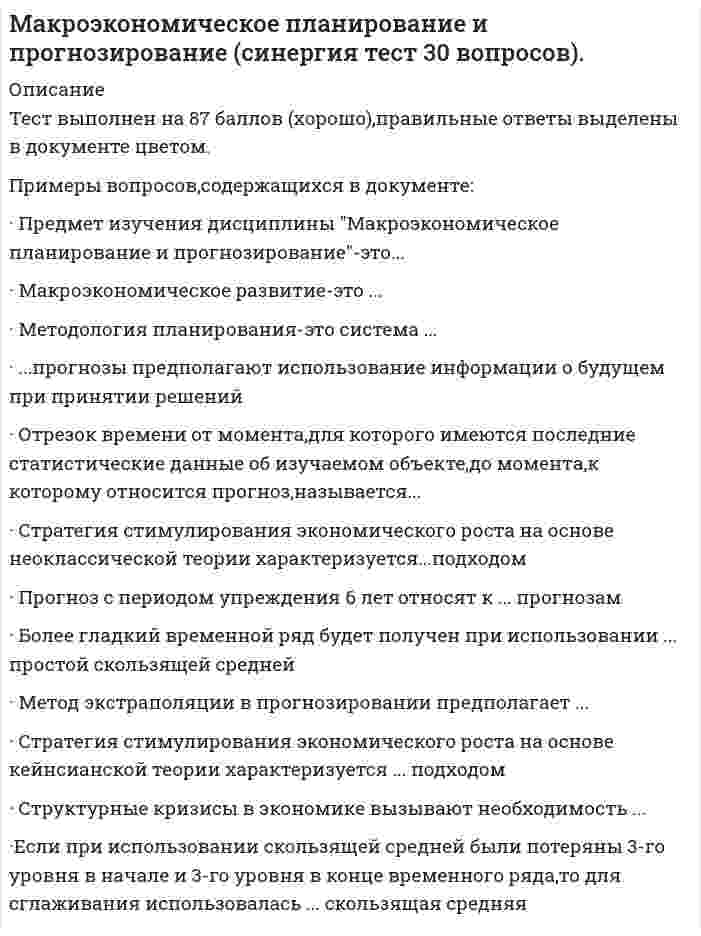   
          Описание
          Сдано на 77 баллов (23 из 30) в 2017г. (Скриншот с отметкой прилагается к работе. Ответы выделены цветом  в Worde)После покупки Вы получите файл с ответами на вопросы которые указаны ниже: 
          Оглавление
          1. Представление уровней временного ряда yt(t = 1, 2, …, n) в виде yt = ut * st + εt, где ut – трендовая компонента, st – сезонная компонента, εt – случайная компонента, соответствует …аддитивной моделиадаптивной моделимультипликативной моделимодели смешанного типа2. Экономическая структура – это …макроэкономический роствзаимосвязи между элементами экономической системысоотношения между элементами экономической системыдинамика развития элементов экономической системы3. Тенденция изменения среднегодовой численности промышленно-производственного персонала предприятия описывается моделью , согласно которой среднегодовой темп прироста численностиа) 2,2% б) 31%; в) 22%; г) 12,2%; д)102,2%4. Если уровни временного ряда а y1,у2...yt...yn изменяются примерно с постоянным темпом роста, то прогноз на L шагов Т   у т =вперед с помощью среднего темпа роста 1 может быть сделан по формулеУп-L-TУп L Тyn.TLУп + L Т5. При сглаживании временного ряда скользящей средней при длине интервала сглаживания l =2p+1 теряются … уровнейпервые и последние pтолько последние lпервые и последние lтолько первые lтолько первые p6. Расчет 5-членной взвешенной скользящей средней на каждом активном участке сглаживания yt–2, yt–1, yt, yt+1, yt+2, осуществляется по формуле …7. К главным факторам экономического роста следует отнести …численность населенияразмер инвестицийстимулирование спросачисленность населения, размер инвестиций и стимулирование спроса8. Основная проблема, вызывающая необходимость планирования и прогнозирования на государственном уровне, – это …удовлетворение постоянно растущих потребностеполитические и экономические кризисынехватка природных ресурсоврост социальной напряженности в обществе9. Представление уровней временного ряда yt (t = 1, 2, …, n) в виде yt = ut * vt * st * εt , где ut – трендовая компонента, vt – циклическая компонента, st – сезонная компонента, εt – случайная компонента, соответствует …аддитивной моделиадаптивной моделимультипликативной моделимодели смешанного типа10. Метод экстраполяции в прогнозировании предполагает …распространение тенденций будущего на настоящий периоднахождение прогнозных значений внутри анализируемого отрезка временираспространение тенденций в настоящем на будущий периодраспространение тенденции в прошлом на будущий период11. Прогнозирование – этоматематическая модельколичественная и качественная оценка развития экономического объектакачественная оценка будущего развития экономического объектаколичественная оценка будущего развития экономического объекта12. Макроэкономическое планирование и прогнозирование – это …задача государственного регулирования экономикифункция государствафункция субъектов экономикизадача государства13. Основным показателем для планирования и прогнозирования с точки зрения кейнсианской теории являются факторы, определяющие …уровень социального напряжения в обществеличные сбережения и инвестицииуровень и динамику спроса и предложения на рынкеуровень и динамику национального дохода14. Прогноз с периодом упреждения 6 лет относят к … прогнозамдальнесрочнымкраткосрочнымдолгосрочнымоперативнымсреднесрочным15. Представление уровней временного ряда yt (t = 1, 2, …, n) в виде yt = ut + vt + st + εt , где ut – трендовая компонента, vt – циклическая компонента, st – сезонная компонента, εt – случайная компонента, соответствует …аддитивной моделиадаптивной моделимультипликативной моделимодели смешанного типа16. … опираются на использование математического аппаратаАлгоритмические методы прогнозированияАналитические методы прогнозированияИнтуитивные методы прогнозированияМетоды экспертных оценок17. … прогнозы предполагают использование информации о будущем при принятии решений18. Для планирования и прогнозирования экономического роста используют …абсолютные показателиотносительные показателисистему показателейсредние показатели19. Структурные кризисы в экономике вызывают необходимость …планирования и прогнозирования в экономикестимулирования предложенияневмешательства государства в экономикустимулирования спроса20. Отрезок времени от момента, для которого имеются последние статистические данные об изучаемом объекте, до момента, к которому относится прогноз, называется …ретроспективным участкомпериодом адаптациипериодом наблюдениявременем упреждения прогноза21. При использовании простой скользящей средней выравнивание на каждом активном участке производится по полиному22. … прогнозы имеют цель описать возможные или желательные перспективы состояния будущего23. Методология планирования – это система …экономических показателей для планированияпринципов, показателей, методик и методов разработки и обоснования плановых решенийстатистических показателей и методик для разработки прогнозовпринципов, показателей, методик и методов разработки и обоснований прогнозов24. При расчете взвешенной скользящей средней весовые коэффициенты на каждом участке сглаживания удовлетворяют условию о том, что …сумма весовых коэффициентов с учетом множителя за скобками равна 1все весовые коэффициенты положительныимеет место симметричность относительно центрального уровнявсе весовые коэффициенты по модулю больше 1все весовые коэффициенты отрицательны25. К основным показателям, характеризующим потенциал экономического развития, следует отнести …Состав и долю отраслей национальной экономикипроизводительность трудаВВП или ВНПпродолжительность жизни населения26. Если ежеквартальная динамика процентной ставки банка представлена в таблице ниже, то процентная ставка банка в 6 квартале, рассчитанная с помощью среднего абсолютного прироста с точностью до десятых, составит11,3 %  11,6 %.11,1 %10,9 %27. При сглаживании временного ряда 7-членной скользящей средней будут потеряны … уровней28. … относятся к микроэкономическим прогнозамМакроэкономические прогнозыМежрегиональные и межотраслевые прогнозыПрогнозы предприятий и организацийРегиональные прогнозы29. Оценка будущего состояния развития экономических процессов лежит в основе … прогнозанормативно-целевого целевогопоисковогонормативного30. Оценка необходимых ресурсов для развития экономических процессов лежит в основе … прогнозанормативногоцелевогонормативно-целевогопоискового 
            
            
            Макроэкономическое планирование и прогнозирование.Тест СинергияМакроэкономическое планирование и прогнозирование (тест с ответами Синергия)Максимальное значение момент сил, действующий на электрический диполь в однородном электрическом поле, принимает, если угол между дипольным моментом и силовой линией поля равенМаксимальное значение проекции вектора орбитального момента импульса на направление внешнего магнитного поля у электрона, принадлежащего одной из электронных подоболочек атома, равно ħ. Величина L этого вектора равна:Максимальное значение проекции вектора орбитального момента импульса на направление внешнего магнитного поля у электрона, принадлежащего одной из электронных подоболочек атома, равно ħ. Величина L этого вектора равна:...Максимальный угол наклона плоскости к горизонту, при котором груз, находящийся на плоскости остается в покое, равен 310. Определить коэффициент трения скольжения.Максимизация рыночной стоимости предприятия – это …Макроэкономика (продвинутый уровень) тест с ответами СинергияМакроэкономика тест СИНЕРГИЯМакроэкономика.Тест СинергияМакроэкономика (тест с ответами Синергия)Макроэкономика(тест,хорошо 77 из 100)Макроэкономика ТУСУР 1 курс Ответы к тестуМакроэкономическое планирование и прогнозирование (все ответы на тест Синергия)