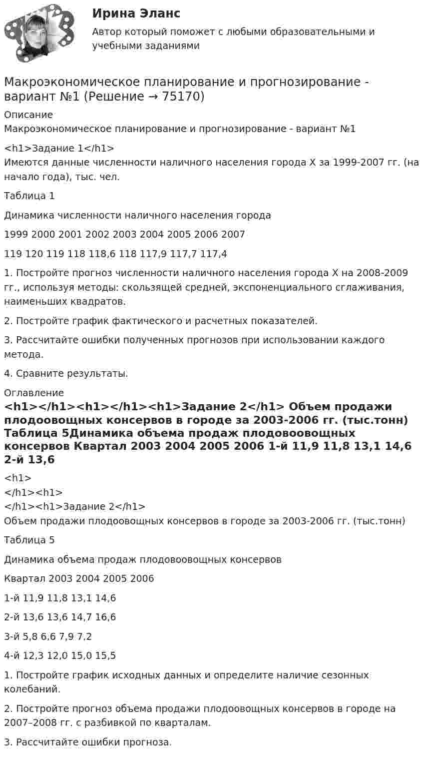     
            Описание
            Макроэкономическое планирование и прогнозирование - вариант №1 <h1>Задание 1</h1>	Имеются данные численности наличного населения города Х за 1999-2007 гг. (на начало года), тыс. чел. Таблица 1Динамика численности наличного населения города  1999  2000  2001  2002  2003  2004  2005  2006  2007    119  120  119  118  118,6  118 117,9  117,7  117,4   	1. Постройте прогноз численности наличного населения города Х на 2008-2009 гг., используя методы: скользящей средней, экспоненциального сглаживания, наименьших квадратов. 	2. Постройте график фактического и расчетных показателей. 	3. Рассчитайте ошибки полученных прогнозов при использовании каждого метода. 	4. Сравните результаты.  
            Оглавление
            <h1></h1><h1></h1><h1>Задание 2</h1>	Объем продажи плодоовощных консервов в городе за 2003-2006 гг. (тыс.тонн) Таблица 5Динамика объема продаж плодовоовощных консервов  Квартал  2003  2004  2005  2006    1-й  11,9  11,8  13,1  14,6    2-й  13,6  13,6  14,7  16,6    3-й  5,8  6,6  7,9  7,2    4-й  12,3  12,0  15,0  15,5   	1. Постройте график исходных данных и определите наличие сезонных колебаний. 	2. Постройте прогноз объема продажи плодоовощных консервов в городе на 2007–2008 гг. с разбивкой по кварталам. 	3. Рассчитайте ошибки прогноза.   
            
            
            Макроэкономическое планирование и прогнозирование  Вариант 4Макроэкономическое планирование и прогнозирование - вариант №1 💯 Макроэкономическое планирование и прогнозирование (все ответы на тест Синергия / МТИ / МосАП, ноябрь 2022)💯 Макроэкономическое планирование и прогнозирование (все ответы на тест Синергия / МТИ / МосАП, январь 2023)Макроэкономическое планирование и прогнозирование — Ответы на тест СинергияМакроэкономическое планирование и прогнозирование Ответы на тест Синергия МОИ МТИ💯 Макроэкономическое планирование и прогнозирование (ответы на тест Синергия / МОИ / МТИ / МосАП, ноябрь 2023)Макроэкономические показатели, измеряемые как количество ресурсов и  товаров на данный момент времени, называют показателями …Макроэкономический анализ и прогнозированиеМакроэкономический анализ и регулирование банковской сферы  - вариант №9 Макроэкономическое значение платежного баланса. Экономическая политика РФ в условиях плавающего обменного курса.Макроэкономическое планирование и прогнозированиеМакроэкономическое планирование и прогнозированиеМакроэкономическое планирование и прогнозирование