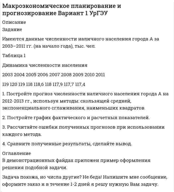 




Описание


Задание
Имеются данные численности наличного населения города Д за 2003–2011 гг. (на начало года), тыс. чел.
Таблица 1
Динамика численности населения
2003 2004 2005 2006 2007 2008 2009 2010 2011
58,8 58,7 59,0 59,0 58,8 58,3 57,9 57,5 56,9
 
1. Постройте прогноз численности наличного населения города на 2012-2013 гг., используя методы: скользящей средней, экспоненциального сглаживания, наименьших квадратов.
2. Постройте график фактического и расчетных показателей.
3. Рассчитайте ошибки полученных прогнозов при использовании каждого метода.
4. Сравните полученные результаты, сделайте вывод.





Список литературы


В демонстрационных файдах приложен пример оформления решения подобной задачи.
Задача похожа, но числа другие? Не беда! Напишите мне сообщение, оформите заказ и в течение 1-2 дней я решу нужную Вам задачу.



            
            
            Задание. Имеются данные, характеризующие уровень безработицы в регио-не, % Уровень безработицы Ян-варь Фев-раль Март Ап-рель Май Июнь Июль Ав-густ Сен-тябрь Ок-тябрь 2,99 2,66 2,63 2,56 2,40 2,22 1,97 1,72 1,56 1,42 1. Постройте прогноз уровня безработицы в регионе на ноябрь, декабрь, январь месяцы, используя методы: скользящей средней, экспоненциального сглаживания, наименьших квадратов.Задание Имеются данные численности наличного населения города А за 2003–2011 гг. (на начало года), тыс. чел. Таблица 1 Динамика численности населения 2003 2004 2005 2006 2007 2008 2009 2010 2011Задание Имеются данные численности наличного населения города Б за 2003–2011 гг. (на начало года), тыс. чел. Таблица 1 Динамика численности населения города Б 2003 2004 2005 2006 2007 2008 2009 2010 2011Задание. Имеются данные численности наличного населения города Д за 2003–2011 гг. (на начало года), тыс. чел. 2003 2004 2005 2006 2007 2008 2009 2010 2011 58,8 58,7 59,0 59,0 58,8 58,3 57,9 57,5 56,9 1. Постройте прогноз численности наличного населения города на 2012-2013 гг., используя методы: скользящей средней, экспоненциального сглаживания, наименьших квадратов.Задание Имеются данные численности наличного населения города Д за 2003–2011 гг. (на начало года), тыс. чел. Таблица 1 Динамика численности населения 2003 2004 2005 2006 2007 2008 2009 2010 2011Задание Имеются данные численности наличного населения города Уссурийска за 2009–2017 гг. (на начало года), тыс. чел.: 2009 2010 2011 2012 2013 2014 2015 2016 2017 439 437 433 413 409 407 403 399 395 На основе имеющейся статистической базы следуетзадание и презентацияЗадание из раздела 5. К началу октября на овощном складе хранилось А т овощей. Ежемесячно должно изыматься В т для продажи. Естественная ежемесячная убыль предполагается постоянной и равной р %. Определить, на сколько месяцев хватит запаса овощей. Вычисления досрочно прекратить после рассмотрения десятого месяца хранения (июля).Задание Изучив ст.ст.28 – 382 БК РФ, определите правомерность следующих действий: а) соглашением между министерством финансов РФ и администрацией Кемеровской области был определен особый порядок предоставления межбюджетных трансфертов из федерального бюджета бюджету Кемеровской области;Задание и исходные данные 4 Построение сетевой модели комплекса работ 5 Определение критического пути и расчет параметров сетевой модели 5 Оптимизация сетевой модели 10 Выводы 15 Список использованной литературы 16Задание. Имеются данные объема выпуска продукции предприятия за январь-ноябрь Ян-варь Февраль Март Ап-рель Май Июнь Июль Ав-густ Сен-тябрь Ок-тябрь но-ябрь 1406 1381 1207 1132 1009 988 971 967 959 1007 1105 1. Постройте прогноз объема выпуска продукции предприятия на декабрь текущего года и январь следующего года, используя методы: скользящей средней, экспоненциального сглаживания, наименьших квадратов.Задание Имеются данные о количестве продаж «Гарант-Екатеринбург» за тринадцать месяцев: Таблица 1 Объем продаж месяц количество продаж, шт.Задание Имеются данные о численности безработных в городе за январь-ноябрь Таблица 1 Динамика численности безработных Ян-варь Фев-раль Март Ап-рель Май Июнь Июль Ав-густ Сен-тябрь Ок-тябрь но-ябрьЗадание. Имеются данные о численности безработных в городе за январь-ноябрь, чел.: ян-варь фев-раль март ап-рель май июнь июль август сен-тябрь ок-тябрь но-ябрь 2360 2351 2041 1695 1489 1557 1236 1113 903 865 652