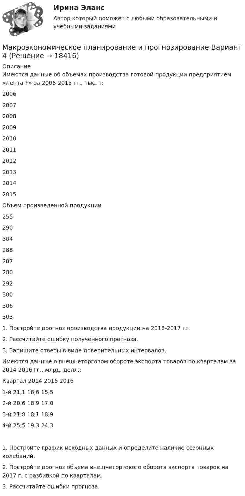      
          Описание
          	Имеются данные об объемах производства готовой продукции предприятием «Лента-Р» за 2006-2015 гг., тыс. т:  2006 2007 2008 2009 2010 2011 2012 2013 2014 2015   Объем произведенной продукции 255 290 304 288 287 280 292 300 306 303  	1. Постройте прогноз производства продукции на 2016-2017 гг.	2. Рассчитайте ошибку полученного прогноза.	3. Запишите ответы в виде доверительных интервалов.Имеются данные о внешнеторговом обороте экспорта товаров по кварталам за 2014-2016 гг., млрд. долл.:Квартал	2014	2015	20161-й	21,1	18,6	15,52-й	20,6	18,9	17,03-й	21,8	18,1	18,94-й	25,5	19,3	24,31. Постройте график исходных данных и определите наличие сезонных колебаний.2. Постройте прогноз объема внешнеторгового оборота экспорта товаров на 2017 г. с разбивкой по кварталам.3. Рассчитайте ошибки прогноза.  
            
            
            Макроэкономическое планирование и прогнозирование Вариант 1 (1 задачи) Н.В. Новикова, О.Г. ПоздееваМакроэкономическое планирование и прогнозирование  Вариант 4Макроэкономическое планирование и прогнозирование - вариант №1 💯 Макроэкономическое планирование и прогнозирование (все ответы на тест Синергия / МТИ / МосАП, ноябрь 2022)💯 Макроэкономическое планирование и прогнозирование (все ответы на тест Синергия / МТИ / МосАП, январь 2023)Макроэкономическое планирование и прогнозирование — Ответы на тест СинергияМакроэкономическое планирование и прогнозирование Ответы на тест Синергия МОИ МТИМакроэкономические показатели измерения результатов хозяйствования динамика в условиях экономических преобразованийМакроэкономические показатели, измеряемые как количество ресурсов и  товаров на данный момент времени, называют показателями …Макроэкономический анализ и прогнозированиеМакроэкономический анализ и регулирование банковской сферы  - вариант №9 Макроэкономическое значение платежного баланса. Экономическая политика РФ в условиях плавающего обменного курса.Макроэкономическое планирование и прогнозированиеМакроэкономическое планирование и прогнозирование