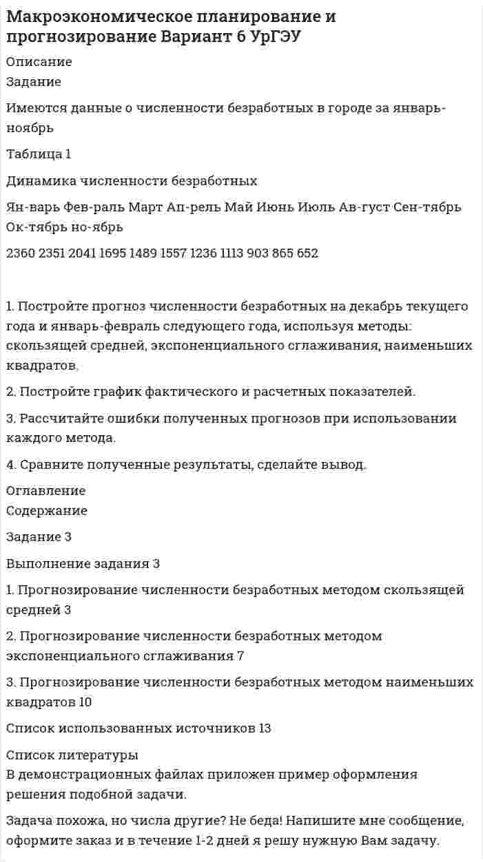 




Описание

Вариант 7
Задание. Имеются данные, характеризующие уровень безработицы в регио-не, %
Уровень безработицы
Ян-варь Фев-раль Март Ап-рель Май Июнь Июль Ав-густ Сен-тябрь Ок-тябрь
2,99 2,66 2,63 2,56 2,40 2,22 1,97 1,72 1,56 1,42
1. Постройте прогноз уровня безработицы в регионе на ноябрь, декабрь, январь месяцы, используя методы: скользящей средней, экспоненциального сглаживания, наименьших квадратов.
2. Постройте график фактического и расчетных показателей.
3. Рассчитайте ошибки полученных прогнозов при использовании каждого метода.
4. Сравните полученные результаты, сделайте вывод.


            
            
            Задание Имеются данные о количестве продаж «Гарант-Екатеринбург» за тринадцать месяцев: Таблица 1 Объем продаж месяц количество продаж, шт.Задание Имеются данные о численности безработных в городе за январь-ноябрь Таблица 1 Динамика численности безработных Ян-варь Фев-раль Март Ап-рель Май Июнь Июль Ав-густ Сен-тябрь Ок-тябрь но-ябрьЗадание. Имеются данные о численности безработных в городе за январь-ноябрь, чел.: ян-варь фев-раль март ап-рель май июнь июль август сен-тябрь ок-тябрь но-ябрь 2360 2351 2041 1695 1489 1557 1236 1113 903 865 652Задание Имеются данные по уровню ВВП, объему инвестиций в основной ка-питал (таблица 1): Таблица 1 Исходные данные Год ВВП, млрд. руб. Инвестиции в основной капитал, млрд. руб.Задание. Имеются данные, характеризующие уровень безработицы в регио-не, % Уровень безработицы Ян-варь Фев-раль Март Ап-рель Май Июнь Июль Ав-густ Сен-тябрь Ок-тябрь 2,99 2,66 2,63 2,56 2,40 2,22 1,97 1,72 1,56 1,42 1. Постройте прогноз уровня безработицы в регионе на ноябрь, декабрь, январь месяцы, используя методы: скользящей средней, экспоненциального сглаживания, наименьших квадратов.Задание Имеются данные численности наличного населения города А за 2003–2011 гг. (на начало года), тыс. чел. Таблица 1 Динамика численности населения 2003 2004 2005 2006 2007 2008 2009 2010 2011Задание Имеются данные численности наличного населения города Б за 2003–2011 гг. (на начало года), тыс. чел. Таблица 1 Динамика численности населения города Б 2003 2004 2005 2006 2007 2008 2009 2010 2011Задание Известны статистические данные по 36 строительным бригадам. Необходимо выяснить влияние различных факторов на величину накладных расходов в строительстве.. 4Задание из комплексной работы по математике. Статистическая таблицаЗадание из курса Менеджмент/СибУПК/100%Задание «Измерение горизонтальных углов способом приемов» По заданному варианту взять отсчеты на точки 1 и 2 при двух положениях круга. Показания отсчетного шкалового микроскопа приведены на рисунке 1. Результаты измерения горизонтальных углов занести в журнал и вычислить их значения (табл. 1).Задание из раздела 5. К началу октября на овощном складе хранилось А т овощей. Ежемесячно должно изыматься В т для продажи. Естественная ежемесячная убыль предполагается постоянной и равной р %. Определить, на сколько месяцев хватит запаса овощей. Вычисления досрочно прекратить после рассмотрения десятого месяца хранения (июля).Задание Изучив ст.ст.28 – 382 БК РФ, определите правомерность следующих действий: а) соглашением между министерством финансов РФ и администрацией Кемеровской области был определен особый порядок предоставления межбюджетных трансфертов из федерального бюджета бюджету Кемеровской области;Задание и исходные данные 4 Построение сетевой модели комплекса работ 5 Определение критического пути и расчет параметров сетевой модели 5 Оптимизация сетевой модели 10 Выводы 15 Список использованной литературы 16