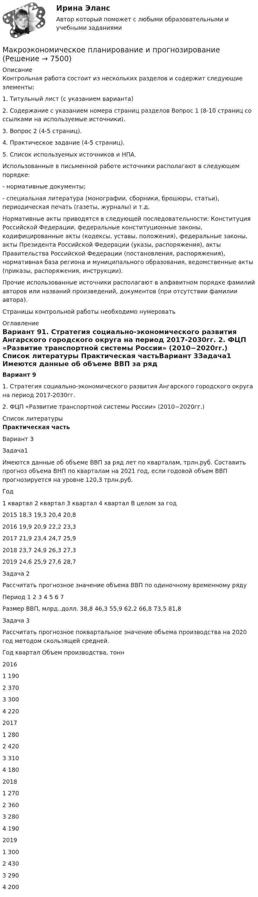     
          Описание
          	Контрольная работа состоит из нескольких разделов и содержит следующие элементы:	1.    Титульный лист (с указанием варианта) 	2.    Содержание с указанием номера страниц разделов Вопрос 1 (8-10 страниц со ссылками на используемые источники).	3.    Вопрос 2 (4-5 страниц).	4.    Практическое задание (4-5 страниц).	5.    Список используемых источников и НПА.	Использованные в письменной работе источники располагают в следующем порядке:-   нормативные документы;-   специальная литература (монографии, сборники, брошюры, статьи), периодическая печать (газеты, журналы) и т.д.Нормативные акты приводятся в следующей последовательности: Конституция Российской Федерации, федеральные конституционные законы, кодифицированные акты (кодексы, уставы, положения), федеральные законы, акты Президента Российской Федерации (указы, распоряжения), акты Правительства Российской Федерации (постановления, распоряжения), нормативная база региона и муниципального образования, ведомственные акты (приказы, распоряжения, инструкции). Прочие использованные источники располагают в алфавитном порядке фамилий авторов или названий произведений, документов (при отсутствии фамилии автора).Страницы контрольной работы необходимо нумеровать 
          Оглавление
          Вариант 91.       Стратегия социально-экономического развития Ангарского городского округа на  период 2017-2030гг. 2.       ФЦП «Развитие транспортной системы России» (2010−2020гг.) 
          Список литературы
          Практическая частьВариант 3Задача1	Имеются данные об объеме ВВП за ряд лет по кварталам, трлн.руб. Составить прогноз объема ВНП по кварталам на 2021 год, если годовой объем ВВП прогнозируется на уровне 120,3 трлн.руб.  Год 1 квартал 2 квартал 3 квартал 4 квартал В целом за год   2015 18,3 19,3 20,4 20,8     2016 19,9 20,9 22,2 23,3     2017 21,9 23,4 24,7 25,9     2018 23,7 24,9 26,3 27,3     2019 24,6 25,9 27,6 28,7    Задача 2 Рассчитать прогнозное значение объема ВВП по одиночному временному ряду   Период 1 2 3 4 5 6 7   Размер ВВП, млрд..долл. 38,8 46,3 55,9 62,2 66,8 73,5 81,8  Задача 3	Рассчитать прогнозное поквартальное значение объема производства на 2020 год методом скользящей средней.   Год квартал Объем производства, тонн   2016 1 190     2 370     3 300    4 2202017 1 2802 420 3 310 4 1802018 1 270 2 360     3 280     4 1902019 1 300     2 430     3 290     4 200 
            
            
            Макроэкономическое планирование и прогнозированиеМакроэкономическое планирование и прогнозированиеМакроэкономическое планирование и прогнозирование Вариант 1 (1 задачи) Н.В. Новикова, О.Г. ПоздееваМакроэкономическое планирование и прогнозирование  Вариант 4Макроэкономическое планирование и прогнозирование - вариант №1 💯 Макроэкономическое планирование и прогнозирование (все ответы на тест Синергия / МТИ / МосАП, ноябрь 2022)💯 Макроэкономическое планирование и прогнозирование (все ответы на тест Синергия / МТИ / МосАП, январь 2023)Макроэкономическая стабилизацияМакроэкономическая статистика - вариант №2Макроэкономические показатели измерения результатов хозяйствования динамика в условиях экономических преобразованийМакроэкономические показатели, измеряемые как количество ресурсов и  товаров на данный момент времени, называют показателями …Макроэкономический анализ и прогнозированиеМакроэкономический анализ и регулирование банковской сферы  - вариант №9 Макроэкономическое значение платежного баланса. Экономическая политика РФ в условиях плавающего обменного курса.