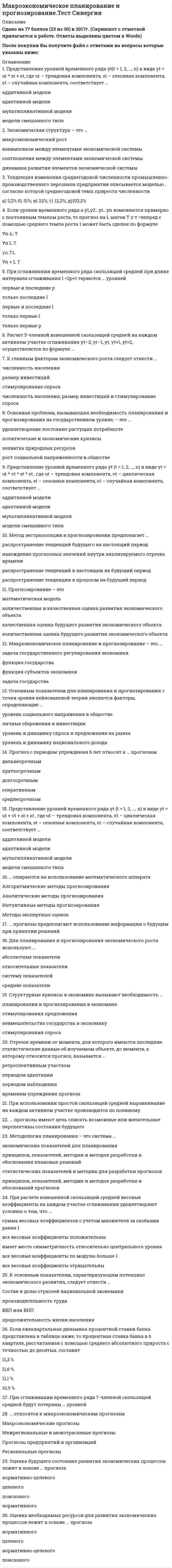    
          Описание
          48 вопросов с ответами к тестуСдано на 87 баллов из 100 Хорошо﻿Год сдачи - 2018-2021.После покупки Вы получите файл с ответами на вопросы которые указаны ниже:***(Если нужна помощь с другими предметами или сдачей тестов онлайн, пишите в личные сообщения) 
          Оглавление
          1. … экономическая политика опирается на оптимизацию рыночной экономики с помощью антиинфляционной политики и развития достижений научно-технического прогресса НеоклассическаяНеокейнсианскаяКейнсианскаяКлассическая2. Весовые коэффициенты при расчете взвешенной скользящей средней одинаковы при сглаживании каждого участка, как по полиному второго порядка, так и по полиному … порядка3. Представление уровней временного ряда yt(t = 1, 2, …, n) в виде yt = ut * st + εt, где ut – трендовая компонента, st – сезонная компонента, εt – случайная компонента, соответствует …аддитивной моделиадаптивной моделимультипликативной моделимодели смешанного типа4. Экономическая структура – это …макроэкономический роствзаимосвязи между элементами экономической системысоотношения между элементами экономической системыдинамика развития элементов экономической системы5. Тенденция изменения среднегодовой численности промышленно-производственного персонала предприятия описывается моделью Y^_t=231∙1,0222^t, согласно которой среднегодовой темп прироста численности2,2% 31%;22%; 12,2%;102,2%6. Если уровни временного ряда а y1,у2...yt...yn изменяются примерно с постоянным темпом роста, то прогноз на L шагов Ту т =вперед с помощью среднего темпа роста 1 может быть сделан по формулеУп-L-TУп Lyn.TУп + L Т7. При сглаживании временного ряда скользящей средней при длине интервала сглаживания l =2p+1 теряются … уровнейпервые и последние pтолько последние lпервые и последние lтолько первые lтолько первые p8. Расчет 5-членной взвешенной скользящей средней на каждом активном участке сглаживания yt–2, yt–1, yt, yt+1, yt+2, осуществляется по формуле …9. К главным факторам экономического роста следует отнести …численность населенияразмер инвестицийстимулирование спросачисленность населения, размер инвестиций и стимулирование спроса10. Основная проблема, вызывающая необходимость планирования и прогнозирования на государственном уровне, – это …нехватка природных ресурсоврост социальной напряженности в обществеудовлетворение постоянно растущих потребностейполитические и экономические кризисы11. Представление уровней временного ряда yt (t = 1, 2, …, n) в виде yt = ut * vt * st * εt , где ut – трендовая компонента, vt – циклическая компонента, st – сезонная компонента, εt – случайная компонента, соответствует …аддитивной моделиадаптивной моделимультипликативной моделимодели смешанного типа12. Метод экстраполяции в прогнозировании предполагает …распространение тенденций будущего на настоящий периоднахождение прогнозных значений внутри анализируемого отрезка временираспространение тенденций в настоящем на будущий периодраспространение тенденции в прошлом на будущий период13. Прогнозирование – этоматематическая модельколичественная и качественная оценка развития экономического объектакачественная оценка будущего развития экономического объектаколичественная оценка будущего развития экономического объекта14. Макроэкономическое планирование и прогнозирование – это …задача государственного регулирования экономикифункция государствафункция субъектов экономикизадача государства15. Основным показателем для планирования и прогнозирования с точки зрения кейнсианской теории являются факторы, определяющие …уровень социального напряжения в обществеличные сбережения и инвестицииуровень и динамику спроса и предложения на рынкеуровень и динамику национального дохода16. Прогноз с периодом упреждения 6 лет относят к … прогнозамдальнесрочным краткосрочным долгосрочнымоперативным среднесрочным 17. Представление уровней временного ряда yt (t = 1, 2, …, n) в виде yt = ut + vt + st + εt , где ut – трендовая компонента, vt – циклическая компонента, st – сезонная компонента, εt – случайная компонента, соответствует …аддитивной моделиадаптивной моделимультипликативной моделимодели смешанного типа18. … опираются на использование математического аппаратаАлгоритмические методы прогнозированияАналитические методы прогнозированияИнтуитивные методы прогнозированияМетоды экспертных оценок19. … прогнозы предполагают использование информации о будущем при принятии решенийПознавательныеДолгосрочныеУправленческиеВсе20. Для планирования и прогнозирования экономического роста используют …абсолютные показателиотносительные показателисистему показателейсредние показатели21. Структурные кризисы в экономике вызывают необходимость …планирования и прогнозирования в экономикестимулирования предложенияневмешательства государства в экономикустимулирования спроса22. Отрезок времени от момента, для которого имеются последние статистические данные об изучаемом объекте, до момента, к которому относится прогноз, называется …ретроспективным участкомпериодом адаптациипериодом наблюдениявременем упреждения прогноза23. При использовании простой скользящей средней выравнивание на каждом активном участке производится по полиному24. … прогнозы имеют цель описать возможные или желательные перспективы состояния будущегоВсеПознавательныеДолгосрочныеУправленческие25. Методология планирования – это система …экономических показателей для планированияпринципов, показателей, методик и методов разработки и обоснования плановых решенийстатистических показателей и методик для разработки прогнозовпринципов, показателей, методик и методов разработки и обоснований прогнозов26. При расчете взвешенной скользящей средней весовые коэффициенты на каждом участке сглаживания удовлетворяют условию о том, что …сумма весовых коэффициентов с учетом множителя за скобками равна 1все весовые коэффициенты положительныимеет место симметричность относительно центрального уровнявсе весовые коэффициенты по модулю больше 1все весовые коэффициенты отрицательны27. К основным показателям, характеризующим потенциал экономического развития, следует отнести …Состав и долю отраслей национальной экономикипроизводительность трудаВВП или ВНПпродолжительность жизни населения28. Если ежеквартальная динамика процентной ставки банка представлена в таблице ниже, то процентная ставка банка в 6 квартале, рассчитанная с помощью среднего абсолютного прироста с точностью до десятых, составит11,3 %  11,6 %.11,1 %10,9 %29. При сглаживании временного ряда 7-членной скользящей средней будут потеряны … уровней30. … относятся к микроэкономическим прогнозамМакроэкономические прогнозыМежрегиональные и межотраслевые прогнозыПрогнозы предприятий и организацийРегиональные прогнозы31. Оценка будущего состояния развития экономических процессов лежит в основе … прогнозанормативно-целевого целевого поискового нормативного 32. Оценка необходимых ресурсов для развития экономических процессов лежит в основе … прогнозанормативного целевого нормативно-целевого поискового 33. 11. Более гладкий временной ряд будет получен при использовании … простой скользящей средней 3-членной5-членной19-членной7-членной11-членной34. Если при использовании скользящей средней были потеряны 3-го уровня в начале и 3-го уровня в конце временного ряда, то для сглаживания использовалась … скользящая средняя11-членная5-членная19-членная3-членная7-членная35. Расчет 7-членной взвешенной скользящей средней на каждом активном участке сглаживания yt–3, yt–2, yt-1, yt+1, yt+2, yt+3 осуществляется по формуле …36. Исходя из ежеквартальной динамики процентной ставки банка (представлена в таблице), прогноз процентной ставки банка в 6 квартале, рассчитанный с помощью среднего темпа роста с точностью до десятых, равен …Текущий номер    1 2  3 4 5 квартала,t   yt, % 7,3  8 8,8 9,7 10,7 11,8 %11,6 %10,9 %11,5 %11,1%37. Предмет изучения дисциплины «Макроэкономическое планирование и прогнозирование» – это …совокупность макроэкономических показателейсовокупность методов планирования и прогнозирования макроэкономических показателейфедеральные министерства и ведомства, составляющие планы и прогнозымакроэкономика38. Стратегия стимулирования экономического роста на основе неоклассической теории характеризуется … подходоммакроэкономическиммикроэкономическиммеждународнымрегиональным39. Если уровни временного ряда y1,у2...,yt...,yn изменяются примерно с постоянным темпом роста, то прогноз на один шаг вперед с помощью среднего темпа роста может быть сделан по формуле Y^ n+1=⋯40. Макроэкономическое развитие – это …рост качества и уровня жизниэкономический рост, структурные изменения в экономике, рост уровня жизни населенияэкономический ростструктурные изменения в экономике41. Главной отличительной чертой современной рыночной экономической системы является …минимальное воздействие государства на развитие национальной экономикиотсутствие воздействия государства на развитие национальной экономикиактивное воздействие государства на развитие национальной экономикито, что рыночная система не предполагает вмешательство государства в экономику42. В странах с рыночной экономикой инструментом воздействия на экономику является … планированиедирективноеинтуитивноенормативноеиндикативное43. Для планирования экономического роста используют …абсолютные показателисистему статистических показателейотносительные показателисредние показатели44. Для прогнозирования экономического роста необходимо измерить его, используя … показателипорядковыеальтернативныеноминальныеколичественные45. Отраслевая структура развитых стран характеризуется повышением доли … тяжелой промышленностисферы услугсельского и лесного хозяйствадобывающих отраслей46. Наибольшей эффективностью характеризуется такой тип экономического роста, как … ростинтенсивно-экстенсивныйинтенсивныйэкстенсивныймакроэкономический47. При сглаживании временного ряда 11-членной скользящей средней теряются … уровнейтолько последние 11только первые 11только первые 5первые и последние 5первые и последние 1148. Макроэкономическое планирование – это научное предвидение уровня развития и результатов функционирования … отраслей и регионовэкономикиэкономики мировойэкономики фирм и организаций 
          Список литературы
          1 Важно!. Информация по изучению курса 2 Тема 1. Научные основы планирования и прогнозирования 3 Тема 2. Методы прогнозирования в экономике 4 Тема З. Макроэкономическое планирование 
            
            
            Макроэкономическое планирование и прогнозирование (тест с ответами Синергия)Максимальное значение момент сил, действующий на электрический диполь в однородном электрическом поле, принимает, если угол между дипольным моментом и силовой линией поля равенМаксимальное значение проекции вектора орбитального момента импульса на направление внешнего магнитного поля у электрона, принадлежащего одной из электронных подоболочек атома, равно ħ. Величина L этого вектора равна:Максимальное значение проекции вектора орбитального момента импульса на направление внешнего магнитного поля у электрона, принадлежащего одной из электронных подоболочек атома, равно ħ. Величина L этого вектора равна:...Максимальный угол наклона плоскости к горизонту, при котором груз, находящийся на плоскости остается в покое, равен 310. Определить коэффициент трения скольжения.Максимизация рыночной стоимости предприятия – это …Маленький пластилиновый шарик массы m1движется горизонтально со скоростью . Перпендикулярно к направлению его движения летит второй шарик массы m2со скоростью и сталкивается с первым. Шарики слипаются и далее движутся вместе. Найдите величинуМакроэкономика тест СИНЕРГИЯМакроэкономика.Тест СинергияМакроэкономика (тест с ответами Синергия)Макроэкономика(тест,хорошо 77 из 100)Макроэкономика ТУСУР 1 курс Ответы к тестуМакроэкономическое планирование и прогнозирование (все ответы на тест Синергия)Макроэкономическое планирование и прогнозирование (синергия тест 30 вопросов).