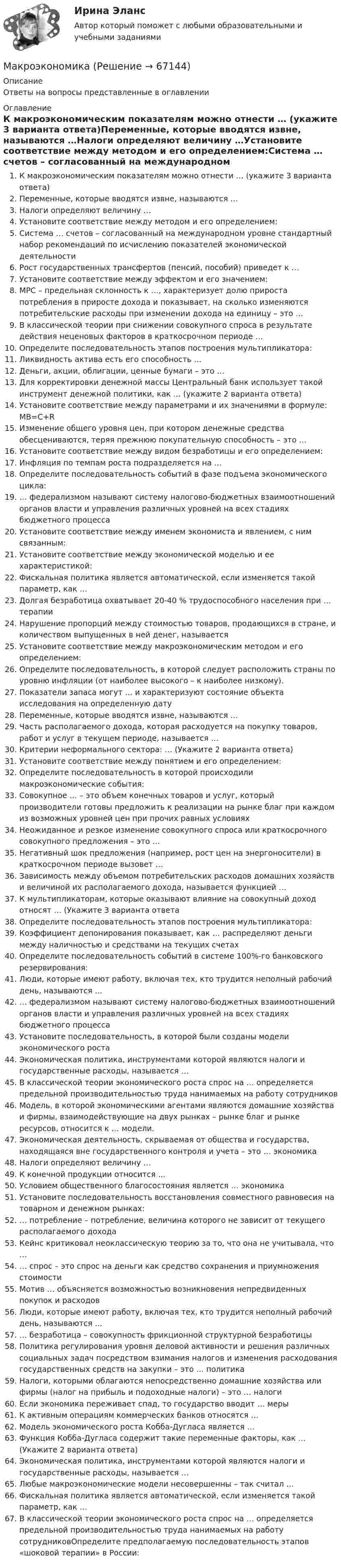     
            Описание
            Ответы на вопросы представленные в оглавлении 
            Оглавление
            К макроэкономическим показателям можно отнести … (укажите 3 варианта ответа)Переменные, которые вводятся извне, называются …Налоги определяют величину …Установите соответствие между методом и его определением:Система … счетов – согласованный на международном уровне стандартный набор рекомендаций по исчислению показателей экономической деятельностиРост государственных трансфертов (пенсий, пособий) приведет к …Установите соответствие между эффектом и его значением:MPC – предельная склонность к …, характеризует долю прироста потребления в приросте дохода и показывает, на сколько изменяются потребительские расходы при изменении дохода на единицу – это …В классической теории при снижении совокупного спроса в результате действия неценовых факторов в краткосрочном периоде …Определите последовательность этапов построения мультипликатора:Ликвидность актива есть его способность …Деньги, акции, облигации, ценные бумаги – это …Для корректировки денежной массы Центральный банк использует такой инструмент денежной политики, как … (укажите 2 варианта ответа)Установите соответствие между параметрами и их значениями в формуле: MB=C+RИзменение общего уровня цен, при котором денежные средства обесцениваются, теряя прежнюю покупательную способность – это …Установите соответствие между видом безработицы и его определением:Инфляция по темпам роста подразделяется на …Определите последовательность событий в фазе подъема экономического цикла:… федерализмом называют систему налогово-бюджетных взаимоотношений органов власти и управления различных уровней на всех стадиях бюджетного процессаУстановите соответствие между именем экономиста и явлением, с ним связанным:Установите соответствие между экономической моделью и ее характеристикой:Фискальная политика является автоматической, если изменяется такой параметр, как …Долгая безработица охватывает 20-40 % трудоспособного населения при … терапииНарушение пропорций между стоимостью товаров, продающихся в стране, и количеством выпущенных в ней денег, называется Установите соответствие между макроэкономическим методом и его определением:Определите последовательность, в которой следует расположить страны по уровню инфляции (от наиболее высокого – к наиболее низкому).Показатели запаса могут … и характеризуют состояние объекта исследования на определенную датуПеременные, которые вводятся извне, называются …Часть располагаемого дохода, которая расходуется на покупку товаров, работ и услуг в текущем периоде, называется …Критерии неформального сектора: … (Укажите 2 варианта ответа)Установите соответствие между понятием и его определением:Определите последовательность в которой происходили макроэкономические события:Совокупное … – это объем конечных товаров и услуг, который производители готовы предложить к реализации на рынке благ при каждом из возможных уровней цен при прочих равных условияхНеожиданное и резкое изменение совокупного спроса или краткосрочного совокупного предложения – это …Негативный шок предложения (например, рост цен на энергоносители) в краткосрочном периоде вызовет …Зависимость между объемом потребительских расходов домашних хозяйств и величиной их располагаемого дохода, называется функцией …К мультипликаторам, которые оказывают влияние на совокупный доход относят … (Укажите 3 варианта ответаОпределите последовательность этапов построения мультипликатора:Коэффициент депонирования показывает, как … распределяют деньги между наличностью и средствами на текущих счетахОпределите последовательность событий в системе 100%-го банковского резервирования:Люди, которые имеют работу, включая тех, кто трудится неполный рабочий день, называются …… федерализмом называют систему налогово-бюджетных взаимоотношений органов власти и управления различных уровней на всех стадиях бюджетного процессаУстановите последовательность, в которой были созданы модели экономического ростаЭкономическая политика, инструментами которой являются налоги и государственные расходы, называется …В классической теории экономического роста спрос на … определяется предельной производительностью труда нанимаемых на работу сотрудниковМодель, в которой экономическими агентами являются домашние хозяйства и фирмы, взаимодействующие на двух рынках – рынке благ и рынке ресурсов, относится к … модели.Экономическая деятельность, скрываемая от общества и государства, находящаяся вне государственного контроля и учета – это … экономикаНалоги определяют величину …К конечной продукции относится …Условием общественного благосостояния является … экономикаУстановите последовательность восстановления совместного равновесия на товарном и денежном рынках:… потребление – потребление, величина которого не зависит от текущего располагаемого доходаКейнс критиковал неоклассическую теорию за то, что она не учитывала, что …… спрос – это спрос на деньги как средство сохранения и приумножения стоимостиМотив … объясняется возможностью возникновения непредвиденных покупок и расходовЛюди, которые имеют работу, включая тех, кто трудится неполный рабочий день, называются …… безработица – совокупность фрикционной структурной безработицыПолитика регулирования уровня деловой активности и решения различных социальных задач посредством взимания налогов и изменения расходования государственных средств на закупки – это … политикаНалоги, которыми облагаются непосредственно домашние хозяйства или фирмы (налог на прибыль и подоходные налоги) – это … налогиЕсли экономика переживает спад, то государство вводит … мерыК активным операциям коммерческих банков относятся …Модель экономического роста Кобба-Дугласа является …Функция Кобба-Дугласа содержит такие переменные факторы, как … (Укажите 2 варианта ответа)Экономическая политика, инструментами которой являются налоги и государственные расходы, называется …Любые макроэкономические модели несовершенны – так считал …Фискальная политика является автоматической, если изменяется такой параметр, как …В классической теории экономического роста спрос на … определяется предельной производительностью труда нанимаемых на работу сотрудниковОпределите предполагаемую последовательность этапов «шоковой терапии» в России:  
            
            
            МакроэкономикаМакроэкономикаМакроэкономикаМакроэкономикаМакроэкономика  10 Вариант Рейтинговая Работа ВиттеМакроэкономика  11 Вариант Рейтинговая Работа ВиттеМакроэкономика (1/1) ММУ 2024гМакетирование СинергияМакеты дела об административных правонарушениях по ч.1 ст. 18.16 КоАП РБ,  ч. 4 ст. 13.11 КоАП РБ, ст. 25.6 КоАП РБМакрокинетика химических процессов ТПУМакроструктура древесины включает:макроэкономика МакроэкономикаМакроэкономика