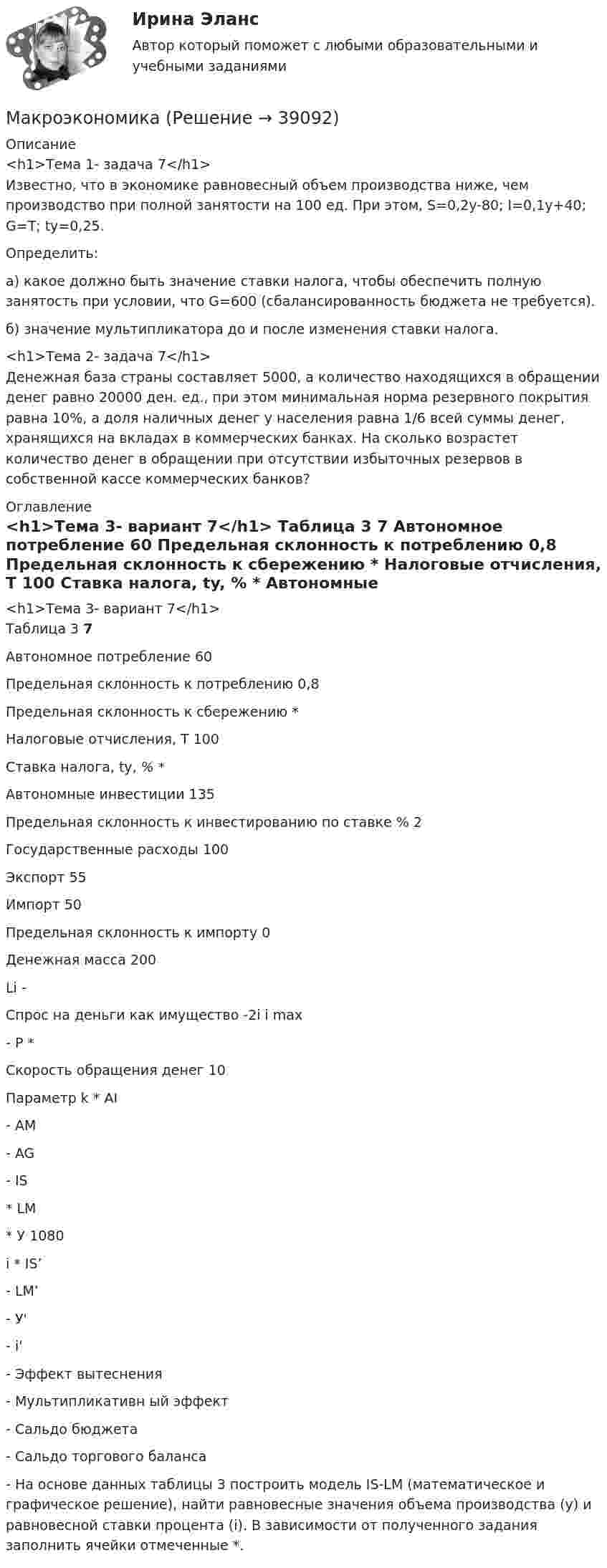      
          Описание
          <h1>Тема 1- задача 7</h1>	Известно, что в экономике равновесный объем производства ниже, чем производство при полной занятости на 100 ед. При этом, S=0,2y-80; I=0,1y+40; G=T; ty=0,25.	Определить:	а) какое должно быть значение ставки налога, чтобы обеспечить полную занятость при условии, что G=600 (сбалансированность бюджета не требуется).	б) значение мультипликатора до и после изменения ставки налога.<h1>Тема 2- задача 7</h1>	Денежная база страны составляет 5000, а количество находящихся в обращении денег равно 20000 ден. ед., при этом минимальная норма резервного покрытия равна 10%, а доля наличных денег у населения равна 1/6 всей суммы денег, хранящихся на вкладах в коммерческих банках. На сколько возрастет количество денег в обращении при отсутствии избыточных резервов в собственной кассе коммерческих банков? 
          Оглавление
          <h1>Тема 3- вариант 7</h1>	Таблица 3    7   Автономное потребление 60   Предельная склонность к потреблению 0,8   Предельная склонность к сбережению *   Налоговые отчисления, T 100   Ставка налога, ty, % *   Автономные инвестиции 135   Предельная склонность к инвестированию по ставке % 2   Государственные расходы 100   Экспорт 55   Импорт 50   Предельная склонность к импорту 0   Денежная масса 200   Li -   Спрос на деньги как имущество -2i   i max -   P *   Скорость обращения денег 10   Параметр k *   AI -   АМ -   AG -   IS *   LM *   У 1080   i *   IS’ -   LM’ -   У' -   i' -   Эффект вытеснения -   Мультипликативн ый эффект -   Сальдо бюджета -   Сальдо торгового баланса -  	На основе данных таблицы 3 построить модель IS-LM (математическое и графическое решение), найти равновесные значения объема производства (y) и равновесной ставки процента (i). В зависимости от полученного задания заполнить ячейки отмеченные *. 
            
            
            МакроэкономикаМакроэкономикаМакроэкономикаМакроэкономикаМакроэкономикаМакроэкономикаМакроэкономика  10 Вариант Рейтинговая Работа ВиттеМакет дела по ст. 12.29 КоАП РФМакетирование и верстка многостраничных изданий, 4 семестр. Зачёт (97/100 и 100/100)Макетирование СинергияМакеты дела об административных правонарушениях по ч.1 ст. 18.16 КоАП РБ,  ч. 4 ст. 13.11 КоАП РБ, ст. 25.6 КоАП РБМакрокинетика химических процессов ТПУМакроструктура древесины включает:макроэкономика 