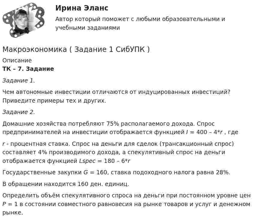     
          Описание
          ТК – 7. Задание Задание 1. Чем автономные инвестиции отличаются от индуцированных инвестиций? Приведите примеры тех и других.   Задание 2.  Домашние хозяйства потребляют 75% располагаемого дохода. Спрос предпринимателей на инвестиции отображается функцией I = 400 – 4*r , гдеr - процентная ставка. Спрос на деньги для сделок (трансакционный спрос) составляет 4% производимого дохода, а спекулятивный спрос на деньги отображается функцией Lspec =  180 – 6*rГосударственные закупки G = 160, ставка подоходного налога равна 28%. В обращении находится 160 ден. единиц.Определить объём спекулятивного спроса на деньги при постоянном уровне цен Р = 1 в состоянии совместного равновесия на рынке товаров и услуг и денежном рынке.  
            
            
            Макроэкономика, задание 1Макроэкономика ( Задание 1 СибУПК )Макроэкономика ЗАДАНИЕ 1 СИБУПКМакроэкономика, задание 2Макроэкономика ( Задание 2 СибУПК )Макроэкономика ЗАДАНИЕ 2 СИБУПКМакроэкономика  задание   7 и 14Макроэкономика  - вариант №5 - Практическое задание 1 -6Макроэкономика  вариант № 6Макроэкономика - Вариант №6 - Практическое задание 1 -6Макроэкономика - Вариант №8 - Практическое задание 1 -6Макроэкономика  ВСЕ ЗАДАНИЯ Макроэкономика  ВСЕ ЗАДАНИЯ Макроэкономика ВСЕ ЗАДАНИЯ