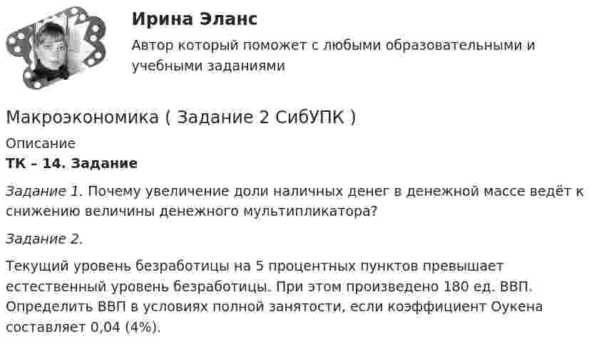     
          Описание
          ТК – 14. Задание Задание 1. Почему увеличение доли наличных денег в денежной массе ведёт к снижению величины денежного мультипликатора?  Задание 2.  Текущий уровень безработицы на 5 процентных пунктов превышает естественный уровень безработицы. При этом произведено 180 ед. ВВП. Определить ВВП в условиях полной занятости, если коэффициент Оукена составляет 0,04 (4%).  
            
            
            Макроэкономика, задание 2Макроэкономика ( Задание 2 СибУПК )Макроэкономика ЗАДАНИЕ 2 СИБУПКМакроэкономика  задание   7 и 14МАКРОЭКОНОМИКА задачаМакроэкономика: задачи для практических работ / сост. Г.А. ДомащенкоМакроэкономика и государственное управление. Макроэкономика - Вариант №8 - Практическое задание 1 -6Макроэкономика  ВСЕ ЗАДАНИЯ Макроэкономика  ВСЕ ЗАДАНИЯ Макроэкономика ВСЕ ЗАДАНИЯ Макроэкономика в системе целей выделяет:Макроэкономика, задание 1Макроэкономика ( Задание 1 СибУПК )