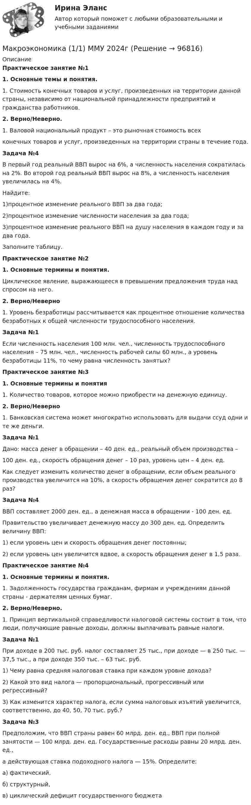      
            Описание
            Практическое занятие №11.   Основные темы и понятия.1. Стоимость конечных товаров и услуг, произведенных на территории данной страны, независимо от национальной принадлежности предприятий и гражданства работников.2.   Верно/Неверно.1. Валовой национальный продукт – это рыночная стоимость всехконечных товаров и услуг, произведенных на территории страны в течение года.Задача №4В первый год реальный ВВП вырос на 6%, а численность населения сократилась на 2%. Во второй год реальный ВВП вырос на 8%, а численность населения увеличилась на 4%.Найдите:1)процентное изменение реального ВВП за два года;2)процентное изменение численности населения за два года;3)процентное изменение реального ВВП на душу населения в каждом году и за два года.Заполните таблицу.Практическое занятие №21.   Основные термины и понятия.Циклическое явление, выражающееся в превышении предложения труда над спросом на него.2.   Верно/Неверно1. Уровень безработицы рассчитывается как процентное отношение количества безработных к общей численности трудоспособного населения.Задача №1Если численность населения 100 млн. чел., численность трудоспособного населения – 75 млн. чел., численность рабочей силы 60 млн., а уровень безработицы 11%, то чему равна численность занятых?Практическое занятие №3  1.   Основные термины и понятия1. Количество товаров, которое можно приобрести на денежную единицу.2.   Верно/Неверно1. Банковская система может многократно использовать для выдачи ссуд одни и те же деньги.Задача №1Дано: масса денег в обращении – 40 ден. ед., реальный объем производства –100 ден. ед., скорость обращения денег – 10 раз, уровень цен – 4 ден. ед.Как следует изменить количество денег в обращении, если объем реального производства увеличится на 10%, а скорость обращения денег сократится до 8 раз?Задача №4ВВП составляет 2000 ден. ед., а денежная масса в обращении - 100 ден. ед.Правительство увеличивает денежную массу до 300 ден. ед. Определить величину ВВП:1) если уровень цен и скорость обращения денег постоянны;2) если уровень цен увеличится вдвое, а скорость обращения денег в 1,5 раза.Практическое занятие №41.   Основные термины и понятия.1. Задолженность государства гражданам, фирмам и учреждениям данной страны - держателям ценных бумаг.2.   Верно/Неверно.1. Принцип вертикальной справедливости налоговой системы состоит в том, что люди, получающие равные доходы, должны выплачивать равные налоги.Задача №1При доходе в 200 тыс. руб. налог составляет 25 тыс., при доходе — в 250 тыс. — 37,5 тыс., а при доходе 350 тыс. – 63 тыс. руб.1) Чему равна средняя налоговая ставка при каждом уровне дохода?2) Какой это вид налога — пропорциональный, прогрессивный или регрессивный?3) Как изменится характер налога, если сумма налоговых изъятий увеличится, соответственно, до 40, 50, 70 тыс. руб.?Задача №3Предположим, что ВВП страны равен 60 млрд. ден. ед., ВВП при полной занятости — 100 млрд. ден. ед. Государственные расходы равны 20 млрд. ден. ед., а действующая ставка подоходного налога — 15%. Определите:а) фактический,б) структурный,в) циклический дефицит государственного бюджета   
            
            
            Макроэкономика  11 Вариант Рейтинговая Работа ВиттеМакроэкономика (1/1) ММУ 2024гМакроэкономика (128 вопросов)Макроэкономика 1,2 заданиеМакроэкономика 1 контрольнаяМакроэкономика 1 курс 2 семестр Макроэкономика 2022 / Синергия (МОИ, МТИ, МОСАП) / 95 вопросов с ответами / Результаты 83-90%МакроэкономикаМакроэкономикаМакроэкономикаМакроэкономикаМакроэкономикаМакроэкономикаМакроэкономика