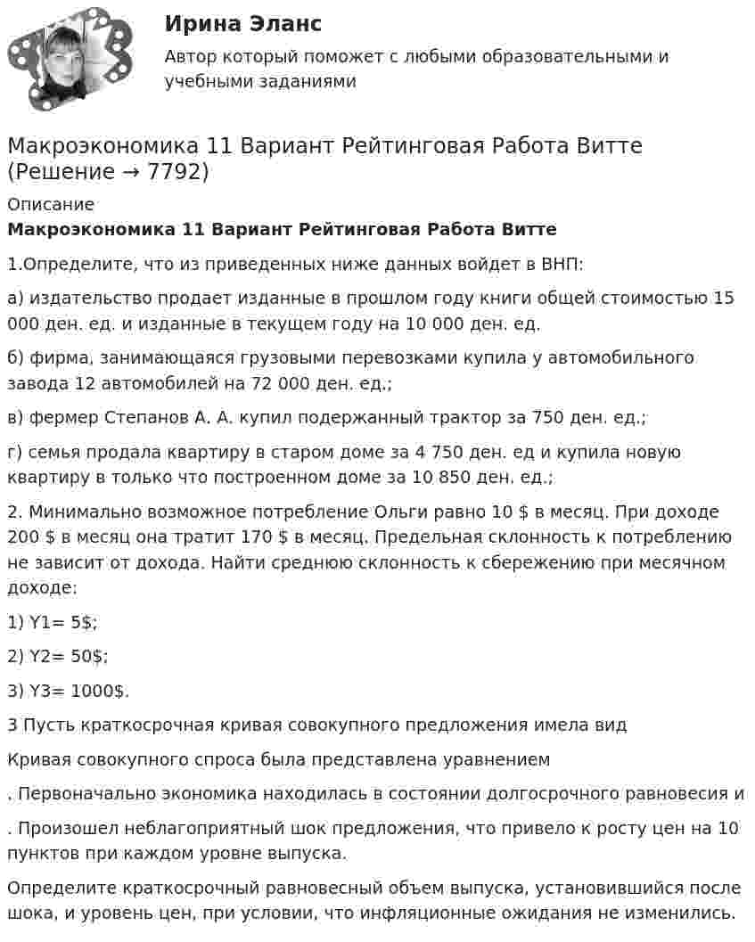     
          Описание
          Макроэкономика 11 Вариант Рейтинговая Работа Витте﻿1.Определите, что из приведенных ниже данных войдет в ВНП:а) издательство продает изданные в прошлом году книги общей стоимостью 15 000 ден. ед. и изданные в текущем году на 10 000 ден. ед.б) фирма, занимающаяся грузовыми перевозками купила у автомобильного завода 12 автомобилей на 72 000 ден. ед.;в) фермер Степанов А. А. купил подержанный трактор за 750 ден. ед.;г) семья продала квартиру в старом доме за 4 750 ден. ед и купила новую квартиру в только что построенном доме за 10 850 ден. ед.; 2. Минимально возможное потребление Ольги равно 10 $ в месяц. При доходе 200 $ в месяц она тратит 170 $ в месяц. Предельная склонность к потреблению не зависит от дохода. Найти среднюю склонность к сбережению при месячном доходе:1) Y1= 5$;2) Y2= 50$;3) Y3= 1000$. 3 Пусть краткосрочная кривая совокупного предложения имела вид  Кривая совокупного спроса была представлена уравнением . Первоначально экономика находилась в состоянии долгосрочного равновесия и . Произошел неблагоприятный шок предложения, что привело к росту цен на 10 пунктов при каждом уровне выпуска.Определите краткосрочный равновесный объем выпуска, установившийся после шока, и уровень цен, при условии, что инфляционные ожидания не изменились.  
            
            
            Макроэкономика  10 Вариант Рейтинговая Работа ВиттеМакроэкономика  11 Вариант Рейтинговая Работа ВиттеМакроэкономика (1/1) ММУ 2024гМакроэкономика (128 вопросов)Макроэкономика 1,2 заданиеМакроэкономика 1 контрольнаяМакроэкономика 1 курс 2 семестр макроэкономика МакроэкономикаМакроэкономикаМакроэкономикаМакроэкономикаМакроэкономикаМакроэкономика