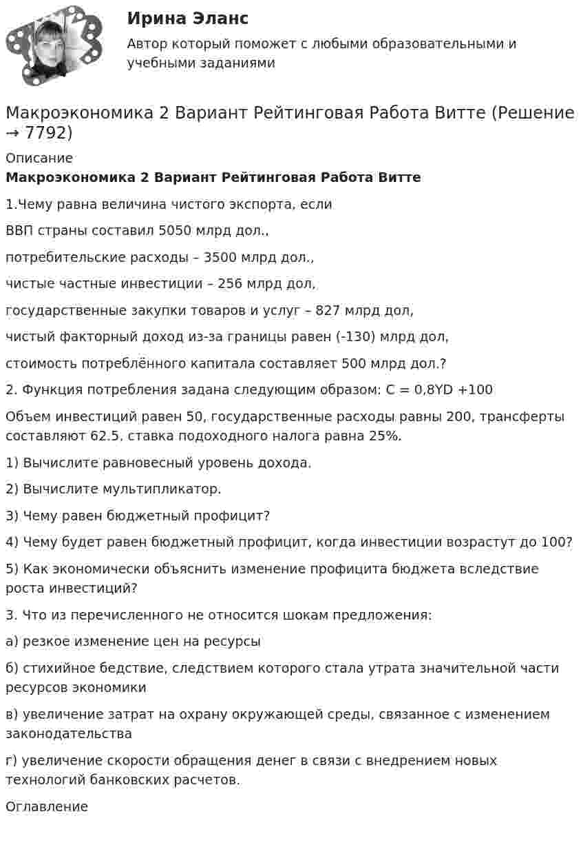     
          Описание
          Макроэкономика 2 Вариант Рейтинговая Работа Витте1.Чему равна величина чистого экспорта, еслиВВП страны составил 5050 млрд дол.,потребительские расходы – 3500 млрд дол.,чистые частные инвестиции – 256 млрд дол,государственные закупки товаров и услуг – 827 млрд дол,чистый факторный доход из-за границы равен (-130) млрд дол,стоимость потреблённого капитала составляет 500 млрд дол.? 2. Функция потребления задана следующим образом: C = 0,8YD +100Объем инвестиций равен 50, государственные расходы равны 200, трансферты составляют 62.5, ставка подоходного налога равна 25%.1) Вычислите равновесный уровень дохода.2) Вычислите мультипликатор.3) Чему равен бюджетный профицит?4) Чему будет равен бюджетный профицит, когда инвестиции возрастут до 100?5) Как экономически объяснить изменение профицита бюджета вследствие роста инвестиций?3. Что из перечисленного не относится шокам предложения:а) резкое изменение цен на ресурсыб) стихийное бедствие, следствием которого стала утрата значительной части ресурсов экономикив) увеличение затрат на охрану окружающей среды, связанное с изменением законодательстваг) увеличение скорости обращения денег в связи с внедрением новых технологий банковских расчетов. 
          Оглавление
           
            
            
            Макроэкономика (2 вариант)Макроэкономика  2 Вариант Рейтинговая Работа ВиттеМакроэкономика 4 вариантМакроэкономика  6 Вариант Рейтинговая Работа Витте✅ Макроэкономика 78 вопросов СИНЕРГИЯ МТИ 2022✅ Макроэкономика 93 вопроса СИНЕРГИЯ МТИ 2022Макроэкономика_в6_пр1Макроэкономика  11 Вариант Рейтинговая Работа ВиттеМакроэкономика (1/1) ММУ 2024гМакроэкономика (128 вопросов)Макроэкономика 1,2 заданиеМакроэкономика 1 контрольнаяМакроэкономика 1 курс 2 семестр Макроэкономика 2022 / Синергия (МОИ, МТИ, МОСАП) / 95 вопросов с ответами / Результаты 83-90%