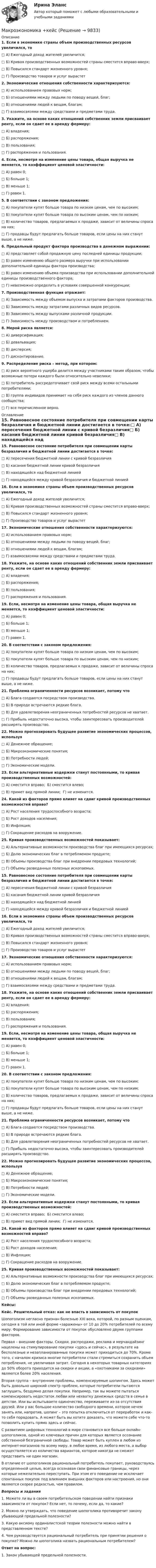      
          Описание
          1.  Если в экономике страны объем производственных ресурсов увеличился, то□        А) Ежегодный доход жителей увеличится;□        Б) Кривая производственных возможностей страны сместится вправо-вверх;□        В) Повысился стандарт жизненного уровня;□        Г) Производство товаров и услуг вырастет2.  Экономические отношения собственности характеризуются:□        А) использованием правовых норм;□        Б) отношениями между людьми по поводу вещей, благ;□        В) отношениями людей к вещам, благам;□        Г) взаимосвязями между средствами и предметами труда. 3.  Укажите, на основе каких отношений собственник земли присваивает ренту, если он сдает ее в аренду фермеру:□        А) владения;□        Б) распоряжения;□        В) пользования;□        Г) распоряжения и пользования. 4.  Если, несмотря на изменение цены товара, общая выручка не меняется, то коэффициент ценовой эластичности:□        А) равен 0;□        Б) больше 1;□        В) меньше 1;□        Г) равен 1.5.  В соответствии с законом предложения:□        А) покупатели купят больше товара по низким ценам, чем по высоким;□        Б) покупатели купят больше товара по высоким ценам, чем по низким;□        В) количество товаров, предлагаемых к продаже, зависит от величины спроса на них;□        Г) продавцы будут предлагать больше товаров, если цены на них станут выше, а не ниже.6.  Предельный продукт фактора производства в денежном выражении:□        А) представляет собой продажную цену последней единицы продукции;□        Б) равен изменению общего размера выручки при использовании дополнительной единицы фактора производства;□        В) равен изменению объема производства при использовании дополнительной единицы производственного фактора;□        Г) невозможно определить в условиях совершенной конкуренции;7.  Производственная функция отражает:□        А) Зависимость между объемом выпуска и затратами факторов производства.□        Б) Зависимость между затратами различных видов ресурсов.□        В) Зависимость между выпусками различной продукции.□        Г) Зависимость между производством и потреблением.8.  Мерой риска является:□        А) диверсификация;□        Б) девальвация;□        В) дисперсия;□        Г) дисконтирование.9.  Распределение риска – метод, при котором:□        А) риск вероятного ущерба делится между участниками таким образом, чтобы возможные потери каждого были относительно невелики;□        Б) потребитель рассредоточивает свой риск между всеми остальными потребителями;□        В) группа индивидов принимает на себя риск каждого из членов данного сообщества;□        Г) все перечисленное верно. 
          Оглавление
          15.      Равновесное состояние потребителя при совмещении карты безразличия и бюджетной линии достигается в точке:□        А) пересечения бюджетной линии с кривой безразличия□        Б) касания бюджетной линии кривой безразличия□        В) находящейся над бюджетной линией□        Г) находящейся между кривой безразличия и бюджетной линией16.      Если в экономике страны объем производственных ресурсов увеличился, то□        А) Ежегодный доход жителей увеличится;□        Б) Кривая производственных возможностей страны сместится вправо-вверх;□        В) Повысился стандарт жизненного уровня;□        Г) Производство товаров и услуг вырастет17.      Экономические отношения собственности характеризуются:□        А) использованием правовых норм;□        Б) отношениями между людьми по поводу вещей, благ;□        В) отношениями людей к вещам, благам;□        Г) взаимосвязями между средствами и предметами труда. 18.      Укажите, на основе каких отношений собственник земли присваивает ренту, если он сдает ее в аренду фермеру:□        А) владения;□        Б) распоряжения;□        В) пользования;□        Г) распоряжения и пользования. 19.      Если, несмотря на изменение цены товара, общая выручка не меняется, то коэффициент ценовой эластичности:□        А) равен 0;□        Б) больше 1;□        В) меньше 1;□        Г) равен 1.20.      В соответствии с законом предложения:□        А) покупатели купят больше товара по низким ценам, чем по высоким;□        Б) покупатели купят больше товара по высоким ценам, чем по низким;□        В) количество товаров, предлагаемых к продаже, зависит от величины спроса на них;□        Г) продавцы будут предлагать больше товаров, если цены на них станут выше, а не ниже.21.      Проблема ограниченности ресурсов возникает, потому что□        А) Блага создаются посредством производства.□        Б) В природе встречаются редкие блага.□        В) Для удовлетворения неограниченных потребностей ресурсов не хватает.□        Г) Прибыль недостаточно высока, чтобы заинтересовать производителей расширять производство.22.      Можно прогнозировать будущее развитие экономических процессов, используя□        А) Денежное обращение;□        Б) Макроэкономические понятия;□        В) Потребности людей;□        Г) Экономические модели.23.      Если альтернативные издержки станут постоянными, то кривая производственных возможностей:□        А) сместится вправо;                          Б) сместится влево;□        В) примет вид прямой линии;   Г) не изменится.24.      Какой из факторов прямо влияет на сдвиг кривой производственных возможностей вправо?□        А) Рост населения трудоспособного возраста;□        Б) Рост доходов населения;□        В) Инфляция;□        Г) Сокращение расходов на вооружение.25.      Кривая производственных возможностей показывает:□        А) Альтернативные возможности производства благ при имеющихся ресурсах;□        Б) Долю экономических благ в потребляемом продукте;□        В) Объемы производства благ при внедрении передовых технологий;□        Г) Объемы разведанных полезных ископаемых.15.      Равновесное состояние потребителя при совмещении карты безразличия и бюджетной линии достигается в точке:□        А) пересечения бюджетной линии с кривой безразличия□        Б) касания бюджетной линии кривой безразличия□        В) находящейся над бюджетной линией□        Г) находящейся между кривой безразличия и бюджетной линией16.      Если в экономике страны объем производственных ресурсов увеличился, то□        А) Ежегодный доход жителей увеличится;□        Б) Кривая производственных возможностей страны сместится вправо-вверх;□        В) Повысился стандарт жизненного уровня;□        Г) Производство товаров и услуг вырастет17.      Экономические отношения собственности характеризуются:□        А) использованием правовых норм;□        Б) отношениями между людьми по поводу вещей, благ;□        В) отношениями людей к вещам, благам;□        Г) взаимосвязями между средствами и предметами труда. 18.      Укажите, на основе каких отношений собственник земли присваивает ренту, если он сдает ее в аренду фермеру:□        А) владения;□        Б) распоряжения;□        В) пользования;□        Г) распоряжения и пользования. 19.      Если, несмотря на изменение цены товара, общая выручка не меняется, то коэффициент ценовой эластичности:□        А) равен 0;□        Б) больше 1;□        В) меньше 1;□        Г) равен 1.20.      В соответствии с законом предложения:□        А) покупатели купят больше товара по низким ценам, чем по высоким;□        Б) покупатели купят больше товара по высоким ценам, чем по низким;□        В) количество товаров, предлагаемых к продаже, зависит от величины спроса на них;□        Г) продавцы будут предлагать больше товаров, если цены на них станут выше, а не ниже.21.      Проблема ограниченности ресурсов возникает, потому что□        А) Блага создаются посредством производства.□        Б) В природе встречаются редкие блага.□        В) Для удовлетворения неограниченных потребностей ресурсов не хватает.□        Г) Прибыль недостаточно высока, чтобы заинтересовать производителей расширять производство.22.      Можно прогнозировать будущее развитие экономических процессов, используя□        А) Денежное обращение;□        Б) Макроэкономические понятия;□        В) Потребности людей;□        Г) Экономические модели.23.      Если альтернативные издержки станут постоянными, то кривая производственных возможностей:□        А) сместится вправо;                          Б) сместится влево;□        В) примет вид прямой линии;   Г) не изменится.24.      Какой из факторов прямо влияет на сдвиг кривой производственных возможностей вправо?□        А) Рост населения трудоспособного возраста;□        Б) Рост доходов населения;□        В) Инфляция;□        Г) Сокращение расходов на вооружение.25.      Кривая производственных возможностей показывает:□        А) Альтернативные возможности производства благ при имеющихся ресурсах;□        Б) Долю экономических благ в потребляемом продукте;□        В) Объемы производства благ при внедрении передовых технологий;□        Г) Объемы разведанных полезных ископаемых.Кейсы:  Кейс. Решительный отказ: как не впасть в зависимость от покупок	Шопоголизм негласно признан болезнью XXI века, которой, по разным оценкам, сегодня в той или иной форме «заражены» от 10 до 20% потребителей по всему миру. Формирование зависимости от покупок обусловлено двумя группами факторов.	Первая – внешние факторы. Скидки, распродажи, реклама и мерчандайзинг нацелены на стимулирование покупки «здесь и сейчас», в результате на бесполезные и незапланированные покупки может приходиться до 70%. Кроме того, с началом кризиса многие потребители стали стремиться сохранить объем потребления, не увеличивая затрат. Сегодня в некоторых товарных категориях до 50% оборота приходится на скидки и акции, а «охотниками за скидками» являются более 20% населения.	Вторая группа – внутренние проблемы, компенсируемые шопингом. Здесь может быть довольно широкий спектр проблем, которые потребители пытаются заглушить, бездумно делая покупки. Например, так вы можете пытаться компенсировать недостаток любви или нехватку денежных средств в семье в детстве. Или вы испытываете одиночество, переживаете из-за отсутствия друзей. Или у вас большое количество свободного времени, которое нечем занять или, напротив, шопинг – это попытка отключиться от переработок и как-то себя порадовать. А может быть вы хотите доказать, что можете себе что-то позволить купить прямо здесь и сейчас.	С развитием цифровых технологий в мире становится все больше онлайн-шопоголиков, одной из ключевых причин для которых является осознание собственной безграничной свободы. Товар может быть куплен в любом из интернет-магазинов по всему миру, в любое время, из любого места, а выбор осуществляется из количества вариантов, которое никогда не сможет представить ни один магазин.	В отличие от шопоголиков рациональный потребитель покупает, руководствуясь определенной целью, всегда осознавая свои финансовые границы, через которые нежелательно переступать. При этом его поведение не исключает спонтанных покупок под влиянием внешних факторов или настроения, но они являются скорее редкостью, чем правилом.Вопросы и задания	1. Можете ли вы в своем потребительском поведении найти признаки зависимости от покупок? Если нет, то почему, если да, то какие?	2. Можно ли утверждать, что поведение шопоголика противоречит закону убывающей предельной полезности?	3. Какую аксиому ординалистской теории полезности можно найти в представленном тексте?	4. Чем руководствуется рациональный потребитель при принятии решения о покупке? Можно ли шопоголика назвать рациональным потребителем? Ответ на вопрос: 1.  Закон убывающей предельной полезности.    
            
            
            Макроэкономика / Итоговый тест с ответами 80%Макроэкономика +кейсМакроэкономика / Макроэкономика.ои(dor_БАК) (тесты с ответами «Синергия» МФПУ / МОИ / МТИ / МосАП).Макроэкономика_ММА_тест с ответамиМакроэкономика ММУ 2023г.Макроэкономика ММУ 2023г.💯 Макроэкономика.ои(dor_БАК) (ответы на тест Синергия / МОИ / МТИ / МосАП, декабрь 2023)Макроэкономика: задачи для практических работ / сост. Г.А. ДомащенкоМакроэкономика и государственное управление. Макроэкономика из курса СибУПК/Задания1/2/ Оценка/ 100% ОтличноМакроэкономика изучает такие проблемы, как … (укажите 4 варианта ответа)Макроэкономика. Итоговый тест.Макроэкономика ИТОГОВЫЙ ТЕСТ Макроэкономика/Итоговый тест/30 вопросов/результат на ОТЛИЧНО