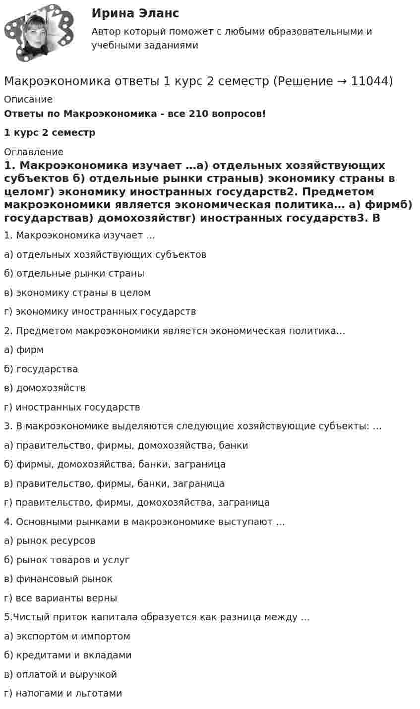      
          Описание
          Ответы по Макроэкономика - все 210 вопросов!1 курс 2 семестр  
          Оглавление
          1. Макроэкономика изучает …а) отдельных хозяйствующих субъектов б) отдельные рынки страныв) экономику страны в целомг) экономику иностранных государств2. Предметом макроэкономики является экономическая политика… а) фирмб) государствав) домохозяйствг) иностранных государств3. В макроэкономике выделяются следующие хозяйствующие субъекты: … а) правительство, фирмы, домохозяйства, банкиб) фирмы, домохозяйства, банки, заграница в) правительство, фирмы, банки, заграницаг) правительство, фирмы, домохозяйства, заграница4. Основными рынками в макроэкономике выступают … а) рынок ресурсовб) рынок товаров и услуг в) финансовый рынокг) все варианты верны5.Чистый приток капитала образуется как разница между …а) экспортом и импортомб) кредитами и вкладамив) оплатой и выручкой г) налогами и льготами 
            
            
            Макроэкономика.ои(dor_БАК) тест с ответами Синергия/МОИ/ МТИ /МОСАПМакроэкономика ответы  1 курс 2 семестр Макроэкономика. Ответы на тест.МАКРОЭКОНОМИКА (ответы на тест) ММУМакроэкономика Ответы на тест Синергия МОИ МТИ💯 Макроэкономика (ответы на тест Синергия / МОИ / МТИ / МосАП, ноябрь 2023)💯 Макроэкономика (ответы на тест Синергия / МОИ / МТИ / МосАП, сентябрь 2023)Макроэкономика / Итоговый тест с ответами 80%Макроэкономика +кейсМакроэкономика / Макроэкономика.ои(dor_БАК) (тесты с ответами «Синергия» МФПУ / МОИ / МТИ / МосАП).Макроэкономика_ММА_тест с ответамиМакроэкономика ММУ 2023г.Макроэкономика ММУ 2023г.💯 Макроэкономика.ои(dor_БАК) (ответы на тест Синергия / МОИ / МТИ / МосАП, декабрь 2023)