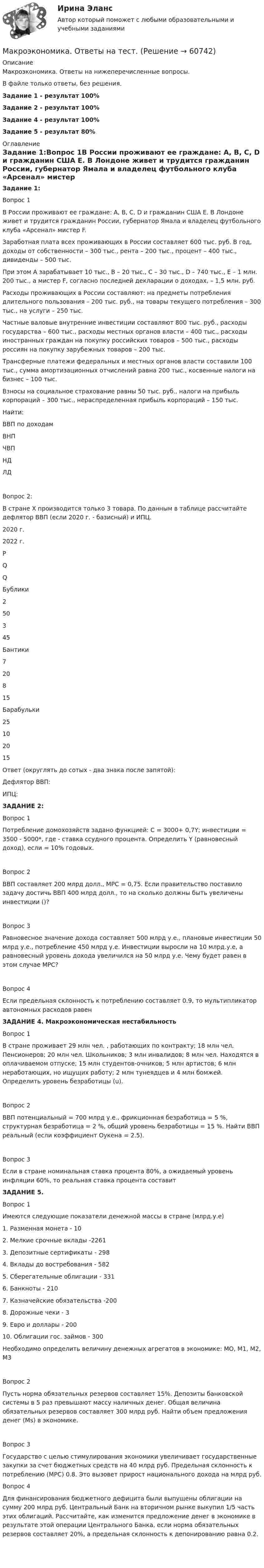     
            Описание
            Макроэкономика. Ответы на нижеперечисленные вопросы.В файле только ответы, без решения. Задание 1 - результат 100%Задание 2 - результат 100%Задание 4 - результат 100%Задание 5 - результат 80% 
            Оглавление
            Задание 1:Вопрос 1В России проживают ее граждане: А, В, С, D и гражданин США Е. В Лондоне живет и трудится гражданин России, губернатор Ямала и владелец футбольного клуба «Арсенал» мистер F.Заработная плата всех проживающих в России составляет 600 тыс. руб. В год, доходы от собственности – 300 тыс., рента – 200 тыс., процент – 400 тыс., дивиденды – 500 тыс.При этом А зарабатывает 10 тыс., В – 20 тыс., С – 30 тыс., D – 740 тыс., Е – 1 млн. 200 тыс., а мистер F, согласно последней декларации о доходах, – 1,5 млн. руб.Расходы проживающих в России составляют: на предметы потребления длительного пользования – 200 тыс. руб., на товары текущего потребления – 300 тыс., на услуги – 250 тыс.Частные валовые внутренние инвестиции составляют 800 тыс. руб., расходы государства – 600 тыс., расходы местных органов власти – 400 тыс., расходы иностранных граждан на покупку российских товаров – 500 тыс., расходы россиян на покупку зарубежных товаров – 200 тыс.Трансферные платежи федеральных и местных органов власти составили 100 тыс., сумма амортизационных отчислений равна 200 тыс., косвенные налоги на бизнес – 100 тыс.Взносы на социальное страхование равны 50 тыс. руб., налоги на прибыль корпораций – 300 тыс., нераспределенная прибыль корпораций – 150 тыс.Найти:ВВП по доходамВНПЧВПНДЛДВопрос 2:В стране Х производится только 3 товара. По данным в таблице рассчитайте дефлятор ВВП (если 2020 г. - базисный) и ИПЦ.2020 г.2022 г.PQQБублики250345Бантики720815Барабульки25102015Ответ (округлять до сотых - два знака после запятой):Дефлятор ВВП:ИПЦ:  ЗАДАНИЕ 2:Вопрос 1Потребление домохозяйств задано функцией: С = 3000+ 0,7Y; инвестиции = 3500 - 5000*, где - ставка ссудного процента. Определить Y (равновесный доход), если = 10% годовых.Вопрос 2ВВП составляет 200 млрд долл., МРС = 0,75. Если правительство поставило задачу достичь ВВП 400 млрд долл., то на сколько должны быть увеличены инвестиции ()?Вопрос 3Равновесное значение дохода составляет 500 млрд у.е., плановые инвестиции 50 млрд у.е., потребление 450 млрд у.е. Инвестиции выросли на 10 млрд.у.е, а равновесный уровень дохода увеличился на 50 млрд у.е. Чему будет равен в этом случае МРС?Вопрос 4Если предельная склонность к потреблению составляет 0.9, то мультипликатор автономных расходов равен  ЗАДАНИЕ 4. Макроэкономическая нестабильностьВопрос 1В стране проживает 29 млн чел. , работающих по контракту; 18 млн чел. Пенсионеров; 20 млн чел. Школьников; 3 млн инвалидов; 8 млн чел. Находятся в оплачиваемом отпуске; 15 млн студентов-очников; 5 млн артистов; 6 млн неработающих, но ищущих работу; 2 млн тунеядцев и 4 млн бомжей. Определить уровень безработицы (u).Вопрос 2ВВП потенциальный = 700 млрд у.е., фрикционная безработица = 5 %, структурная безработица = 2 %, общий уровень безработицы = 15 %. Найти ВВП реальный (если коэффициент Оукена = 2.5).Вопрос 3Если в стране номинальная ставка процента 80%, а ожидаемый уровень инфляции 60%, то реальная ставка процента составит   ЗАДАНИЕ 5.Вопрос 1Имеются следующие показатели денежной массы в стране (млрд.у.е)1. Разменная монета - 102. Мелкие срочные вклады -22613. Депозитные сертификаты - 2984. Вклады до востребования - 5825. Сберегательные облигации - 3316. Банкноты - 2107. Казначейские обязательства -2008. Дорожные чеки - 39. Евро и доллары - 20010. Облигации гос. займов - 300Необходимо определить величину денежных агрегатов в экономике: MO, M1, M2, М3Вопрос 2Пусть норма обязательных резервов составляет 15%. Депозиты банковской системы в 5 раз превышают массу наличных денег. Общая величина обязательных резервов составляет 300 млрд руб. Найти объем предложения денег (Мs) в экономике. Вопрос 3Государство с целью стимулирования экономики увеличивает государственные закупки за счет бюджетных средств на 40 млрд руб. Предельная склонность к потреблению (МРС) 0.8. Это вызовет прирост национального дохода на млрд руб. Вопрос 4Для финансирования бюджетного дефицита были выпущены облигации на сумму 200 млрд руб. Центральный Банк на вторичном рынке выкупил 1/5 часть этих облигаций. Рассчитайте, как изменится предложение денег в экономике в результате этой операции Центрального Банка, если норма обязательных резервов составляет 20%, а предельная склонность к депонированию равна 0.2.   
            
            
            Макроэкономика ответы  1 курс 2 семестр Макроэкономика. Ответы на тест.МАКРОЭКОНОМИКА (ответы на тест) ММУМакроэкономика Ответы на тест Синергия МОИ МТИ💯 Макроэкономика (ответы на тест Синергия / МОИ / МТИ / МосАП, ноябрь 2023)💯 Макроэкономика (ответы на тест Синергия / МОИ / МТИ / МосАП, сентябрь 2023)💯 Макроэкономика (ответы на тест Синергия / МТИ / МосАП, декабрь 2022)Макроэкономика +кейсМакроэкономика / Макроэкономика.ои(dor_БАК) (тесты с ответами «Синергия» МФПУ / МОИ / МТИ / МосАП).Макроэкономика_ММА_тест с ответамиМакроэкономика ММУ 2023г.Макроэкономика ММУ 2023г.💯 Макроэкономика.ои(dor_БАК) (ответы на тест Синергия / МОИ / МТИ / МосАП, декабрь 2023)💯 Макроэкономика.ои(dor_БАК) (правильные ответы на тест Синергия / МОИ / МТИ / МосАП)