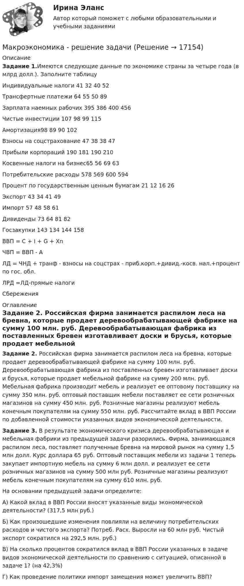      
          Описание
          Задание 1.Имеются следующие данные по экономике страны за четыре года (в млрд долл.). Заполните таблицу  Индивидуальные налоги 41 32 40 52   Трансфертные платежи 64 55 50 89   Зарплата наемных рабочих 395 386 400 456   Чистые инвестиции 107 98 99 115   Амортизация98 89 90 102   Взносы на соцстрахование 47 38 38 47   Прибыли корпораций 190 181 190 210   Косвенные налоги на бизнес65 56 69 63   Потребительские расходы 578 569 600 594   Процент по государственным ценным бумагам 21 12 16 26   Экспорт 43 34 41 49   Импорт 57 48 58 61   Дивиденды 73 64 81 82   Госзакупки 143 134 144 158   ВВП = С + I + G + Хn          ЧВП = ВВП - А       ЛД = ЧНД + транф - взносы на соцстрах - приб.корп.+дивид.-косв. нал.+процент по гос. обл.     ЛРД =ЛД-прямые налоги     Сбережения  
          Оглавление
          Задание 2. Российская фирма занимается распилом леса на бревна, которые продает деревообрабатывающей фабрике на сумму 100 млн. руб. Деревообрабатывающая фабрика из поставленных бревен изготавливает доски и брусья, которые продает мебельной фабрике на сумму 200 млн. руб. Мебельная фабрика производит мебель и реализует ее оптовому поставщику на сумму 350 млн. руб. оптовый поставщик мебели поставляет ее сети розничных магазинов на сумму 450 млн. руб. Розничные магазины реализуют мебель конечным покупателям на сумму 550 млн. руб. Рассчитайте вклад в ВВП России по добавленной стоимости указанных видов экономической деятельности.Задание 3. В результате экономического кризиса деревообрабатывающая и мебельная фабрики из предыдущей задачи разорились. Фирма, занимающаяся распилом леса, поставляет полученные бревна на мировой рынок на сумму 1,5 млн долл. Курс доллара 65 руб. Оптовый поставщик мебели из задачи 1 теперь закупает импортную мебель на сумму 6 млн долл. и реализует ее сети розничных магазинов на сумму 500 млн руб. Розничные магазины реализуют мебель конечным покупателям на сумму 610 млн. руб.	На основании предыдущей задачи определите:	A)              Какой вклад в ВВП России вносят указанные виды экономической деятельности? (317,5 млн руб.)	Б) Как произошедшие изменения повлияли на величину потребительских расходов и чистого экспорта? Потреб. Расх. Выросли на 60 млн руб. Чистый экспорт сократился на 292,5 млн. руб.)	B)              На сколько процентов сократился вклад в ВВП России указанных в задаче видов экономической деятельности по сравнению с ситуацией, описанной в задаче 1? (на 42,3%) Г) Как проведение политики импорт замещения может увеличить ВВП? 
            
            
            💯 Макроэкономика (продвинутый уровень) [Тема 1-5] (ответы на тесты Синергия / МОИ / МТИ / МосАП, ноябрь 2023)Макроэкономика - решение задачиМакроэкономика. Росдистант. Вариант №5Макроэкономика рр 2Макроэкономика СибупкМакроэкономика синергия 2 семестр Ответы от 13.09.2023Макроэкономика: содержание и задачи. Макроэкономические показатели💯 Макроэкономика (ответы на тест Синергия / МТИ / МосАП, май 2023)💯 Макроэкономика (ответы на тест Синергия / МТИ / МосАП, март 2023)💯 Макроэкономика (ответы на тест Синергия / МТИ / МосАП, сентябрь 2022)💯 Макроэкономика (ответы на тест Синергия / МТИ / МосАП, февраль 2023)💯 Макроэкономика (ответы на тест Синергия / МТИ / МосАП, январь 2023)макроэкономика_пр1💯 Макроэкономика (правильные ответы на тест Синергия / МОИ / МТИ / МосАП)