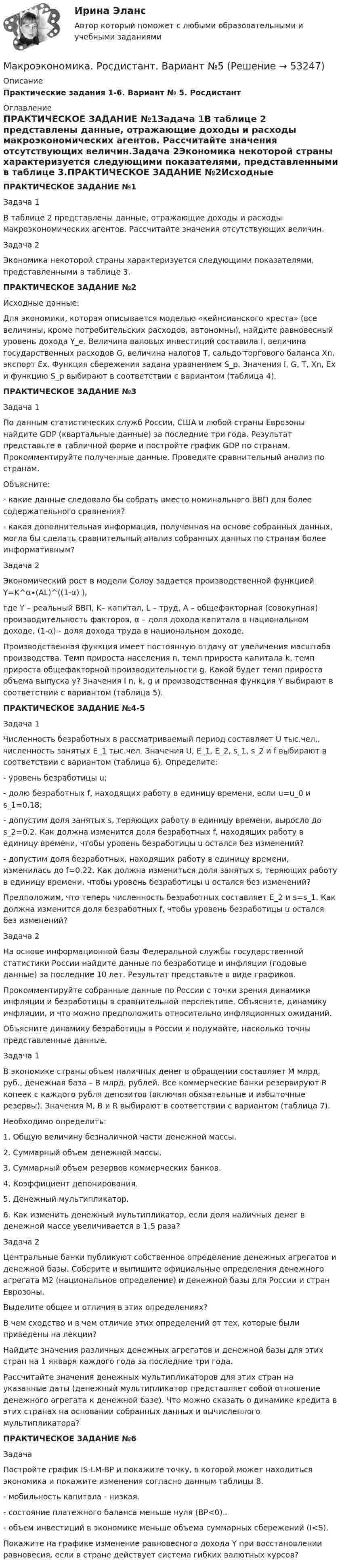     
            Описание
            Практические задания 1-6.  Вариант № 5.  Росдистант 
            Оглавление
            ПРАКТИЧЕСКОЕ ЗАДАНИЕ №1Задача 1В таблице 2 представлены данные, отражающие доходы и расходы макроэкономических агентов. Рассчитайте значения отсутствующих величин.Задача 2Экономика некоторой страны характеризуется следующими показателями, представленными в таблице 3.ПРАКТИЧЕСКОЕ ЗАДАНИЕ №2Исходные данные:Для экономики, которая описывается моделью «кейнсианского креста» (все величины, кроме потребительских расходов, автономны), найдите равновесный уровень дохода Y_e. Величина валовых инвестиций составила I, величина государственных расходов G, величина налогов T, сальдо торгового баланса Xn, экспорт Ex. Функция сбережения задана уравнением S_p. Значения I, G, T, Xn, Ex и функцию S_p выбирают в соответствии с вариантом (таблица 4).ПРАКТИЧЕСКОЕ ЗАДАНИЕ №3Задача 1По данным статистических служб России, США и любой страны Еврозоны найдите GDP (квартальные данные) за последние три года. Результат представьте в табличной форме и постройте график GDP по странам. Прокомментируйте полученные данные. Проведите сравнительный анализ по странам.Объясните:- какие данные следовало бы собрать вместо номинального ВВП для более содержательного сравнения?- какая дополнительная информация, полученная на основе собранных данных, могла бы сделать сравнительный анализ собранных данных по странам более информативным?Задача 2Экономический рост в модели Солоу задается производственной функцией Y=K^α∙(AL)^((1-α) ),где Y – реальный ВВП, K– капитал, L – труд, A – общефакторная (совокупная) производительность факторов, α – доля дохода капитала в национальном доходе, (1-α) - доля дохода труда в национальном доходе.Производственная функция имеет постоянную отдачу от увеличения масштаба производства. Темп прироста населения n, темп прироста капитала k, темп прироста общефакторной производительности g. Какой будет темп прироста объема выпуска y? Значения I n, k, g и производственная функция Y выбирают в соответствии с вариантом (таблица 5).ПРАКТИЧЕСКОЕ ЗАДАНИЕ №4-5Задача 1Численность безработных в рассматриваемый период составляет U тыс.чел., численность занятых E_1 тыс.чел. Значения U, E_1, E_2, s_1, s_2 и f выбирают в соответствии с вариантом (таблица 6). Определите:- уровень безработицы u;- долю безработных f, находящих работу в единицу времени, если u=u_0 и s_1=0.18;- допустим доля занятых s, теряющих работу в единицу времени, выросло до s_2=0.2. Как должна изменится доля безработных f, находящих работу в единицу времени, чтобы уровень безработицы u остался без изменений?- допустим доля безработных, находящих работу в единицу времени, изменилась до f=0.22. Как должна измениться доля занятых s, теряющих работу в единицу времени, чтобы уровень безработицы u остался без изменений?Предположим, что теперь численность безработных составляет E_2 и s=s_1. Как должна изменится доля безработных f, чтобы уровень безработицы u остался без изменений?Задача 2На основе информационной базы Федеральной службы государственной статистики России найдите данные по безработице и инфляции (годовые данные) за последние 10 лет. Результат представьте в виде графиков.Прокомментируйте собранные данные по России с точки зрения динамики инфляции и безработицы в сравнительной перспективе. Объясните, динамику инфляции, и что можно предположить относительно инфляционных ожиданий.Объясните динамику безработицы в России и подумайте, насколько точны представленные данные.Задача 1В экономике страны объем наличных денег в обращении составляет M млрд. руб., денежная база – B млрд. рублей. Все коммерческие банки резервируют R копеек с каждого рубля депозитов (включая обязательные и избыточные резервы). Значения M, B и R выбирают в соответствии с вариантом (таблица 7).Необходимо определить:1. Общую величину безналичной части денежной массы.2. Суммарный объем денежной массы.3. Суммарный объем резервов коммерческих банков.4. Коэффициент депонирования.5. Денежный мультипликатор.6. Как изменить денежный мультипликатор, если доля наличных денег в денежной массе увеличивается в 1,5 раза?Задача 2Центральные банки публикуют собственное определение денежных агрегатов и денежной базы. Соберите и выпишите официальные определения денежного агрегата М2 (национальное определение) и денежной базы для России и стран Еврозоны.Выделите общее и отличия в этих определениях?В чем сходство и в чем отличие этих определений от тех, которые были приведены на лекции?Найдите значения различных денежных агрегатов и денежной базы для этих стран на 1 января каждого года за последние три года.Рассчитайте значения денежных мультипликаторов для этих стран на указанные даты (денежный мультипликатор представляет собой отношение денежного агрегата к денежной базе). Что можно сказать о динамике кредита в этих странах на основании собранных данных и вычисленного мультипликатора?ПРАКТИЧЕСКОЕ ЗАДАНИЕ №6ЗадачаПостройте график IS-LM-BP и покажите точку, в которой может находиться экономика и покажите изменения согласно данным таблицы 8.- мобильность капитала - низкая.- состояние платежного баланса меньше нуля (BP<0)..- объем инвестиций в экономике меньше объема суммарных сбережений (I<S).Покажите на графике изменение равновесного дохода Y при восстановлении равновесия, если в стране действует система гибких валютных курсов? 
            
            
            Макроэкономика - решение задачиМакроэкономика. Росдистант. Вариант №5Макроэкономика рр 2Макроэкономика СибупкМакроэкономика синергия 2 семестр Ответы от 13.09.2023Макроэкономика: содержание и задачи. Макроэкономические показатели💯 Макроэкономика [Тема 1-10] (ответы на тесты Синергия / МОИ / МТИ / МосАП, ноябрь 2023)💯 Макроэкономика (ответы на тест Синергия / МТИ / МосАП, март 2023)💯 Макроэкономика (ответы на тест Синергия / МТИ / МосАП, сентябрь 2022)💯 Макроэкономика (ответы на тест Синергия / МТИ / МосАП, февраль 2023)💯 Макроэкономика (ответы на тест Синергия / МТИ / МосАП, январь 2023)макроэкономика_пр1💯 Макроэкономика (правильные ответы на тест Синергия / МОИ / МТИ / МосАП)💯 Макроэкономика (правильные ответы на тест Синергия / МОИ / МТИ / МосАП, август 2023)