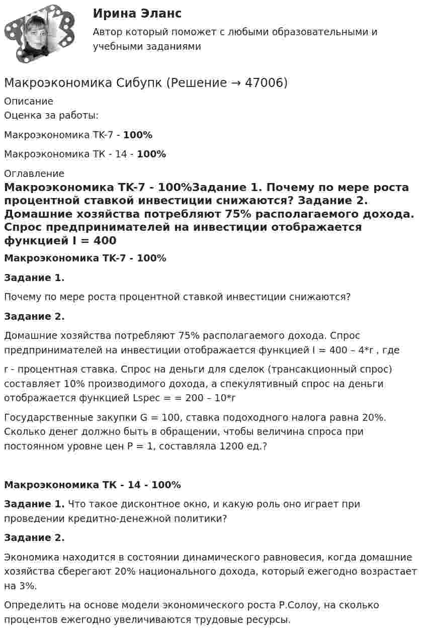      
            Описание
            Оценка за работы:Макроэкономика TK-7 - 100%Макроэкономика ТК - 14 - 100% 
            Оглавление
            Макроэкономика TK-7 - 100%Задание 1. Почему по мере роста процентной ставкой инвестиции снижаются? Задание 2. Домашние хозяйства потребляют 75% располагаемого дохода. Спрос предпринимателей на инвестиции отображается функцией I = 400 – 4*r , гдеr - процентная ставка. Спрос на деньги для сделок (трансакционный спрос) составляет 10% производимого дохода, а спекулятивный спрос на деньги отображается функцией Lspec = = 200 – 10*rГосударственные закупки G = 100, ставка подоходного налога равна 20%. Сколько денег должно быть в обращении, чтобы величина спроса при постоянном уровне цен Р = 1, составляла 1200 ед.?Макроэкономика ТК - 14 - 100%Задание 1. Что такое дисконтное окно, и какую роль оно играет при проведении кредитно-денежной политики? Задание 2. Экономика находится в состоянии динамического равновесия, когда домашние хозяйства сберегают 20% национального дохода, который ежегодно возрастает на 3%.Определить на основе модели экономического роста Р.Солоу, на сколько процентов ежегодно увеличиваются трудовые ресурсы. 
            
            
            Макроэкономика рр 2Макроэкономика СибупкМакроэкономика синергия 2 семестр Ответы от 13.09.2023Макроэкономика: содержание и задачи. Макроэкономические показатели💯 Макроэкономика [Тема 1-10] (ответы на тесты Синергия / МОИ / МТИ / МосАП, ноябрь 2023)Макроэкономика Тема 4. Дискреционная и автономная фискальная политика МакроэкономикаМАКРОЭКОНОМИКА_тест💯 Макроэкономика (ответы на тест Синергия / МТИ / МосАП, февраль 2023)💯 Макроэкономика (ответы на тест Синергия / МТИ / МосАП, январь 2023)макроэкономика_пр1💯 Макроэкономика (правильные ответы на тест Синергия / МОИ / МТИ / МосАП)💯 Макроэкономика (правильные ответы на тест Синергия / МОИ / МТИ / МосАП, август 2023)💯 Макроэкономика (продвинутый уровень) [Тема 1-5] (ответы на тесты Синергия / МОИ / МТИ / МосАП, ноябрь 2023)Макроэкономика - решение задачи