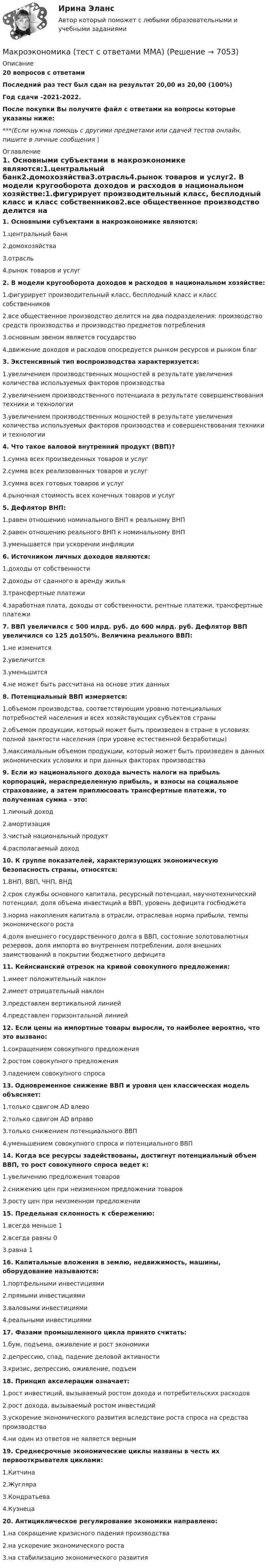     
          Описание
          20 вопросов с ответамиПоследний раз тест был сдан на результат 20,00 из 20,00 (100%)Год сдачи -2021-2022.После покупки Вы получите файл с ответами на вопросы которые указаны ниже:***(Если нужна помощь с другими предметами или сдачей тестов онлайн, пишите в личные сообщения  ) 
          Оглавление
          1. Основными субъектами в макроэкономике являются:1.центральный банк2.домохозяйства3.отрасль4.рынок товаров и услуг2. В модели кругооборота доходов и расходов в национальном хозяйстве:1.фигурирует производительный класс, бесплодный класс и класс собственников2.все общественное производство делится на два подразделения: производство средств производства и производство предметов потребления3.основным звеном является государство4.движение доходов и расходов опосредуется рынком ресурсов и рынком благ3. Экстенсивный тип воспроизводства характеризуется:1.увеличением производственных мощностей в результате увеличения количества используемых факторов производства2.увеличением производственного потенциала в результате совершенствования техники и технологии3.увеличением производственных мощностей в результате увеличения количества используемых факторов производства и совершенствования техники и технологии4. Что такое валовой внутренний продукт (ВВП)?1.сумма всех произведенных товаров и услуг2.сумма всех реализованных товаров и услуг3.сумма всех готовых товаров и услуг4.рыночная стоимость всех конечных товаров и услуг5. Дефлятор ВНП:1.равен отношению номинального ВНП к реальному ВНП2.равен отношению реального ВНП к номинальному ВНП3.уменьшается при ускорении инфляции 6. Источником личных доходов являются:1.доходы от собственности2.доходы от сданного в аренду жилья3.трансфертные платежи4.заработная плата, доходы от собственности, рентные платежи, трансфертные платежи7. ВВП увеличился с 500 млрд. руб. до 600 млрд. руб. Дефлятор ВВП увеличился со 125 до150%. Величина реального ВВП:1.не изменится2.увеличится3.уменьшится4.не может быть рассчитана на основе этих данных 8. Потенциальный ВВП измеряется:1.объемом производства, соответствующим уровню потенциальных потребностей населения и всех хозяйствующих субъектов страны2.объемом продукции, который может быть произведен в стране в условиях полной занятости населения (при уровне естественной безработицы)3.максимальным объемом продукции, который может быть произведен в данных экономических условиях и при данных факторах производства9. Если из национального дохода вычесть налоги на прибыль корпораций, нераспределенную прибыль, и взносы на социальное страхование, а затем приплюсовать трансфертные платежи, то полученная сумма - это:1.личный доход2.амортизация3.чистый национальный продукт4.располагаемый доход10. К группе показателей, характеризующих экономическую безопасность страны, относятся:1.ВНП, ВВП, ЧНП, ВНД2.срок службы основного капитала, ресурсный потенциал, научнотехнический потенциал, доля объема инвестиций в ВВП, уровень дефицита госбюджета3.норма накопления капитала в отрасли, отраслевая норма прибыли, темпы экономического роста4.доля внешнего государственного долга в ВВП, состояние золотовалютных резервов, доля импорта во внутреннем потреблении, доля внешних заимствований в покрытии бюджетного дефицита11. Кейнсианский отрезок на кривой совокупного предложения:1.имеет положительный наклон2.имеет отрицательный наклон3.представлен вертикальной линией4.представлен горизонтальной линией12. Если цены на импортные товары выросли, то наиболее вероятно, что это вызвано:1.сокращением совокупного предложения2.ростом совокупного предложения3.падением совокупного спроса13. Одновременное снижение ВВП и уровня цен классическая модель объясняет:1.только сдвигом AD влево2.только сдвигом AD вправо3.только снижением потенциального ВВП4.уменьшением совокупного спроса и потенциального ВВП14. Когда все ресурсы задействованы, достигнут потенциальный объем ВВП, то рост совокупного спроса ведет к:1.увеличению предложения товаров2.снижению цен при неизменном предложении товаров3.росту цен при неизменном предложении15. Предельная склонность к сбережению:1.всегда меньше 12.всегда равны 03.равна 116. Капитальные вложения в землю, недвижимость, машины, оборудование называются:1.портфельными инвестициями2.прямыми инвестициями3.валовыми инвестициями4.реальными инвестициями17. Фазами промышленного цикла принято считать:1.бум, подъема, оживление и рост экономики2.депрессию, спад, падение деловой активности3.кризис, депрессию, оживление, подъем18. Принцип акселерации означает:1.рост инвестиций, вызываемый ростом дохода и потребительских расходов2.рост дохода, вызываемый ростом инвестиций3.ускорение экономического развития вследствие роста спроса на средства производства4.ни один из ответов не является верным19. Среднесрочные экономические циклы названы в честь их первооткрывателя циклами:1.Китчина2.Жугляра3.Кондратьева4.Кузнеца20. Антициклическое регулирование экономики направлено:1.на сокращение кризисного падения производства2.на ускорение экономического роста3.на стабилизацию экономического развития 
            
            
            Макроэкономика (тест с ответами) 80%Макроэкономика (тест с ответами ММА)Макроэкономика (тест с ответами «Синергия»).Макроэкономика - тест с ответами - Синергия - 2022Макроэкономика (тест с ответами Синергия/МОИ/МТИ/МосАП)Макроэкономика (тест с ответами Синергия/МОИ/МТИ/МосАП)Макроэкономика (тест с ответами «Синергия»/МТИ).Макроэкономика синергия 2 семестр Ответы от 13.09.2023Макроэкономика: содержание и задачи. Макроэкономические показатели💯 Макроэкономика [Тема 1-10] (ответы на тесты Синергия / МОИ / МТИ / МосАП, ноябрь 2023)Макроэкономика Тема 4. Дискреционная и автономная фискальная политика МакроэкономикаМАКРОЭКОНОМИКА_тест«Макроэкономика». Тест для сдачи в МФПУ «Синергия». Макроэкономика. Тест МФЮА. 