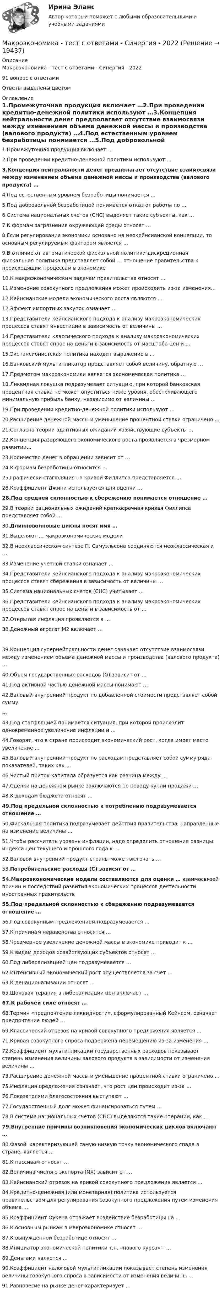      
          Описание
          Макроэкономика - тест с ответами - Синергия - 202291 вопрос с ответамиОтветы выделены цветом 
          Оглавление
          1.Промежуточная продукция включает …2.При проведении кредитно-денежной политики используют …3.Концепция нейтральности денег предполагает отсутствие взаимосвязи между изменением объема денежной массы и производства (валового продукта) …4.Под естественным уровнем безработицы понимается …5.Под добровольной безработицей понимается отказ от работы по …6.Система национальных счетов (СНС) выделяет такие субъекты, как …7.К формам загрязнения окружающей среды относят …8.Если регулирование экономики основано на неокейнсианской концепции, то основным регулируемым фактором является …9.В отличие от автоматической фискальной политики дискреционная фискальная политика представляет собой … отношение правительства к происходящим процессам в экономике10.К макроэкономическим задачам правительства относят …11.Изменение совокупного предложения может происходить из-за изменения…12.Кейнсианские модели экономического роста являются …12.Эффект импортных закупок означает …13.Представители кейнсианского подхода к анализу макроэкономических процессов ставят инвестиции в зависимость от величины …14.Представители классического подхода к анализу макроэкономических процессов ставят спрос на деньги в зависимость от масштаба цен и …15.Экспансионистская политика находит выражение в …16.Банковский мультипликатор представляет собой величину, обратную …17.Предметом макроэкономики является экономическая политика …18.Ликвидная ловушка подразумевает ситуацию, при которой банковская процентная ставка не может опуститься ниже уровня, обеспечивающего минимальную прибыль банку, независимо от величины …19.При проведении кредитно-денежной политики используют …20.Расширение денежной массы и уменьшение процентной ставки ограничено …21.Согласно теории адаптивных ожиданий хозяйствующие субъекты …22.Концепция разоряющего экономического роста проявляется в чрезмерном развитии…23.Количество денег в обращении зависит от …24.К формам безработицы относится …25.Графически стагфляция на кривой Филлипса представляется …26.Коэффициент Джини используется для оценки …28.Под средней склонностью к сбережению понимается отношение …29.В теории рациональных ожиданий краткосрочная кривая Филлипса представляет собой …30.Длинноволновые циклы носят имя … 31.Выделяют … макроэкономические модели32.В неоклассическом синтезе П. Самуэльсона соединяются неоклассическая и … 33.Изменение учетной ставки означает …34.Представители кейнсианского подхода к анализу макроэкономических процессов ставят сбережения в зависимость от величины …35.Система национальных счетов (СНС) учитывает …  36.Представители кейнсианского подхода к анализу макроэкономических процессов ставят спрос на деньги в зависимость от …37.Открытая инфляция проявляется в …38.Денежный агрегат М2 включает …39.Концепция супернейтральности денег означает отсутствие взаимосвязи между изменением объема денежной массы и производства (валового продукта) …40.Объем государственных расходов (G) зависит от …41.Под активной частью денежной массы понимают …42.Валовый внутренний продукт по добавленной стоимости представляет собой сумму…43.Под стагфляцией понимается ситуация, при которой происходит одновременное увеличение инфляции и …44.Говорят, что в стране происходит экономический рост, когда имеет место увеличение …45.Валовый внутренний продукт по расходам представляет собой сумму ряда показателей, таких как …46.Чистый приток капитала образуется как разница между …47.Сделки на денежном рынке заключаются по поводу купли-продажи …48.К доходам бюджета относят …49.Под предельной склонностью к потреблению подразумевается отношение … 50.Фискальная политика подразумевает действия правительства, направленные на изменение величины …51.Чтобы рассчитать уровень инфляции, надо определить отношение разницы индекса цен текущего и прошлого года к … 52.Валовой внутренний продукт страны может включать … 53.Потребительские расходы (С) зависят от …54.Макроэкономические модели составляются для оценки … взаимосвязей причин и последствий развития экономических процессов деятельности иностранных правительств55.Под предельной склонностью к сбережению подразумевается отношение …56.Под совокупным предложением подразумевается …57.К причинам неравенства относятся …58.Чрезмерное увеличение денежной массы в экономике приводит к … 59.К видам доходов хозяйствующих субъектов относят …60.Под либерализацией цен подразумевается …62.Интенсивный экономический рост осуществляется за счет …63.К денационализации относят …65.Шоковая терапия в либерализации цен включает …67.К рабочей силе относят … 68.Термин «предпочтение ликвидности», сформулированный Кейнсом, означает предпочтение людей …69.Классический отрезок на кривой совокупного предложения является …71.Кривая совокупного спроса подвержена перемещению из-за изменения …72.Коэффициент мультипликации государственных расходов показывает степень изменения величины валового продукта в зависимости от изменения величины … 73.Расширение денежной массы и уменьшение процентной ставки ограничено …75.Инфляция предложения означает, что рост цен происходит из-за …76.Показателями благосостояния выступают …77.Государственный долг может финансироваться путем … 78.В системе национальных счетов (СНС) выделяются такие операции, как …79.Внутренние причины возникновения экономических циклов включают … 80.Фазой, характеризующей самую низкую точку экономического спада в стране, является …81.К пассивам относят …82.Величина чистого экспорта (NX) зависит от …83.Кейнсианский отрезок на кривой совокупного предложения является … 84.Кредитно-денежная (или монетарная) политика используется правительством для регулирования совокупного предложения путем изменения объема … 85.Коэффициент Оукена отражает воздействие безработицы на …86.К основным рынкам в макроэкономике относят …87.К вынужденной безработице относят … 88.Инициатор экономической политики т.н. «нового курса» – …89.Деньгами является …90.Коэффициент налоговой мультипликации показывает степень изменения величины совокупного спроса в зависимости от изменения величины …91.Равновесие на рынке денег характеризует … 
            
            
            Макроэкономика (тест с ответами «Синергия»).Макроэкономика - тест с ответами - Синергия - 2022Макроэкономика (тест с ответами Синергия/МОИ/МТИ/МосАП)Макроэкономика (тест с ответами Синергия/МОИ/МТИ/МосАП)Макроэкономика (тест с ответами «Синергия»/МТИ).Макроэкономика (тест с ответами «Синергия»/МТИ).Макроэкономика ТК-7 и ТК-14 на 100%💯 Макроэкономика [Тема 1-10] (ответы на тесты Синергия / МОИ / МТИ / МосАП, ноябрь 2023)Макроэкономика Тема 4. Дискреционная и автономная фискальная политика МакроэкономикаМАКРОЭКОНОМИКА_тест«Макроэкономика». Тест для сдачи в МФПУ «Синергия». Макроэкономика. Тест МФЮА. Макроэкономика.тест.Синергия 1 курсМакроэкономика (тест с ответами) 80%