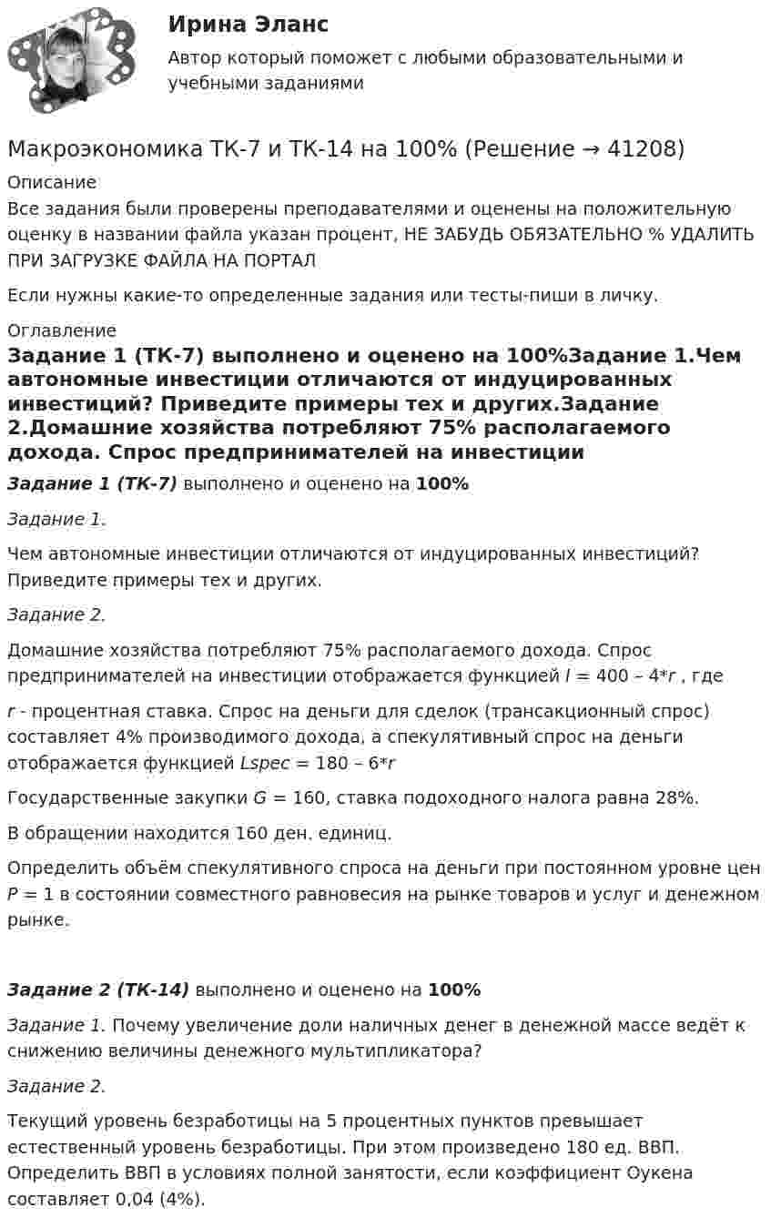     
          Описание
          Все задания были проверены преподавателями и оценены на положительную оценку в названии файла указан процент, НЕ ЗАБУДЬ ОБЯЗАТЕЛЬНО % УДАЛИТЬ ПРИ ЗАГРУЗКЕ ФАЙЛА НА ПОРТАЛЕсли нужны какие-то определенные задания или тесты-пиши в личку. 
          Оглавление
          Задание 1 (ТК-7) выполнено и оценено на 100%Задание 1.Чем автономные инвестиции отличаются от индуцированных инвестиций? Приведите примеры тех и других.Задание 2.Домашние хозяйства потребляют 75% располагаемого дохода. Спрос предпринимателей на инвестиции отображается функцией I = 400 – 4*r , гдеr - процентная ставка. Спрос на деньги для сделок (трансакционный спрос) составляет 4% производимого дохода, а спекулятивный спрос на деньги отображается функцией Lspec = 180 – 6*rГосударственные закупки G = 160, ставка подоходного налога равна 28%.В обращении находится 160 ден. единиц.Определить объём спекулятивного спроса на деньги при постоянном уровне цен Р = 1 в состоянии совместного равновесия на рынке товаров и услуг и денежном рынке.Задание 2 (ТК-14) выполнено и оценено на 100%Задание 1. Почему увеличение доли наличных денег в денежной массе ведёт к снижению величины денежного мультипликатора?Задание 2.Текущий уровень безработицы на 5 процентных пунктов превышает естественный уровень безработицы. При этом произведено 180 ед. ВВП. Определить ВВП в условиях полной занятости, если коэффициент Оукена составляет 0,04 (4%). 
            
            
            Макроэкономика (тест с ответами «Синергия»/МТИ).Макроэкономика ТК-7 и ТК-14 на 100%Макроэкономика//ТУСУРМакроэкономика//ТУСУРМакроэкономика//ТУСУРМакроэкономика//ТУСУРМакроэкономика//ТУСУРМакроэкономика.тест.Синергия 1 курсМакроэкономика (тест с ответами) 80%Макроэкономика (тест с ответами ММА)Макроэкономика (тест с ответами «Синергия»).Макроэкономика - тест с ответами - Синергия - 2022Макроэкономика (тест с ответами Синергия/МОИ/МТИ/МосАП)Макроэкономика (тест с ответами Синергия/МОИ/МТИ/МосАП)