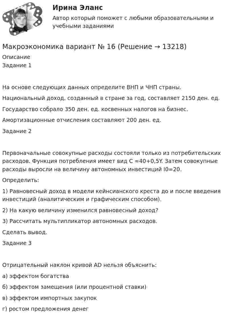      
          Описание
          Задание 1На основе следующих данных определите ВНП и ЧНП страны.Национальный доход, созданный в стране за год, составляет        2150 ден. ед. Государство собрало 350 ден. ед. косвенных налогов на бизнес. Амортизационные отчисления составляют 200 ден. ед.Задание 2Первоначальные совокупные расходы состояли только из потребительских расходов. Функция потребления имеет вид С =40+0,5Y. Затем совокупные расходы выросли на величину автономных инвестиций I0=20. Определить:1) Равновесный доход в модели кейнсианского креста до и после введения инвестиций (аналитическим и графическим способом).2) На какую величину изменился равновесный доход?3) Рассчитать мультипликатор автономных расходов.Сделать вывод.Задание 3Отрицательный наклон кривой AD нельзя объяснить:а) эффектом богатстваб) эффектом замещения (или процентной ставки)в) эффектом импортных закупокг) ростом предложения денег  
            
            
            Макроэкономика вариант 3Макроэкономика вариант №  16 Макроэкономика  вариант №  18Макроэкономика - Вариант №1 - Практическое задание 1 -6Макроэкономика  вариант №  22Макроэкономика - Вариант №2 - Практическое задание 1 -6 Макроэкономика - Вариант №4 - Практическое задание 1 -6Макроэкономика_в6_пр4-5Макроэкономика_в6_пр6Макроэкономика_в8_пр2Макроэкономика_в8_пр3Макроэкономика_в8_пр4-5Макроэкономика_в8_пр6Макроэкономика Вариант 1