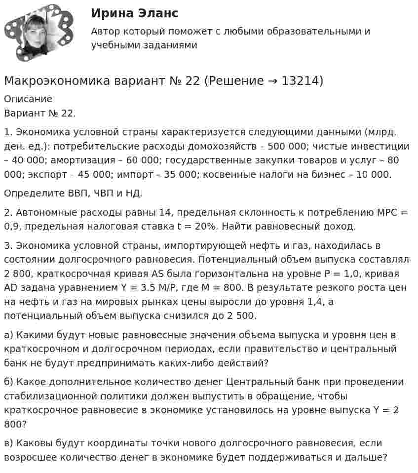      
          Описание
          Вариант № 22.1. Экономика условной страны характеризуется следующими данными (млрд. ден. ед.): потребительские расходы домохозяйств – 500 000; чистые инвестиции – 40 000; амортизация – 60 000; государственные закупки товаров и услуг – 80 000; экспорт – 45 000; импорт – 35 000; косвенные налоги на бизнес – 10 000.Определите ВВП, ЧВП и НД.2. Автономные расходы равны 14, предельная склонность к потреблению МРС = 0,9, предельная налоговая ставка t = 20%. Найти равновесный доход.3. Экономика условной страны, импортирующей нефть и газ, находилась в состоянии долгосрочного равновесия. Потенциальный объем выпуска составлял 2 800, краткосрочная кривая AS была горизонтальна на уровне P = 1,0, кривая AD задана уравнением Y = 3.5 M/P, где M = 800. В результате резкого роста цен на нефть и газ на мировых рынках цены выросли до уровня 1,4, а потенциальный объем выпуска снизился до 2 500.а) Какими будут новые равновесные значения объема выпуска и уровня цен в краткосрочном и долгосрочном периодах, если правительство и центральный банк не будут предпринимать каких-либо действий?б) Какое дополнительное количество денег Центральный банк при проведении стабилизационной политики должен выпустить в обращение, чтобы краткосрочное равновесие в экономике установилось на уровне выпуска Y = 2 800?в) Каковы будут координаты точки нового долгосрочного равновесия, если возросшее количество денег в экономике будет поддерживаться и дальше?  
            
            
            Макроэкономика - Вариант №1 - Практическое задание 1 -6Макроэкономика  вариант №  22Макроэкономика - Вариант №2 - Практическое задание 1 -6 Макроэкономика - Вариант №4 - Практическое задание 1 -6Макроэкономика  - вариант №5 - Практическое задание 1 -6Макроэкономика  вариант № 6Макроэкономика - Вариант №6 - Практическое задание 1 -6Макроэкономика_в8_пр3Макроэкономика_в8_пр4-5Макроэкономика_в8_пр6Макроэкономика Вариант 1Макроэкономика вариант 12Макроэкономика вариант 3Макроэкономика вариант №  16