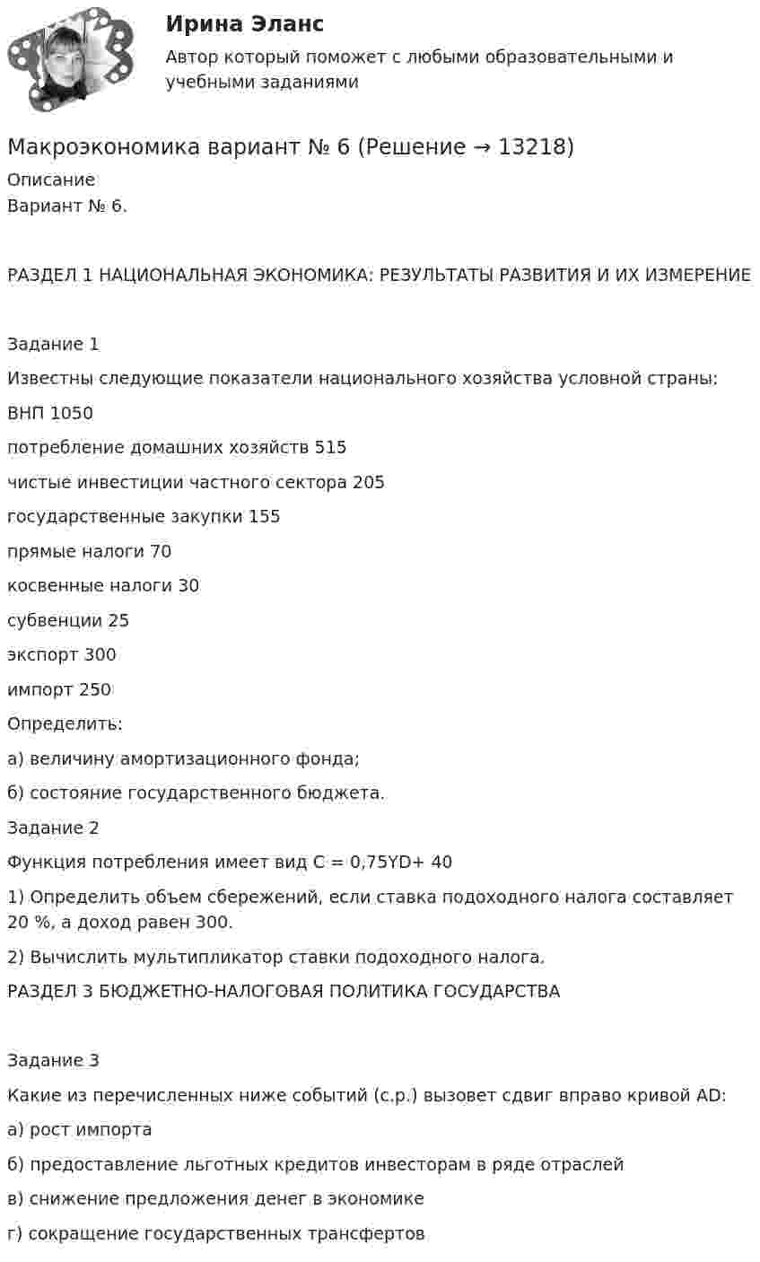      
          Описание
          Вариант № 6.РАЗДЕЛ 1 НАЦИОНАЛЬНАЯ ЭКОНОМИКА: РЕЗУЛЬТАТЫ РАЗВИТИЯ И ИХ ИЗМЕРЕНИЕЗадание 1Известны следующие показатели национального хозяйства условной страны:ВНП 	1050потребление домашних хозяйств 	515чистые инвестиции частного сектора 	205государственные закупки 	155прямые налоги 	70косвенные налоги 	30субвенции 	25экспорт 	300импорт 	250Определить:а) величину амортизационного фонда; б) состояние государственного бюджета.Задание 2Функция потребления имеет вид C = 0,75YD+ 401) Определить объем сбережений, если ставка подоходного налога составляет 20 %, а доход равен 300. 2) Вычислить мультипликатор ставки подоходного налога.РАЗДЕЛ 3 БЮДЖЕТНО-НАЛОГОВАЯ ПОЛИТИКА ГОСУДАРСТВАЗадание 3Какие из перечисленных ниже событий (с.р.) вызовет сдвиг вправо кривой AD:а) рост импортаб) предоставление льготных кредитов инвесторам в ряде отраслейв) снижение предложения денег в экономикег) сокращение государственных трансфертов  
            
            
            Макроэкономика  - вариант №5 - Практическое задание 1 -6Макроэкономика  вариант № 6Макроэкономика - Вариант №6 - Практическое задание 1 -6Макроэкономика - Вариант №8 - Практическое задание 1 -6Макроэкономика  ВСЕ ЗАДАНИЯ Макроэкономика  ВСЕ ЗАДАНИЯ Макроэкономика ВСЕ ЗАДАНИЯМакроэкономика вариант 12Макроэкономика вариант 3Макроэкономика вариант №  16 Макроэкономика  вариант №  18Макроэкономика - Вариант №1 - Практическое задание 1 -6Макроэкономика  вариант №  22Макроэкономика - Вариант №2 - Практическое задание 1 -6 