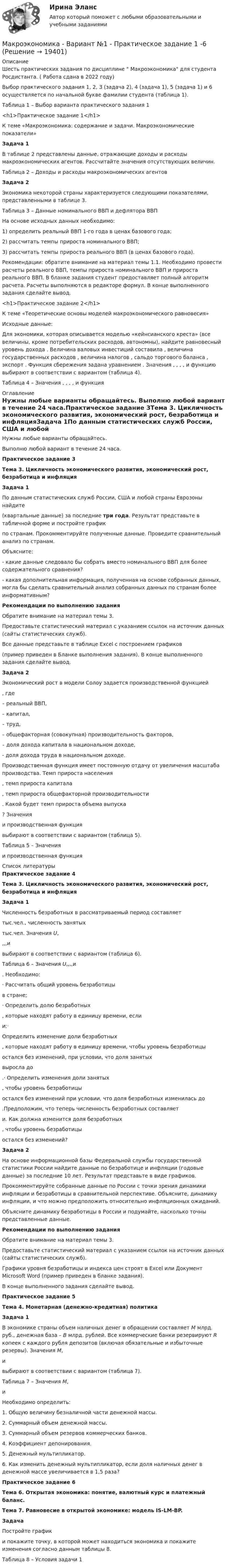    
          Описание
          Шесть практических задания по дисциплине  Макроэкономика для студента Росдистанта. ( Работа сдана в 2022 году)Выбор практического задания 1, 2, 3 (задача 2), 4 (задача 1), 5 (задача 1) и 6 осуществляется по начальной букве фамилии студента (таблица 1).Таблица 1 – Выбор варианта практического задания 1<h1>Практическое задание 1</h1>К теме «Макроэкономика: содержание и задачи. Макроэкономические показатели»Задача 1В таблице 2 представлены данные, отражающие доходы и расходы макроэкономических агентов. Рассчитайте значения отсутствующих величин.Таблица 2 – Доходы и расходы макроэкономических агентовЗадача 2Экономика некоторой страны характеризуется следующими показателями, представленными в таблице 3.Таблица 3 – Данные номинального ВВП и дефлятора ВВПНа основе исходных данных необходимо:1) определить реальный ВВП 1-го года в ценах базового года;2) рассчитать темпы прироста номинального ВВП;3) рассчитать темпы прироста реального ВВП (в ценах базового года).Рекомендации: обратите внимание на материал темы 1.1. Необходимо провести расчеты реального ВВП, темпы прироста номинального ВВП и прироста реального ВВП. В бланке задания студент предоставляет полный алгоритм расчета. Расчеты выполняются в редакторе формул. В конце выполненного задания сделайте вывод.<h1>Практическое задание 2</h1>К теме «Теоретические основы моделей макроэкономического равновесия»Исходные данные:Для экономики, которая описывается моделью «кейнсианского креста» (все величины, кроме потребительских расходов, автономны), найдите равновесный уровень дохода . Величина валовых инвестиций составила , величина государственных расходов , величина налогов , сальдо торгового баланса , экспорт . Функция сбережения задана уравнением . Значения , , , , и функцию выбирают в соответствии с вариантом (таблица 4).Таблица 4 – Значения , , , , и функция 
          Оглавление
          Нужны любые варианты обращайтесь. Выполню любой вариант в течение 24 часа.Практическое задание 3Тема 3. Цикличность экономического развития, экономический рост, безработица и инфляцияЗадача 1По данным статистических служб России, США и любой страны Еврозоны найдите(квартальные данные) за последние три года. Результат представьте в табличной форме и постройте графикпо странам. Прокомментируйте полученные данные. Проведите сравнительный анализ по странам.Объясните:- какие данные следовало бы собрать вместо номинального ВВП для более содержательного сравнения?- какая дополнительная информация, полученная на основе собранных данных, могла бы сделать сравнительный анализ собранных данных по странам более информативным?Рекомендации по выполнению заданияОбратите внимание на материал темы 3.Предоставьте статистический материал с указанием ссылок на источник данных (сайты статистических служб).Все данные представьте в таблице Excel с построением графиков(пример приведен в Бланке выполнения задания). В конце выполненного задания сделайте вывод.Задача 2Экономический рост в модели Солоу задается производственной функцией, где– реальный ВВП,– капитал,– труд,– общефакторная (совокупная) производительность факторов,– доля дохода капитала в национальном доходе,- доля дохода труда в национальном доходе.Производственная функция имеет постоянную отдачу от увеличения масштаба производства. Темп прироста населения, темп прироста капитала, темп прироста общефакторной производительности. Какой будет темп прироста объема выпуска? Значенияи производственная функциявыбирают в соответствии с вариантом (таблица 5).Таблица 5 – Значенияи производственная функция 
          Список литературы
          Практическое задание 4Тема 3. Цикличность экономического развития, экономический рост, безработица и инфляцияЗадача 1Численность безработных в рассматриваемый период составляеттыс.чел., численность занятыхтыс.чел. Значения U,,,,ивыбирают в соответствии с вариантом (таблица 6).Таблица 6 – Значения U,,,,и. Необходимо:· Рассчитать общий уровень безработицыв стране;· Определить долю безработных, которые находят работу в единицу времени, еслии;· Определить изменение доли безработных, которые находят работу в единицу времени, чтобы уровень безработицыостался без изменений, при условии, что доля занятыхвыросла до.· Определить изменения доли занятых, чтобы уровень безработицыостался без изменений при условии, что доля безработных изменилась до.Предположим, что теперь численность безработных составляети. Как должна изменится доля безработных, чтобы уровень безработицыостался без изменений?Задача 2На основе информационной базы Федеральной службы государственной статистики России найдите данные по безработице и инфляции (годовые данные) за последние 10 лет. Результат представьте в виде графиков.Прокомментируйте собранные данные по России с точки зрения динамики инфляции и безработицы в сравнительной перспективе. Объясните, динамику инфляции, и что можно предположить относительно инфляционных ожиданий.Объясните динамику безработицы в России и подумайте, насколько точны представленные данные.Рекомендации по выполнению заданияОбратите внимание на материал темы 3.Предоставьте статистический материал с указанием ссылок на источник данных (сайты статистических служб).Графики уровня безработицы и индекса цен строят в Excel или Документ Microsoft Word (пример приведен в бланке задания).В конце выполненного задания сделайте вывод.Практическое задание 5Тема 4. Монетарная (денежно-кредитная) политикаЗадача 1В экономике страны объем наличных денег в обращении составляет M млрд. руб., денежная база – B млрд. рублей. Все коммерческие банки резервируют R копеек с каждого рубля депозитов (включая обязательные и избыточные резервы). Значения M,ивыбирают в соответствии с вариантом (таблица 7).Таблица 7 – Значения M,иНеобходимо определить:1. Общую величину безналичной части денежной массы.2. Суммарный объем денежной массы.3. Суммарный объем резервов коммерческих банков.4. Коэффициент депонирования.5. Денежный мультипликатор.6. Как изменить денежный мультипликатор, если доля наличных денег в денежной массе увеличивается в 1,5 раза?Практическое задание 6Тема 6. Открытая экономика: понятие, валютный курс и платежный баланс.Тема 7. Равновесие в открытой экономике: модель IS-LM-BP.ЗадачаПостройте графики покажите точку, в которой может находиться экономика и покажите изменения согласно данным таблицы 8.Таблица 8 – Условия задачи 1
            
            
             Макроэкономика  вариант №  18Макроэкономика - Вариант №1 - Практическое задание 1 -6Макроэкономика  вариант №  22Макроэкономика - Вариант №2 - Практическое задание 1 -6 Макроэкономика - Вариант №4 - Практическое задание 1 -6Макроэкономика  - вариант №5 - Практическое задание 1 -6Макроэкономика  вариант № 6Макроэкономика_в8_пр2Макроэкономика_в8_пр3Макроэкономика_в8_пр4-5Макроэкономика_в8_пр6Макроэкономика Вариант 1Макроэкономика вариант 12Макроэкономика вариант 3
